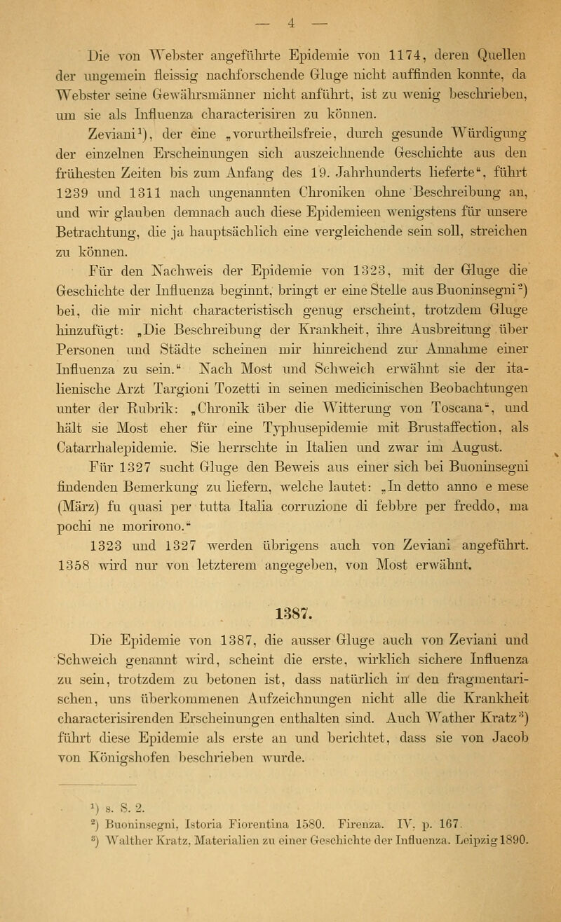 Die von Webster angeführte Epidemie von 1174, deren Quellen der ungemein fleissig nachforschende Ginge nicht auffinden konnte, da Webster seine Gewälu'smänner nicht anführt, ist zu wenig beschrieben, um sie als Influenza characterisiren zu können. Zeviani^), der eine „vorurtheilsfreie, durch gesunde Würdigung der einzelnen Erscheinungen sich auszeichnende Geschichte aus den frühesten Zeiten bis zum Anfang des 19. Jahrhunderts lieferte, führt 1239 und 1311 nach ungenannten Chroniken ohne Beschreibung an, und wir glauben demnach auch diese Epidemieen wenigstens für unsere Betrachtung, die ja hauptsächlich eine vergleichende sein soll, streichen zu können. Für den Nachweis der Epidemie von 1323, mit der Ginge die Geschichte der Influenza beginnt, bringt er eine Stelle ausBuoninsegni-) bei, die mir nicht characteristisch genug erscheint, trotzdem Ginge hinzufügt: „Die Beschreibung der Krankheit, ihre Ausbreitmig über Personen und Städte scheinen mir hinreichend zur Annahme emer Influenza zu sein. Nach Most und Schweich erwähnt sie der ita- lienische Arzt Targioni Tozetti in seinen medicinischen Beobachtungen unter der Rubrik: „Chronik über die Witterung von Toscana-, und hält sie Most eher für eine Typhusepidemie mit Brustaffection, als Catarrhalepidemie. Sie herrschte in Italien und zwar im August. Für 1327 sucht Ginge den Beweis aus einer sich bei Buoninsegni findenden Bemerkung zu liefern, welche lautet: -Li detto anno e mese (März) fu quasi per tutta Italia corruzione di febbre per freddo, ma pochi ne morirono. 1323 und 1327 werden übrigens auch von Zeviani augeführt. 1358 wu'd nur von letzterem angegeben, von Most erwähnt. 1387. Die Epidemie von 1387, die ausser Ginge auch von Zeviani und Schweich genannt wü-d, scheint die erste, wirklich sichere Influenza zu sein, trotzdem zu betonen ist, dass natürlich in den fragmentari- schen, uns überkommenen Aufzeichnungen nicht alle die Krankheit characterisirenden Erscheinungen enthalten sind. Auch Watlier Kratz ^j führt diese Epidemie als erste an und berichtet, dass sie von Jacob von Königshofen beschrieben wurde. 1) s. S. 2. ^) Buoninsegni, Istoria Fiorentina 1580. Firenza. lY, p. 167. 2) Walther Kratz, Materialien zu einer Geschichte der Influenza. Leipzig 1890.