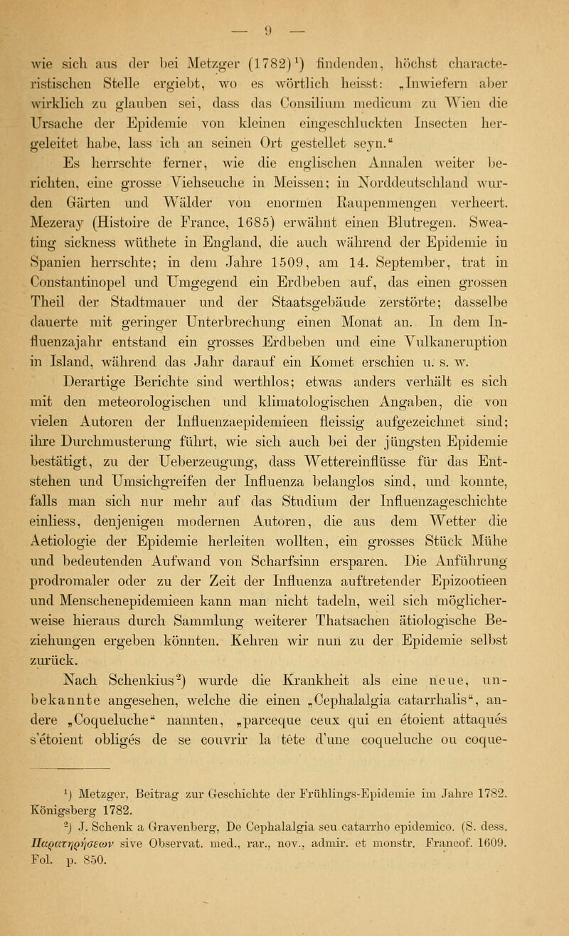 wie sich aus der bei Metzger (1782)^) findenden, höchst characte- ristischen Stelle ergiebt, wo es wörtlich heisst: „Inwiefern aber wirklich zu glauben sei, dass das Consilium medicum zu Wien die Ursache der Epidemie von kleinen eingeschluckten Insecten her- geleitet ha})e, lass ich an seinen Ort gestellet seyn. Es herrschte ferner, wie die englischen Annalen weiter be- richten, eine grosse Viehseuche in Meissen; in Norddeutschland wur- den Gärten und Wälder von enormen Raupenmengen verheert. Mezeray (Histoire de France, 1685) erwähnt einen Blutregen. »Swea- ting sickness wüthete in England, die auch während der Epidemie in Spanien herrschte; in dem Jahre 1509, am 14. September, trat in Constantinopel und Umgegend ein Erdbeben auf, das einen grossen Theil der Stadtmauer und der Staatsgebäude zerstörte; dasselbe dauerte mit geringer Unterbrechung einen Monat an. In dem In- fiuenzajahr entstand ein grosses Erdbeben und eine Vulkaneruption in Island, während das Jahr darauf ein Komet erschien u. s. w. Derartige Berichte sind werthlos; etwas anders verhält es sich mit den meteorologischen und klimatologischen Angaben, die von vielen Autoren der Influenzaepidemieen fleissig aufgezeichnet sind; ilire Durchmusterung führt, wie sich auch bei der jüngsten Epidemie bestätigt, zu der Ueberzeugung, dass Wettereinflüsse für das Ent- stehen und Umsichgreifen der Influenza belanglos sind, und konnte, falls man sich nur mehr auf das Studium der Influenzageschichte einliess, denjenigen modernen Autoren, die aus dem Wetter die Aetiologie der Epidemie herleiten wollten, ein grosses Stück Mühe und bedeutenden Aufwand von Scharfsinn ersparen. Die Anführung prodromaler oder zu der Zeit der Influenza auftretender Epizootieen und Menschenepidemieen kann man nicht tadeln, weil sich möglicher- weise hieraus durch Sammlung weiterer Thatsachen ätiologische Be- ziehungen ergeben könnten. Kehren wir nun zu der Epidemie selbst zurück. Nach Schenkius-) wurde die Krankheit als eine neue, un- bekannte angesehen, welche die einen „Cephalalgia catarrhalis, an- dere „Coqueluche nannten, „parceque ceux qui en etoient attac[ues s'etoient obliges de se couvrir la tete d'une coqueluche ou coque- ^) Metzger, Beitrag 7Air Cleschichte der Frühlings-Epidemie im Jahre 1782. Königsberg 1782. -) J. Schenk a Clravenberg, De Cephalalgia seu catarrho epidemico. (S. dess. IIaQaTT]Qi]oe(ov sive Observat. med., rar., nov., admir. et monstr. Francof. 1609. Fol. p. 850.