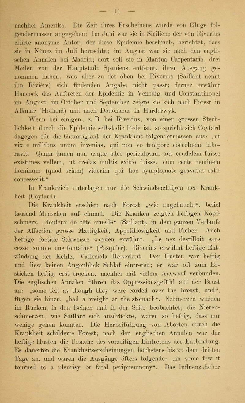 nachher Amerika. Die Zeit ihres Erscheinens wurde von Gkige fol- o-enderniassen ano-eo-eben: Im Juni war sie in Sicilien; der von Riverius citirte anonyme Autor, der diese Epidemie beschrie1>, Ijerichtet, dass sie in Nünes im Juli herrschte; im August war sie nach den engli- schen Annalen bei Madrid; dort soll sie in Mantua Carpentaria, drei Meilen von der Hauptstadt Spaniens entfernt, ihren Ausgang ge- nommen haben, was aber zu der oben bei Riverius (Saillant nennt ihn Riviere) sich findenden Angabe nicht passt; ferner erwähnt Hancock das Auftreten der Epidemie in Venedig und Constantinopel im August: im October und September zeigte sie sich nach Forest in Alkmar (Holland) und nach Dodonaeus in Harderwyk. Wenn bei einigen, z. B. bei Riverius, von einer grossen Ster))- lichkeit durch die Epidemie selbst die Rede ist, so spricht sich Coytard dagegen für die Gutartigkeit der Kranklieit folgendermassen aus: ,.ut vix e millibus nnum invenias, C[ui non eo tempore cocceluche lal)0- ravit. Quam tarnen non usque adeo periculosam aut crudelem fuisse existimes vellem, ut credas multis exitio fuisse, cum certe neminem hommum (cßiod sciam) viderim qui hoc symptomate gravatus satis concesserit. In Frankreich unterlagen nur die Schwindsüchtiffen der Krank- heit (Coytard). Die Krankheit erschien nach Forest „wie angehaucht, befiel tausend Menschen auf einmal. Die Kranken zeigten heftigen Kopf- schmerz, ,douleur de tete cruelle (Saillant), in dem ganzen Verlaufe der Affection grosse Mattigkeit, Appetitlosigkeit und Fieber, xluch heftige foetide Schweisse wurden erwähnt. ,Le nez destilloit sans cesse comme une fontaine- (Pasquier). Riverius erwähnt heftige Ent- zündung der Kehle, Valleriola Heiserkeit. Der Husten war heftig und Hess keinen xlugenblick Schlaf eintreten; er war oft zum Er- sticken heftig, erst trocken, nachher mit vielem Auswurf verbunden. Die englischen Annalen führen das Oppressionsgefühl auf der Brust an: ,some feit as though they were corded over the breast, and, fügen sie hinzu, „had a weight at the stomach. Schmerzen wurden im Rücken, in den Beinen und in der Seite beobachtet; die Xieren- schmerzen. ^vie Saillant sich ausdrückte, waren so heftig, dass nur wenio-e o-ehen konnten. Die Herl^eiführuno; von Aborten durch die Krankheit schilderte Forest; nach den englischen Annalen war der heftige Husten die Ursache des vorzeitigen Eintretens der Entbindung. Es dauerten die Krankheitserscheinungen höchstens bis zu dem dritten Tage an, und waren die Ausgänge öfters folgende: „in some few it tourned to a pleurisy or fatal peripneumony. Das Lifluenzafieljer