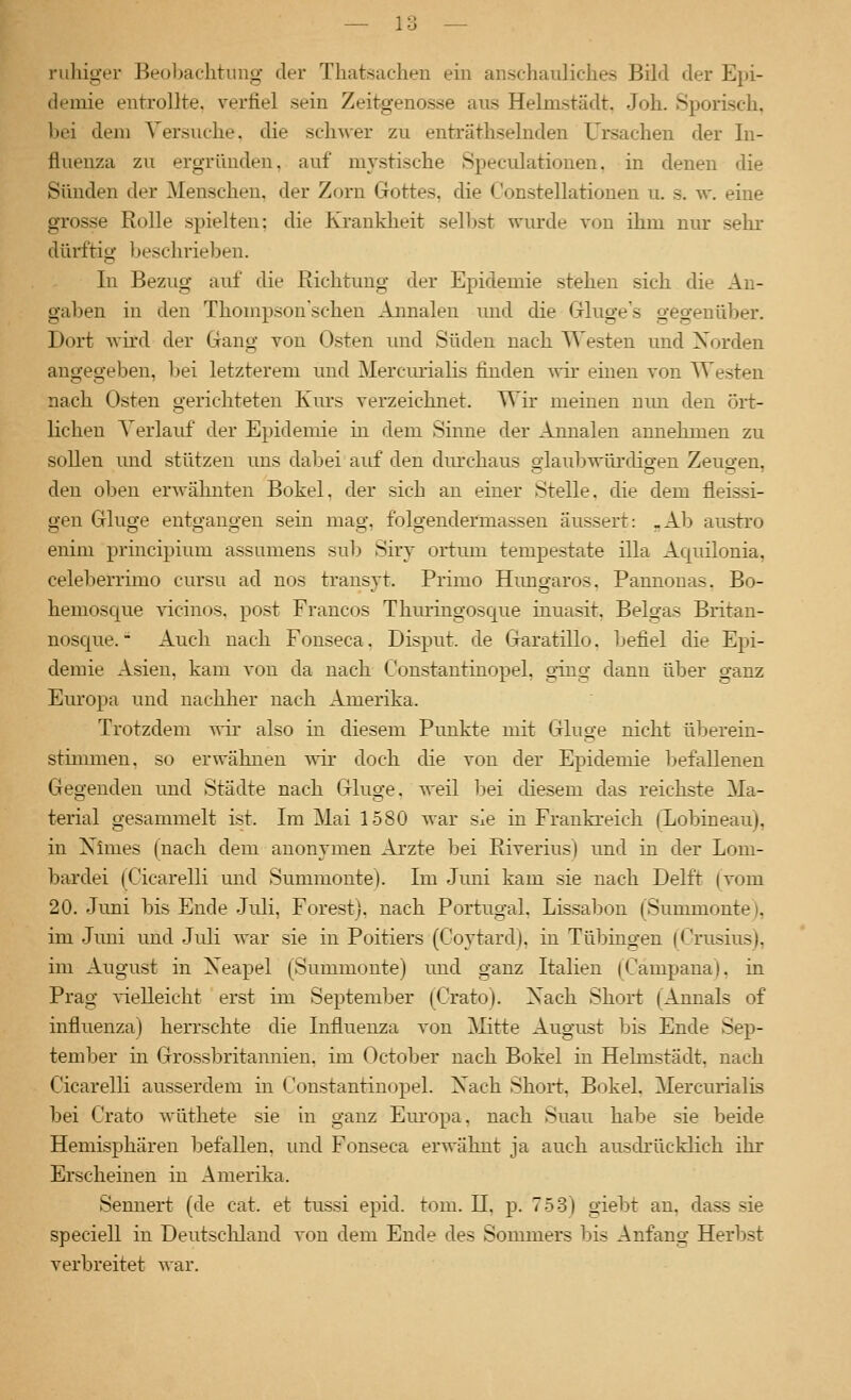 1 o 1 o ruhiger Beol)achtiing der Thatsachen ein anschauliches Bild der Epi- demie entrollte, verfiel sein Zeitgenosse aus Helmstädt. Joh. Sporisch, bei dem Versuche, die schwer zu enträthselnden Ursachen der In- fluenza zu ergründen, auf mystische Speculatiouen, in denen die Sünden der Menschen, der Zorn Gottes, die Constellationen u. s. vr. eine grosse Rolle spielten; die Kranklieit sel])st wurde von ihm nur selu- dürftig beschrieben. In Bezug auf die Richtung der Epidemie stehen sich die An- gaben in den Thompson'schen Annalen und die Gluge's gegenüber. Dort wird der Gang von Osten luid Süden nach Westen und Xorden angegeben, bei letzterem und Mercm-ialis finden \yh: einen von Westen nach Osten gerichteten Kurs verzeichnet. Wir meinen nun den ört- lichen Verlauf der Epidemie in dem Sinne der Annalen annehmen zu sollen und stützen uns dabei auf den dm'chaus glaubwürdigen Zeugen, den oben erwähnten Bökel, der sich an einer Stelle, die dem fleissi- gen Gluge entgangen sein mag, folgendermassen äussert: .Ab austi'o enim principium assumens sub Siry ortmn tempestate illa Aquilonia, celeberrimo cursu ad nos transyt. Primo Himgaros, Pannonas. Bo- hemosque vicinos. post Francos Thuringosque inuasit. Beigas Britau- nosc[ue. Auch nach Fonseca. Disput, de Garatillo. befiel die Epi- demie Asien, kam von da nach Constautinopel, ging dann über ganz Europa und nachlier nach Amerika. Trotzdem -wir also in diesem Punkte mit Ginge nicht überein- stimmen, so erwähnen wir- doch die von der Epidemie befallenen Gegenden und Städte nach Gluge, weil l^ei diesem das reichste Ma- terial gesammelt ist. Im Mai 1580 war sie in Frauki'eich (Xobineau), in Nimes (nach dem anonymen Arzte l^ei Riverius) und in der Lom- bardei (Cicarelli und Summonte). Im Juni kam sie nach Delft (vom 20. Juni bis Ende Juli, Forest), nach Portugal, Lissabon (Summonte), im .Juni und .Juli war sie in Poitiers (Coytard), in Tübingen (Crusius), im August in Xeapel (Summonte) und ganz Italien (Campana), in Prag %4elleicht erst im September (Crato). Xach Short (Annais of influenza) herrschte die Influenza von Mitte August bis Ende Sep- tember in Grossbritannien, im October nach Bökel in Helmstädt, nach Cicarelli ausserdem in Constautinopel. Xach Short, Bökel. Mercurialis bei Crato wüthete sie in ganz Europa, nach Suau habe sie beide Hemisphären befallen, und Fonseca erwähnt ja auch ausdrücklich ihr Erscheinen in Amerika. Sennert (de cat. et tussi epid. tom. H, p. 7.53) giebt an, dass sie speciell in Deutscliland von dem Ende des Sommers bis Anfang Herbst verbreitet war.