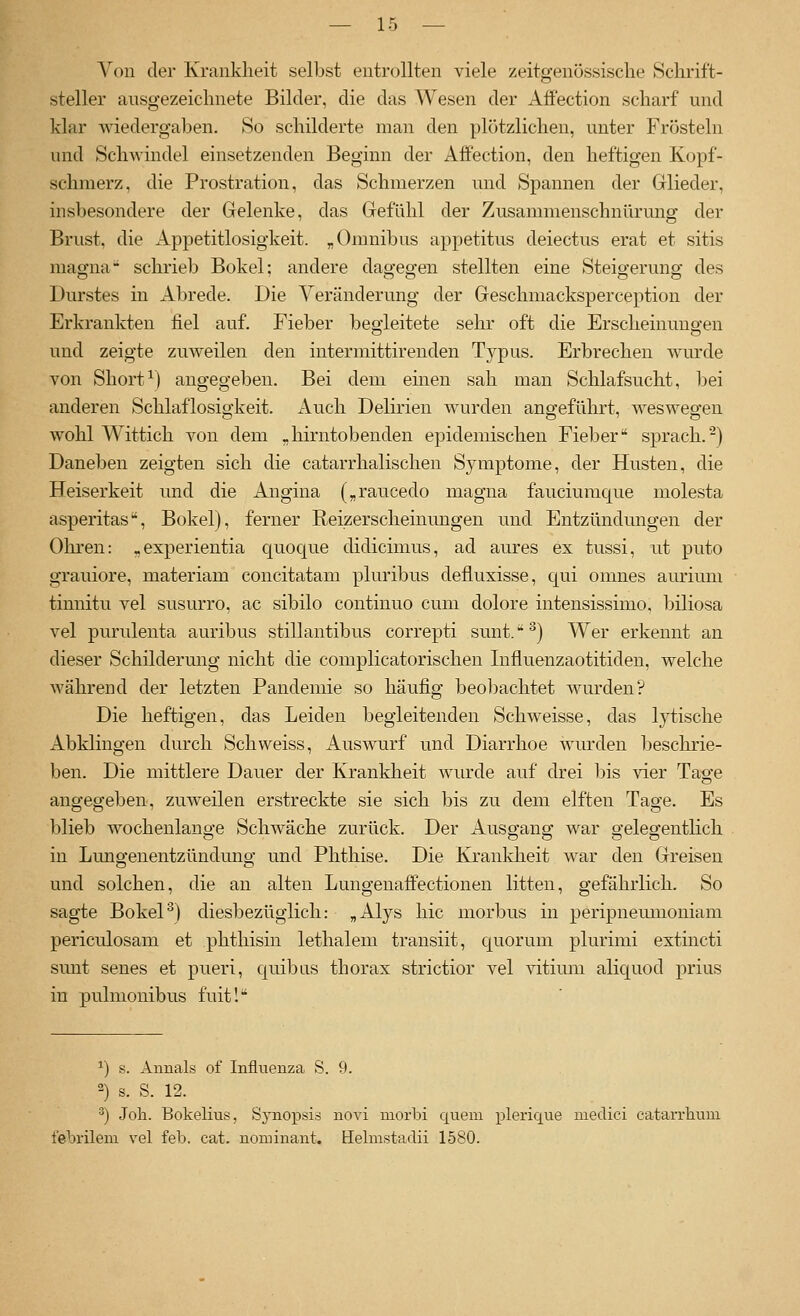 Von der Krankheit selbst entrollten viele zeitgenössische Schrift- steller ausgezeichnete Bilder, die das Wesen der Affection scharf und klar wiedergaben. So schilderte man den pl()tzlichen, unter Frösteln und Schwindel einsetzenden Beginn der xiffection, den heftigen Kopf- schmerz, die Prostration, das Schmerzen und Spannen der Glieder, insbesondere der Gelenke, das Gefühl der Zusammenschnürung der Brust, die Appetitlosigkeit. „Omnibus appetitus deiectus erat et sitis magna schrieb Bökel; andere dagegen stellten eine Steigerung des Durstes in Abrede. Die Veränderung der Geschmacksperception der Erkrankten fiel auf. Fieber begleitete sehr oft die Erscheinungen und zeigte zuweilen den intermittirenden Typus. Erbrechen wurde von Short^) angegeben. Bei dem einen sah man Schlafsucht, bei anderen Schlaflosigkeit. Auch Delirien wurden angeführt, weswegen wohl Wittich von dem .hirntobenden epidemischen Fieber sprach.^) Daneben zeigten sich die catarrhalischen Symptome, der Husten, die Heiserkeit und die Angina („raucedo magna fauciuraque molesta asperitas-, Bökel), ferner Reizerscheinungen und Entzündungen der Ohren: „experientia quoque didicimus, ad aures ex tussi, ut puto grauiore, materiam concitatam pluribus defluxisse, qui omnes aurium tinnitu vel susurro, ac sibilo continuo cum dolore intensissimo, biliosa vel purulenta auribus stillantibus correpti sunt.^) Wer erkennt an dieser Schilderung nicht die complicatorischen Influenzaotitiden, welche während der letzten Pandemie so häufig beo1)achtet wurden? Die heftigen, das Leiden begleitenden Schweisse, das lytische Abklingen durch Seh weiss, Auswurf und Diarrhoe wurden beschrie- ben. Die mittlere Dauer der Krankheit wiu'de auf drei bis vier Tage angegeben, zuweilen erstreckte sie sich bis zu dem elften Tage. Es blieb wochenlange Schwäche zurück. Der Ausgang war gelegentlich in Luno-enentzünduno- und Phthise. Die Krankheit war den Greisen und solchen, die an alten Lungenaffectionen litten, gefährlich. So sagte BokeP) diesbezüglich: „Alys hie morbus in peripnemuoniam periculosam et phthisin lethalem transiit, quorum plurimi extincti sunt senes et pueri, quibns thorax strictior vel vitiuni aliquod prius in pulmonibus fuit! ^) s. Annais of Influenza S. 9. 2) s. S. 12. ^) Job. Bokelius, Sj-nopsis novi morbi quem plerique niedici catarrliuni febrilem vel feb. cat. nominant, Hehnstadii 1580.