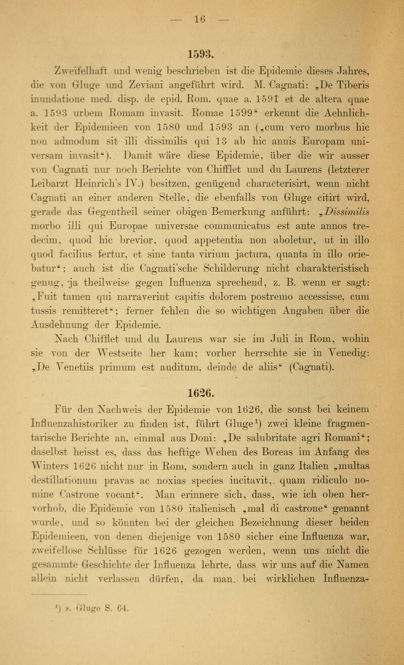 1593. Zweifelhaft und wenig beschrieben ist die Epidemie dieses Jahres, die von Ghige und Ze^äani angeführt ^vird. M. Cagnati: „De Tiberis mundatione med. disp. de epid. Rom. quae a. 1591 et de altera quae a. 1593 urbem Romam invasit. Eomae 1599 erkemit die Aehnlich- keit der Epidemieen von 1580 und 1593 an („cum vero morbus hie non admodum sit illi dissimilis qui 13 ab hie anuis Europani uni- versam mvasit). Damit wäre diese Epidemie, über die wir ausser von Cagnati nur noch Berichte von Chifflet imd du Lam-ens (letzterer Leibarzt Heinrichs lY.) besitzen, genügend characterisirt, wenn nicht Cagnati an einer anderen Stelle, die ebenfalls von Ginge citirt Avird, gerade das Gegentheil seiner obigen Bemerkung anfuhrt: ^Dissimilis morbo illi qui Europae universae communicatus est ante annos tre- decim, quod hie brevior. quod appetentia non aboletur, ut in illo quod facilius fertur, et sine tanta virium jactura, quanta in illo orie- batur: auch ist die Cagnati'sche Schilderung nicht charakteristisch genug, ja theilweise gegen Influenza sprechend, z. B. wenn er sagt: ,Fuit tamen qui narravermt capitis dolorem postremo accessisse, cum tussis remitteret; ferner fehlen die so wichtigen Angaben über die Ausdehnung der Epidemie. Xach Chifflet und du Laurens war sie im Juli in Rom, wohin sie von der Westseite her kam; vorher herrschte sie in Venedig: ,De Yenetiis primum est auditum, deinde de aliis (Cagnati). 1636. Für den Xachweis der Epidemie von 1626, die sonst bei keinem Influenzahistoriker zu finden ist, führt Ginge■^) zwei kleine fragmen- tarische Berichte an, einmal aus Doni: „De salubritate agri Romani; daselbst heisst es, dass das heftige Wehen des Boreas im Anfang des Winters 1626 nicht nur in Rom, sondern auch in ganz Italien „multas destillationum pravas ac noxias species incitavit, quam ridiculo no- mine Castrone vocant. Man erinnere sich, dass, -wie, ich oben her- vorhob, die Epidemie von 1580 italienisch „mal di castrone genannt ^vurde. und so könnten bei der gleichen Bezeichnung dieser beiden Epidemieen, von denen diejenige von 1580 sicher eine Influenza war, zweifellose Schlüsse für 1626 ffezogen werden, wenn uns nicht die gesammte Geschichte der Influenza lehrte, dass wir uns auf die Namen allein nicht verlassen dürfen, da man. bei wirklichen Influenza- »j s. Gluge S. 64.