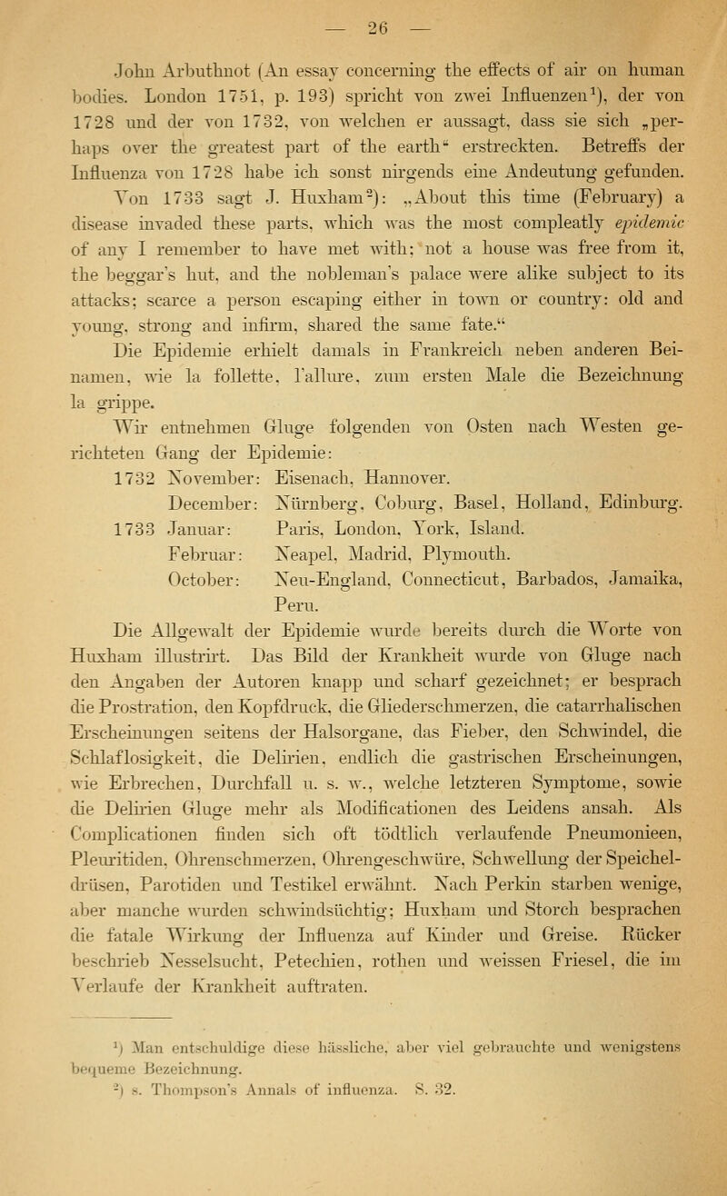 John Arbutliuot (An essaj concerning the effects of air on human boclies. London 1751, p. 193) spricht von zwei Influenzen^), der von 1728 und der von 1732, von welchen er aussagt, dass sie sich „per- haps over the greatest part of the earth erstreckten. Betreffs der Influenza von 1728 habe ich sonst nirgends eme Andeutung gefunden. Ton 1733 sag-t J. Huxham-): „About this time (February) a disease invaded these parts. which was the most compleatly epidemie of any I remember to have met with; not a house was free from it, the beggar's hut, and the nobleman's palace were alike subject to its attacks; scarce a person escaping either in io^Yn. or country: okl and young, strong and infirm, shared the same fate. Die Epidemie erhielt damals in Frankreich neben anderen Bei- namen, \\\e la follette. laRure, zum ersten Male die Bezeichnmig la grippe. Wü' entnehmen Ginge folgenden von Osten nach Westen ge- richteten Gang der Epidemie: 1732 November: Eisenach, Hannover. December: Xürnberg. Coburg, Basel, Holland, Edinbm-g. 1733 Januar: Paris, London, York, Island. Februar: Neapel, Madrid, Plymouth. October: Neu-England, Connecticut, Barbados, Jamaika, Peru. Die Allgewalt der Epidemie wurde bereits dm'ch die Worte von Huxham illustrirt. Das Bild der Krankheit wurde von Gkige nach den Angaben der Autoren knapp und scharf gezeichnet; er besprach die Prostration, den Kopf druck, die Gliederschmerzen, die catarrhalischen Erscheinungen seitens der Halsorgane, das Fieber, den Schwindel, die Schlaflosigkeit, die Delhien, endlich die gastrischen Erscheinungen, wie Erbrechen, Durchfall u. s. av., welche letzteren Symptome, sowie che Delhien Gkige mehr als Modificationen des Leidens ansah. Als Complicationen finden sich oft tödtlich verlaufende Pneumonieen, Plem-itiden. Ohreuschmerzen, ()lu-engeschwüre, Schwellung der Speichel- drüsen, Parotiden und Testikel erwähnt. Nach Perkin starben wenige, aber manche wurden schwindsüchtig; Huxham und Storch besprachen die fatale Wirkung der Lifluenza auf Kmder und Greise. Rücker beschrieb Xesselsucht, Petechien, rothen und Aveissen Friesel, die im Verlaufe der Krankheit auftraten. \) Man entschuldige diese liässliche. aber viel gebrauchte und wenigstens bequeme Bezeichnung. -) K. Thompsons Annais of Influenza. S. 32.