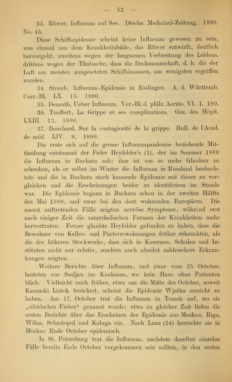 33. Köwer, Influenza auf See. Dtsclie. Medicinal-Zeitung. 1890. No. 45. Diese Scliiffsepidemie scheint keine Influenza gewesen zu sein, was einmal aus dem Krankheitsbilde, das Röwer entwirft, deutlicli hervorgeht, zweitens wegen der langsamen Verbreitung des Leidens, drittens wegen der Thatsache, dass die Deckmannschaft, d. h. die der Luft am meisten ausgesetzten SchifPsinsassen. am wenigsten ergriffen wurden. 34. Straub, Influenza-Epidemie in Esslingen. A. d. Württemb. Corr.-Bl. LX. 13. 1890. 35. Demuth, Ueber Influenza. Yer.-Bl. d. pfälz. Aerzte. VL 1. 180. 36. Tueffert, La Grippe et ses complications. Gaz. des Höpit. LXni. 13. 1890. 37. Bouchard, Sur la contagiosite de la grippe. Bull, de l'Acad. de med. LIV. 9. 1890. Die erste sich auf die grosse Influenzapandemie beziehende Mit- theilung entstammt der Feder Heyfelder's (1), der im Sommer 1889 die Lifluenza in Buchara sah; ihm ist um so mehr Glauben zu schenken, als er selbst im Winter die Influenza in Russland beobach- tete und die in Buchara stark hausende Epidemie mit dieser zu ver- gleichen und die Erscheinungen beider zu identifieiren im Stande war. Die Epidemie begann in Buchara schon m der zweiten Hälfte des Mai 1889, und zwar bei den dort wohnenden Europäern. Die zuerst auftretenden Fälle zeigten nervöse Symptome, während erst nach einiger Zeit die catarrhalischen Formen der Krankheiten mehr hervortraten. Ferner glaubte Heyfelder gefunden zu haben, dass die Bewohner von Keller- und Parterrewohnungen früher erkrankten, als die der höheren Stockwerke, dass sich in Kasernen, Schulen und In- stituten nicht nur relativ, sondern auch absolut zahlreichere Erkran- kungen zeigten. Weitere Berichte über Influenza, und zwar vom 25. October, lauteten aus .Ssaljan ün Kaukasus, wo kein Haus ohne Patienten blieb. Vielleicht noch früher, etwa um die Mitte des October, soweit Kasanski Listok berichtet, scheint die Epidemie Wjatka erreicht zu haben. Am 17, October trat die Influenza in Tomsk auf, wo sie „sibirisches Fieber genannt wurde; etwa zu gleicher Zeit liefen die ersten Berichte über das Erscheinen der Epidemie aus Moskau, Riga, Wilna, Sebastopol und Kaluga ein. Xach Lunz (24) herrschte sie in Moskau Ende October epidemisch. Li St, Petersburg trat, die Influenza, nachdem daselbst einzelne Fälle bereits Ende October vorgekommen sein sollten, in den ersten