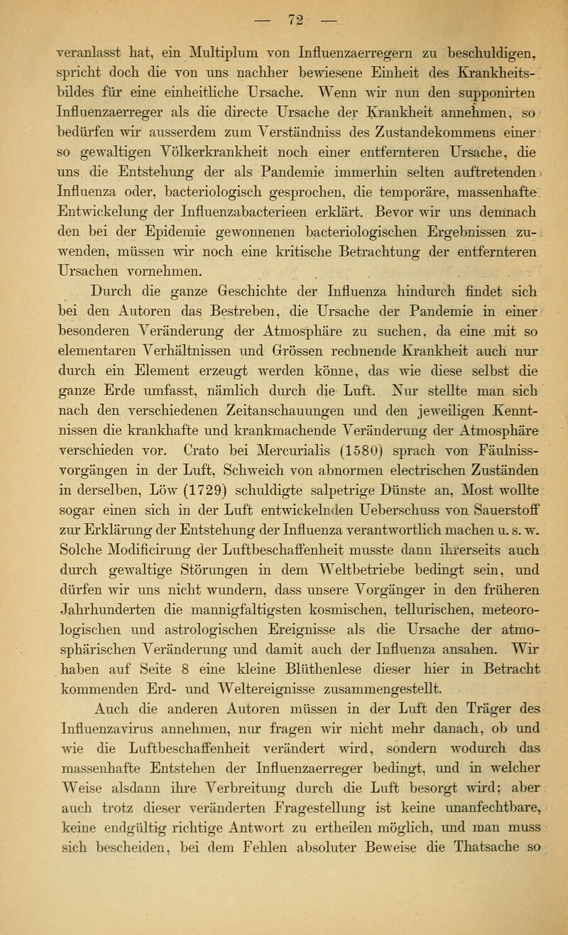 veranlasst hat, ein Multiplum von Influenzaerregern zu bescliuldigen, spricht doch die von uns nachher bewiesene Einheit des Krankheits- bildes für eine einheitliche Ursache. Wenn wir nun den supponirten Influenzaerreger als die dü-ecte Ursache der Krankheit annehmen, so bedüi'fen wh ausserdem zum Verständniss des Zustandekommens einer- so gewaltigen Völkerkrankheit noch einer entfernteren Ursache, die uns die Entstehung der als Pandemie immerhin selten auftretenden. Influenza oder, bacteriologisch gesprochen, die temporäre, massenhafte. Entwickelung der Influenzabacterieen erklärt. Bevor wir uns deinnach den bei der Epidemie gewonnenen bacteriologischen Ergebnissen zu- wenden, müssen wir noch eine kritische Betrachtung der entfernteren Ursachen vornehmen. Durch die ganze Geschichte der Lifluenza hindurch findet sich bei den Autoren das Bestreben, die Ursache der Pandemie in einer besonderen A'^eränderung der Atmosphäre zu suchen, da eine mit so elementaren Verhältnissen und Grössen rechnende Krankheit auch nur durch ein Element erzeugt werden könne, das wie diese selbst die ganze Erde umfasst, nämlich durch die Luft. Nur stellte man sich nach den verschiedenen Zeitanschauungen und den jeweiligen Kennt- nissen die krankhafte und krankmachende Veränderung der Atmosphäre verschieden vor. Crato bei Mercurialis (1580) sprach von Fäulniss- vorgängen in der Luft, Schweich von abnormen electrischen Zuständen in derselben, Low (1729) schuldigte salpetrige Dünste an, Most wollte sogar einen sich in der Luft entwickehiden Ueberschuss von Sauerstoff zur Erklärung der Entstehung der Influenza verantwortlich machen u. s. w. Solche Modificirung der Luftbeschaffenheit musste dann ihrerseits auch durch gewaltige Störungen in dem Weltbetriebe bedingt sein, und dürfen wir uns nicht wundern, dass unsere Vorgänger in den früheren Jahrhunderten die maimigfaltigsten kosmischen, tellurischen, meteoro- logischen und astrologischen Ereignisse als die Ursache der atmo- sphärischen Veränderung und damit auch der Influenza ansahen. Wir haben auf Seite 8 eine kleine Blüthenlese dieser hier in Betracht kommenden Erd- und Weltereignisse zusammengestellt. Auch die anderen Autoren müssen in der Luft den Träger des Influenza virus annehmen, nur fragen wir nicht mehr danach, ob und wie die Luftbeschaffenheit verändert wird, sondern wodurch das massenhafte Entstehen der Influenzaerreger bedingt, und in welcher Weise alsdann ihre Verbreitung durch die Luft besorgt wird; aber auch trotz dieser veränderten Fragestellung ist keine unanfechtbare, keine endgültig richtige Antwort zu ertheilen möglich, und man muss sich bescheiden, bei dem Fehlen absoluter Beweise die Thatsache so