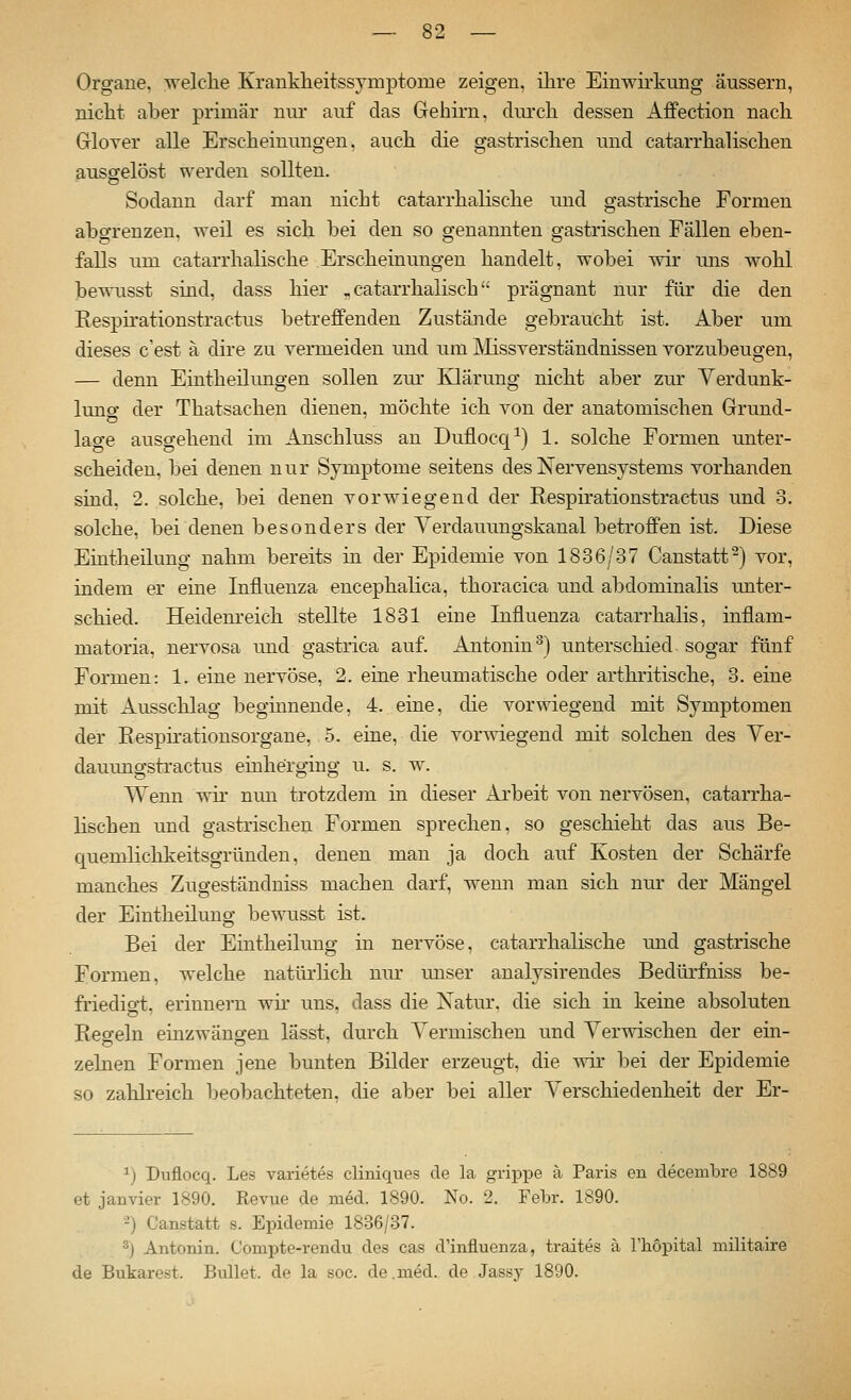 Organe, welche Krankheitssymptome zeigen, ihre Einwirkung äussern, nicht aber primär nur auf das Gehirn, durch dessen Affection nach Grlover alle Erscheinungen, auch die gastrischen und catarrhalischen ausgelöst werden sollten. Sodann darf man nicht catarrhalische und gastrische Formen abgrenzen, weil es sich bei den so genannten gastrischen Fällen eben- falls um catarrhalische Erscheinungen handelt, wobei wir uns wohl bewusst sind, dass hier . catarrhaiisch prägnant nur für die den Respirationstractus betreffenden Zustände gebraucht ist. Aber um dieses c'est ä dire zu vermeiden und um Älissverständnissen vorzubeugen, — denn Eintheilimgen sollen zm* Klärung nicht aber zur Verdunk- lung der Thatsachen dienen, möchte ich von der anatomischen Grund- lage ausgehend im Anschluss au Duflocq-^) 1. solche Formen unter- scheiden, bei denen nur Symptome seitens des Nervensystems vorhanden sind. 2. solche, bei denen vorwiegend der Respirationstractus und 3. solche, bei denen besonders der Verdauungskanal betroffen ist. Diese Eintheilung nahm bereits in der Epidemie von 1836/37 Canstatt^) vor, indem er eine Influenza encephalica, thoracica und abdominalis miter- schied. Heidenreich stellte 1831 eine Influenza catarrhalis, inflam- matoria, nervosa und gastrica auf. Antonin ^) unterschied sogar fünf Formen: 1. eine nervöse, 2. eine rheumatische oder arthritische, 3. eine mit Ausschlag beginnende, 4. eine, die vorwiegend mit Symptomen der Respü'ationsorgane, 5. eine, die vorwiegend mit solchen des Ver- dauungstractus einherging u. s. w. Wenn wir nun trotzdem in dieser Arbeit von nervösen, catarrha- lischen und gastrischen Formen sprechen, so geschieht das aus Be- quemlichkeitsgründen, denen man ja doch auf Kosten der Schärfe manches Zugeständniss machen darf, wenn man sich nur der Mängel der Eintheilung bewusst ist. Bei der Eintheilung in nervöse, catarrhalische und gastrische Formen, welche natürlich nur unser analysirendes Bedürfniss be- friedio-t, erinnern wü- uns. dass die Xatur. die sich in keine absoluten Regeln einzwängen lässt, durch Vermischen und Ver-^vischen der ein- zelnen Formen jene bunten Bilder erzeugt, die s^är bei der Epidemie so zahlreich beobachteten, die aber bei aller Verschiedenheit der Er- 1) Duflocq. Les varietes cliniques de la grippe ä Paris en decembre 1889 et janvier 1890. Eevue de med. 1890. No. 2. Febr. 1890. -) Canstatt s. Epidemie 1836/37. ''j Antonin. Compte-rendu des cas d'influenza, traites ä Thopital militaire de Bukarest. Bullet, de la soc. de.med. de Jassy 1890.