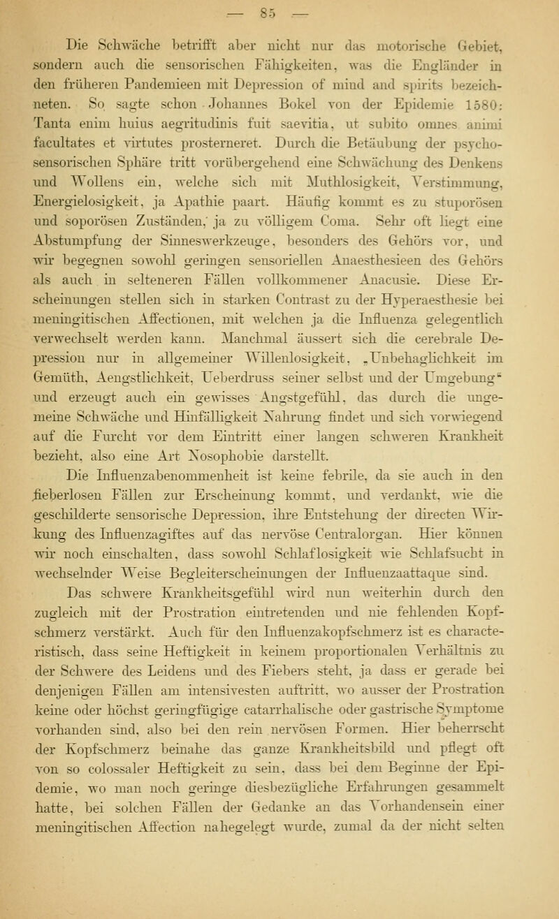 Die Schwäche betrifft aber nicht nur das motorische Gebiet, sondern auch die sensorischen Fähigkeiten, was die Engländer in den früheren Pandeniieen mit Depression of mind and spirits l)ezeich- neten. So sagte schon Johannes Bökel von der Epidemie 1580: Tanta enim huius aegritudinis fuit saevitia, ut subito omnes aiümi facultates et A'irtutes prosterneret. Durch die Betäubung der psycho- sensorischen Sphäre tritt vorübergehend eine Schwächung des Denkens und WoUens ein, welche sich mit Muthlosigkeit, Verstimmung, Energielosigkeit, ja Apathie paart. Häufig kommt es zu stnporösen und soporösen Zuständen,' ja zu völligem Coma. Sehr oft liegt eine Abstumpfung der Siuneswerkzeuge, besonders des Gehörs vor, und wir begegnen sowohl germgen sensoriellen Anaesthesieen des Gehörs als auch in selteneren Fällen vollkommener Anacusie. Diese Er- scheinungen stellen sich in starken Contrast zu der Hyperaesthesie bei meniugitischeu Aff'ectionen, mit welchen ja die Influenza gelegentlich verwechselt werden kann. Manchmal äussert sich die cerebrale De- pression nur in allgemeiner Willenlosigkeit, ^ Unbehaglichkeit im Gemüth, Aengstlichkeit, Ueberdruss seiner selbst und der Umgebung n.nd erzeuQ-t auch ein o-ewisses Ano-sto-efühl. das durch die imge- meine Schwäche und Hinfällio-keit Xahruno- findet und sich vorwiegend auf die Fiu'cht vor dem Eintritt einer langen schweren Krankheit bezieht, also eine Art Nosophobie darstellt. Die Influenzabenommenheit ist keine febrile, da sie auch in den fieberlosen Fällen zur Erscheinung kommt, nnd verdankt, wie die geschilderte sensorische Depression, ihre Entstehung der directen Wir- kung des Influenzagiftes auf das nervöse Centralorgan. Hier können wir noch einschalten, dass sowohl Schlaflosigkeit wie Schlafsucht in Avechselnder Weise Begleiterscheinungen der Influenzaattaque sind. Das schwere Krankheitsgefühl wird nun weiterhin dmx-h den zugleich mit der Prostration eintretenden und nie fehlenden Kopf- schmerz verstärkt. Auch für den lufluenzakopfschmerz ist es characte- ristisch, dass seine Heftigkeit in keinem proportionalen Verhältnis zu der Schwere des Leidens und des Fiebers steht, ja dass er gerade bei denjenigen Fällen am intensivesten auftritt, wo ausser der Prostration keine oder höchst geringfügige catarrhalische oder gastrische Symptome vorhanden sind, also bei den rein nervösen Formen. Hier beherrscht der Kopfschmerz beinahe das ganze Krankheitsbild und pflegt oft von so colossaler Heftigkeit zu sein, dass bei dem Beginne der Epi- demie, wo man noch geringe diesbezügliche Erfahrungen gesammelt hatte, bei solchen Fällen der Gedanke an das Vorhandensem einer meningitischen Affection nahegelegt wiude, zumal da der nicht selten