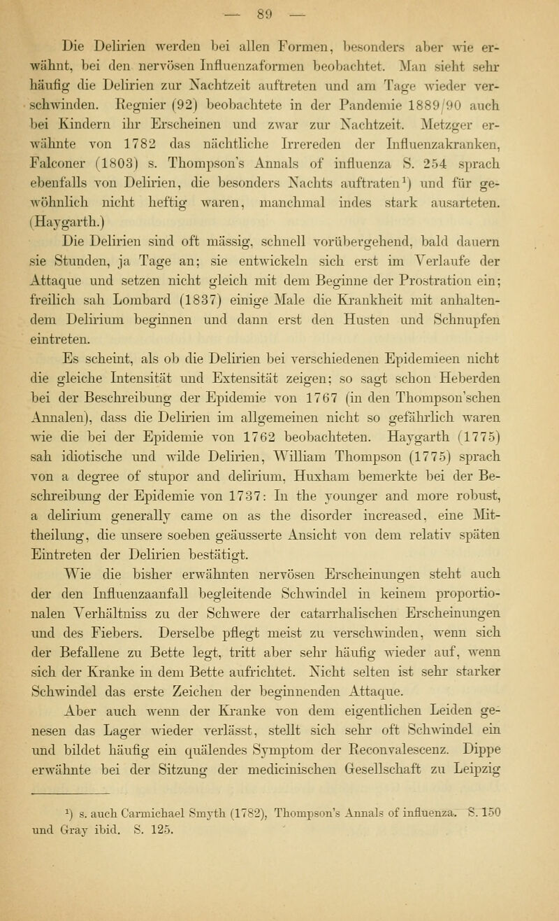 Die Delirien werden bei allen Formen, besonders aber wie er- wähnt, bei den nerA^ösen Influenzaformen beobachtet. Man sieht sehr häufig die Delirien zur Nachtzeit auftreten und am Tage wieder ver- schwinden. Regnier (92) beobachtete in der Pandemie 1889/90 auch bei Kindern ihr Erscheinen und zwar zur Nachtzeit. Metzger er- wähnte von 1782 das nächtliche Irrereden der Influenzakranken, Falconer (1803) s. Thompson's Annais of influenza S. 254 sprach ebenfalls von Delirien, die besonders Nachts auftraten^) und für ge- wöhnlich nicht heftig waren, manchmal indes stark ausarteten. (Haygarth.) Die Delirien sind oft massig, schnell vorübergehend, bald dauern sie Stunden, ja Tage an: sie entwickeln sich erst im Verlaufe der Attaque und setzen nicht gleich mit dem Beginne der Prostration ein; freilich sah Lombard (1837) einige Male die Kj-ankheit mit anhalten- dem Delirium beginnen und dann erst den Husten und Schnupfen eintreten. Es scheint, als ob die Delirien bei verschiedenen Epidemieen nicht die gleiche Intensität und Extensität zeigen; so sagt schon Heberden bei der Beschreibung der Epidemie von 1767 (in den Thompson sehen Annaleu), dass die Delirien im allgemeinen nicht so gefährlich waren wie die bei der Epidemie von 1762 beobachteten. Haygarth (1775) sah idiotische und wilde Delirien, William Thompson (1775) sprach von a degree of Stupor and delirium, Huxham bemerkte bei der Be- schreibung der Epidemie von 1787: In the younger and more robust, a delirium generally came on as the disorder iucreased, eine ]Mit- theilung, die unsere soeben geäusserte Ansicht von dem relativ späten Eintreten der Delirien bestätigt. Wie die bisher erwähnten nervösen Erscheinimgen steht auch der den Influenzaanfall begleitende Sch^-indel in keinem proportio- nalen Yerhältniss zu der Schwere der catarrhalischen Erscheinungen und des Fiebers. Derselbe pflegt meist zu verschwinden, wenn sich der Befallene zu Bette legt, tritt aber sehr häufig wieder auf, wenn sich der Kranke in dem Bette aufrichtet. Nicht selten ist sehr starker Schwindel das erste Zeichen der beginnenden Attaque. Aber auch wenn der Kranke von dem eigentlichen Leiden ge- nesen das Lager wieder verlässt, stellt sich sehr oft Schwindel ein und bildet häufig ein quälendes Symptom der Reconvalescenz. Dippe erwähnte bei der Sitzung der medicinischen Gesellschaft zu Leipzig ^) s. aucli Carmichael Smj-th (1782), Thompson's Annais of influenzae S.150 und Gray ibid. S. 125.