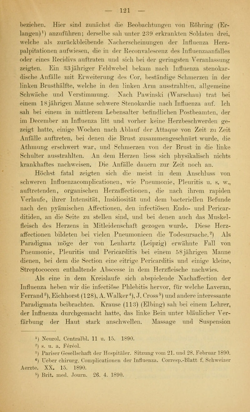 beziehen. Hier sind zunächst die Beobachtungen von Röhring (Er- langen) \) anzuführen; derselbe sah unter 289 erkrankten Soldaten drei, Avelche als zurückbleibende Xacherscheinungen der Influenza Herz- palpitationen aufwiesen, die in der Reconvalesoenz des Influenzaanfalles oder eines Recidivs auftraten und sich bei der geringsten Veranlassung zeigten. Ein 83jähriger Feldwebel bekam nach Influenza stenokar- dische Anfalle mit Erweiterung des Cor, beständige Schmerzen in der linken Brusthälfte, welche in den linken Arm ausstrahlten, allgemeine Schwäche und Yerstimmung. Xach Pawinski (Warschau) trat bei einem 18jährigen Manne schwere Stenokardie nach Influenza auf. Ich sah bei einem in mittlerem Lebensalter befindlichen Postbeamten, der im December an Influenza litt und vorher keine Herzbeschwerden ge- zeigt hatte, einige Wochen nach Ablauf der Attacjue von Zeit zu Zeit Aniiille auftreten, bei denen die Brust zusammengeschnürt wurde, die Athmung erschwert war, und Schmerzen von der Brust in die linke Schulter ausstrahlten. An dem Herzen Hess sich physikalisch nichts krankhaftes nacliAveisen. Die Anfälle dauern zur Zeit noch an. Höchst fatal zeigten sich die meist in dem Auschluss von schweren Influenzacomplicationen, wie Pneumonie, Pleuritis u. s. w., auftretenden, organischen HerzafFectionen, die nach ihrem rapiden Verlaufe, ihrer Intensität, Insidiosität und dem bacteriellen Befunde nach den pyämischen Affectionen, den infectiösen Endo- und Pericar- ditiden, an die Seite zu stellen sind, und bei denen auch das Muskel- fleisch des Herzens in Mitleidenschaft gezogen wurde. Diese Herz- affectionen bildeten bei vielen Pneumonieen die Todesursache.-) Als Paradigma möge der von Lenhartz (Leipzig) erwähnte Fall von Pneumonie, Pleuritis und Pericarditis bei einem .58jährigen Manne dienen, bei dem die Section eine eitrige Pericarditis und einige kleine, Streptococcen enthaltende Abscesse in dem Herzfleische nachwies. Als eine in dem Kreislaufe sich abspielende Xachaffection der Influenza heben wir die infectiöse Phlebitis hervor, für welche Laveran, Ferrand^), Eicliliorst (128), A. Walker^), J. Cross'^) und andere interessante Paradigmata beibrachten. KJrause (113) (Elbing) sah bei einem Lelu*er, der Influenza durchgemacht hatte, das linke Bein unter Ijläulicher Ver- färbung der Haut stark anschwellen, Massage und Suspension 1) Neurol. Centralbl. 11 u. 15. 1890. -) s. u. a. Fereol. ^) Pariser CTesellschaft der Hospitäler. Sitzung vom 21. und 28. Februar 1890. *) Ueber chirurg. Comi^licationen der Influenza. Corresp.-Blatt f. Sch-sveizer Aerzte. XX. 15. 1890. 5) Brit. med. .Journ. 26. 4. 1890.