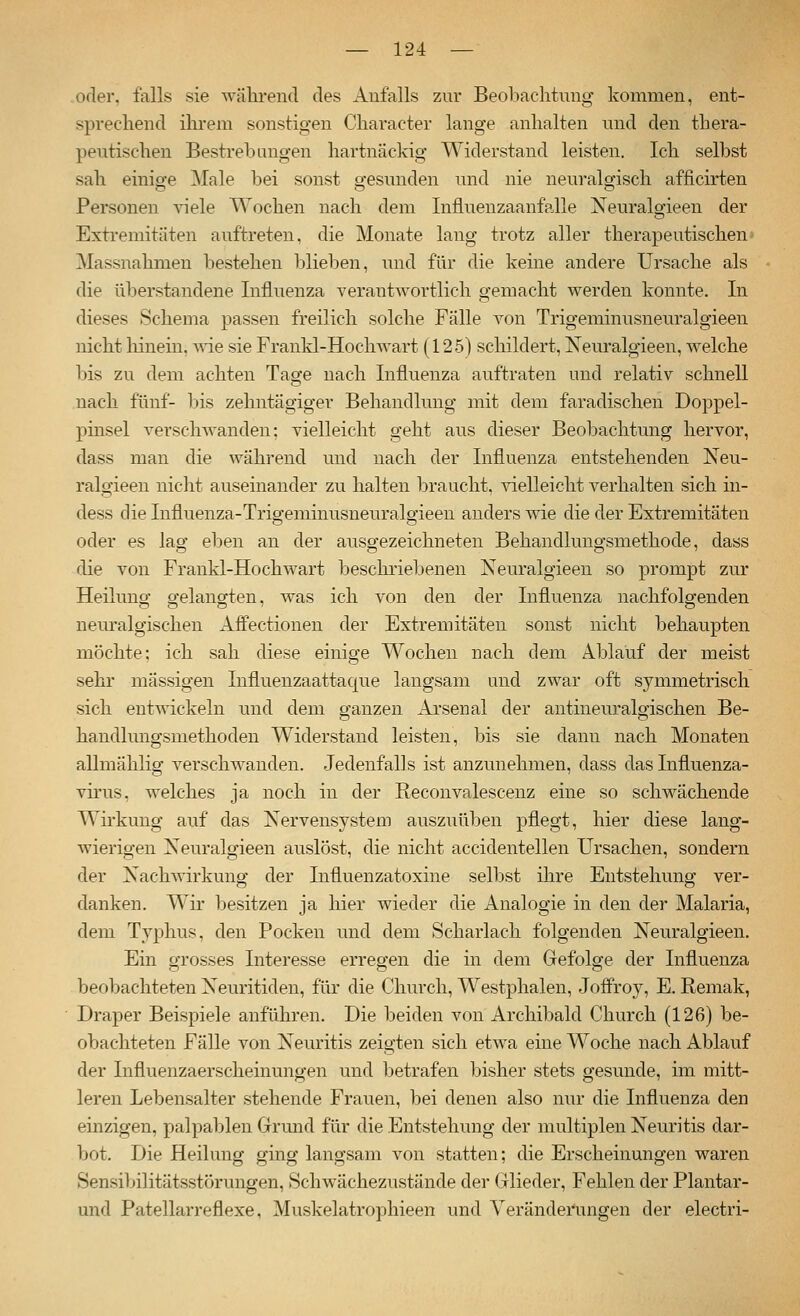 ofler, falls sie während des Aufalls zur Beobachtuug kommen, ent- sprechend ihrem sonstigen Character lange anhalten und den thera- peutischen Bestreb angen hartnäckig Widerstand leisten. Ich selbst sah einige Male bei sonst gesunden und nie neuralgisch afficirten Personen viele Wochen nach dem Influenzaanfalle Neuralgieen der Extremitäten auftreten, die Monate lang trotz aller therapeutischen Massnahmen bestehen blieben, und für die keine andere Ursache als die überstandene Influenza verantwortlich gemacht werden konnte. In dieses Schema passen freilich solche Fälle von Trigeminusneuralgieen nicht hinein, wie sie Franld-Hochwart (125) schildert, Neuralgieen, welche bis zu dem achten Tage nach Influenza auftraten und relativ schnell nach fünf- bis zehntägiger Behandlung mit dem faradischen Doppel- pmsel verschwanden: vielleicht geht aus dieser Beobachtung hervor, dass man die während und nach der Influenza entstehenden Neu- ralgieen nicht auseinander zu halten braucht, vielleicht verhalten sich in- dess die Influenza-Trigeminusneuralgieen anders wie die der Extremitäten oder es lag eben an der ausgezeichneten Behandlungsmethode, dass die von Frankl-Hochwart beschriebenen Neuralgieen so prompt zur Heilung gelangten, was ich von den der Influenza nachfolgenden neuralgischen Affectionen der Extremitäten sonst nicht behaupten möchte; ich sah diese einige Wochen nach dem Ablauf der meist sehr massigen Influenzaattaque langsam und zwar oft symmetrisch sich entwickeln und dem ganzen Arsenal der antineuralgischen Be- handlungsmethoden Widerstand leisten, bis sie dann nach Monaten allmählig A^erschwanden. Jedenfalls ist anzunehmen, dass das Influenza- vhus. welches ja noch in der Reconvalescenz eine so schwächende Wirkung auf das Nervensystem auszuüben pflegt, hier diese lang- wierigen Neuralgieen auslöst, die nicht accidentellen Ursachen, sondern der Nachwirkung der Influenzatoxine selbst ihre Entstehung ver- danken. Wir besitzen ja liier wieder die Analogie in den der Malaria, dem Typhus, den Pocken und dem Scharlach folgenden Neuralgieen. Ein grosses Interesse erregen die in dem Gefolge der Influenza beobachteten Neuritiden, für die Church, Westphalen, Joffroy, E. Remak, Draper Beispiele anführen. Die beiden von Archibald Church (126) be- obachteten Fälle von Neuritis zeigten sich etwa eine Woche nach Ablauf der Influenzaerscheinungen und betrafen bisher stets gesunde, im mitt- leren Lebensalter stehende Frauen, bei denen also nur die Influenza den einzigen, palpablen Grund für die Entstehung der multiplen Neuritis dar- bot. Die Heilung ging langsam von statten; die Erscheinungen waren Sensibilitätsstörungen, Schwächezustände der Glieder, Fehlen der Plantar- und Patellarreflexe, Muskelatrophieen und Veränderungen der electri-