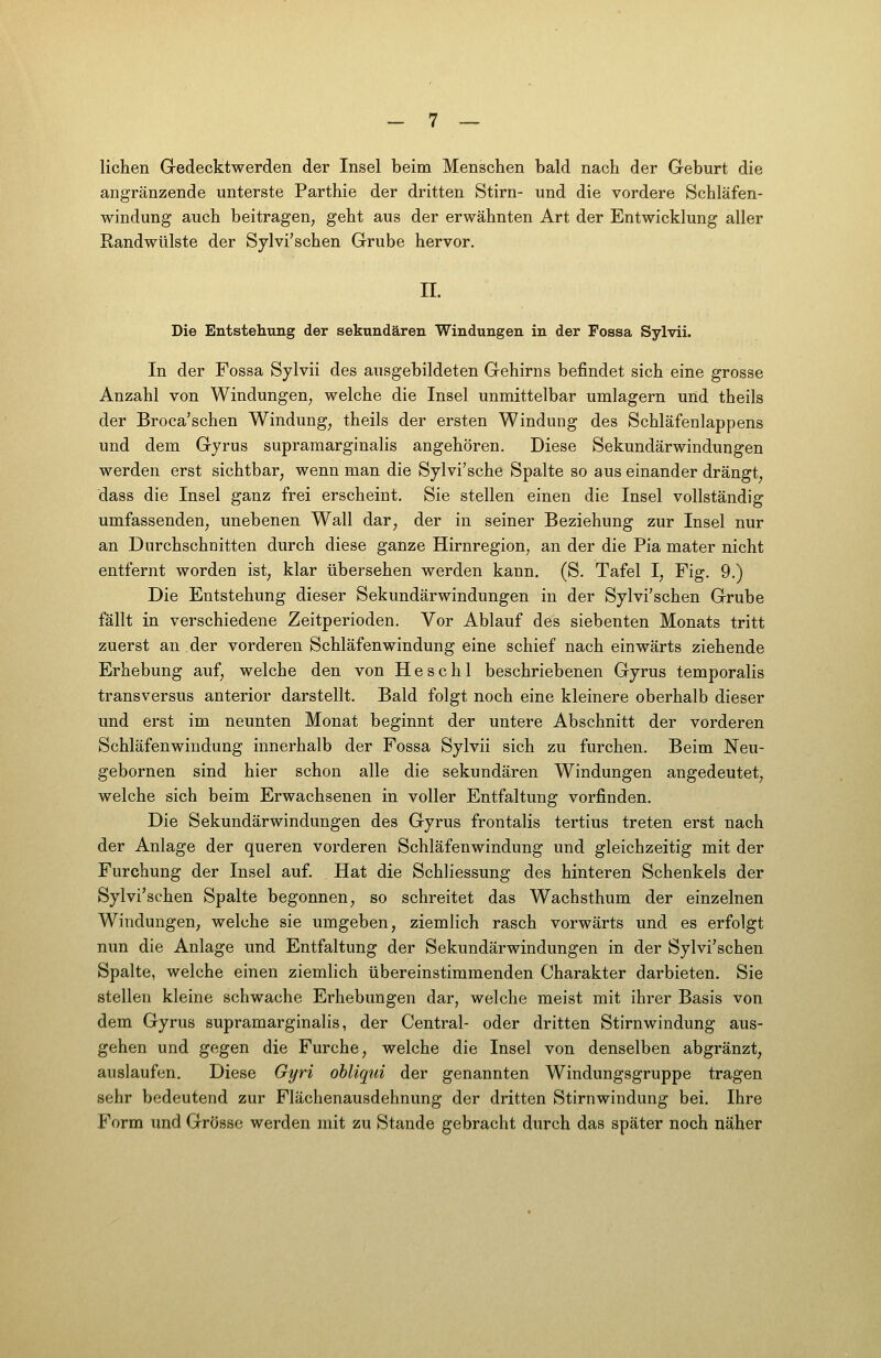 liehen Gedecktwerden der Insel beim Menschen bald nach der Geburt die angränzende unterste Parthie der dritten Stirn- und die vordere Schläfen- windung auch beitragen, geht aus der erwähnten Art der Entwicklung aller Randwülste der Sylvi'schen Grube hervor. II. Die Entstellung der sekundären Windungen in der Fossa Sylvii. In der Fossa Sylvii des ausgebildeten Gehirns befindet sich eine grosse Anzahl von Windungen, welche die Insel unmittelbar umlagern und theils der Broca'schen Windung, theils der ersten Windung des Schläfenlappens und dem Gyrus supramarginalis angehören. Diese Sekundärwindungen werden erst sichtbar, wenn man die Sylvi'sche Spalte so aus einander drängt, dass die Insel ganz frei erscheint. Sie stellen einen die Insel vollständig umfassenden, unebenen Wall dar, der in seiner Beziehung zur Insel nur an Durchschnitten durch diese ganze Hirnregion, an der die Pia mater nicht entfernt worden ist, klar übersehen werden kann, (S. Tafel I, Fig. 9.) Die Entstehung dieser Sekundärwindungen in der Sylvi'schen Grube fällt in verschiedene Zeitperioden. Vor Ablauf des siebenten Monats tritt zuerst an der vorderen Schläfenwindung eine schief nach einwärts ziehende Erhebung auf, welche den von H e s c h 1 beschriebenen Gyrus temporalis transversus anterior darstellt. Bald folgt noch eine kleinere oberhalb dieser und erst im neunten Monat beginnt der untere Abschnitt der vorderen Schläfenwindung innerhalb der Fossa Sylvii sich zu furchen. Beim Neu- gebornen sind hier schon alle die sekundären Windungen angedeutet, welche sich beim Erwachsenen in voller Entfaltung vorfinden. Die Sekundärwindungen des Gyrus frontalis tertius treten erst nach der Anlage der queren vorderen Schläfenwindung und gleichzeitig mit der Furchung der Insel auf. Hat die Schliessung des hinteren Schenkels der Sylvi'schen Spalte begonnen, so schreitet das Wachsthum der einzelnen Windungen, welche sie umgeben, ziemlich rasch vorwärts und es erfolgt nun die Anlage und Entfaltung der Sekundärwindungen in der Sylvi'schen Spalte, welche einen ziemlich übereinstimmenden Charakter darbieten. Sie stellen kleine schwache Erhebungen dar, welche meist mit ihrer Basis von dem Gyrus supramarginalis, der Central- oder dritten Stirnwindung aus- gehen und gegen die Furche, welche die Insel von denselben abgränzt, auslaufen. Diese Gyri obliqui der genannten Windungsgruppe tragen sehr bedeutend zur Flächenausdehnung der dritten Stirnwindung bei. Ihre Form und Grösse werden mit zu Stande gebracht durch das später noch näher