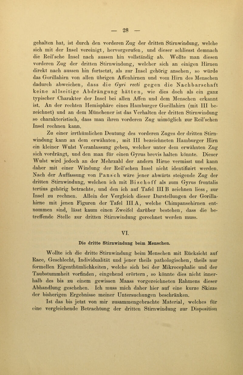 gehalten hat, ist durch den vorderen Zug der dritten Stirnwindung, welche sich mit der Insel vereinigt, hervorgerufen, und dieser schliesst demnach die ReiFsche Insel nach aussen hin vollständig ab. Wollte man diesen vorderen Zug der dritten Stirnwindung, welcher sich an einigen Hirnen direkt nach aussen hin fortsetzt, als zur Insel gehörig ansehen, so würde das Gorillahirn von allen übrigen AfFenhirnen und vom Hirn des Menschen dadurch abweichen, dass die Gyri recti gegen die Nachbarschaft keine allseitige Abdrängung hätten, wie dies doch als ein ganz typischer Charakter der Insel bei allen Affen und dem Menschen erkannt ist. An der rechten Hemisphäre eines Hamburger Gorillahirn (mit III be- zeichnet) und an dem Münchener ist das Verhalten der dritten Stirnwindung so charakteristisch, dass man ihren vorderen Zug unmöglich zur Reil'schen Insel rechnen kann. Zu einer irrthümlichen Deutung des vorderen Zuges der dritten Stirn- windung kann an dem erwähnten, mit III bezeichneten Hamburger Hirn ein kleiner Wulst Veranlassung geben, welcher unter dem erwähnten Zug sich vordrängt, und den man für einen Gyrus brevis halten könnte. Dieser Wulst wird jedoch an der Mehrzahl der andern Hirne vermisst und kann daher mit einer Windung der Reil'schen Insel nicht identifizirt werden. Nach der Auffassung von Pansch wäre jener abwärts steigende Zug der dritten Stirnwindung, welchen ich mit Bischoff als zum Gyrus frontalis tertius gehörig betrachte, und den ich auf Tafel HIB zeichnen hess, zur Insel zu rechnen. Allein der Vergleich dieser Darstellungen der Gorilla- hirne mit jenen Figuren der Tafel IIIA, welche Chimpansehirnen ent- nommen sind, lässt kaum einen Zweifel darüber bestehen, dass die be- treffende Stelle zur dritten Stirnwindung gerechnet werden muss. VI. Die dritte Stirnwindung beim Menschen. Wollte ich die dritte Stirnwindung beim Menschen mit Rücksicht auf Race, Geschlecht, Individualität und jener theils pathologischen, theils nur formellen Eigenthümlichkeiten, welche sich bei der Mikrocephalie und der Taubstummheit vorfinden, eingehend erörtern , so könnte dies nicht inner- halb des bis zu einem gewissen Maass vorgezeichneten Rahmens dieser Abhandlung geschehen. Ich muss mich daher hier auf eine kurze Skizze der bisherigen Ergebnisse meiner Untersuchungen beschränken. Ist das bis jetzt von mir zusammengebrachte Material, welches für eine vergleichende Betrachtung der dritten Stirnwindung zur Disposition