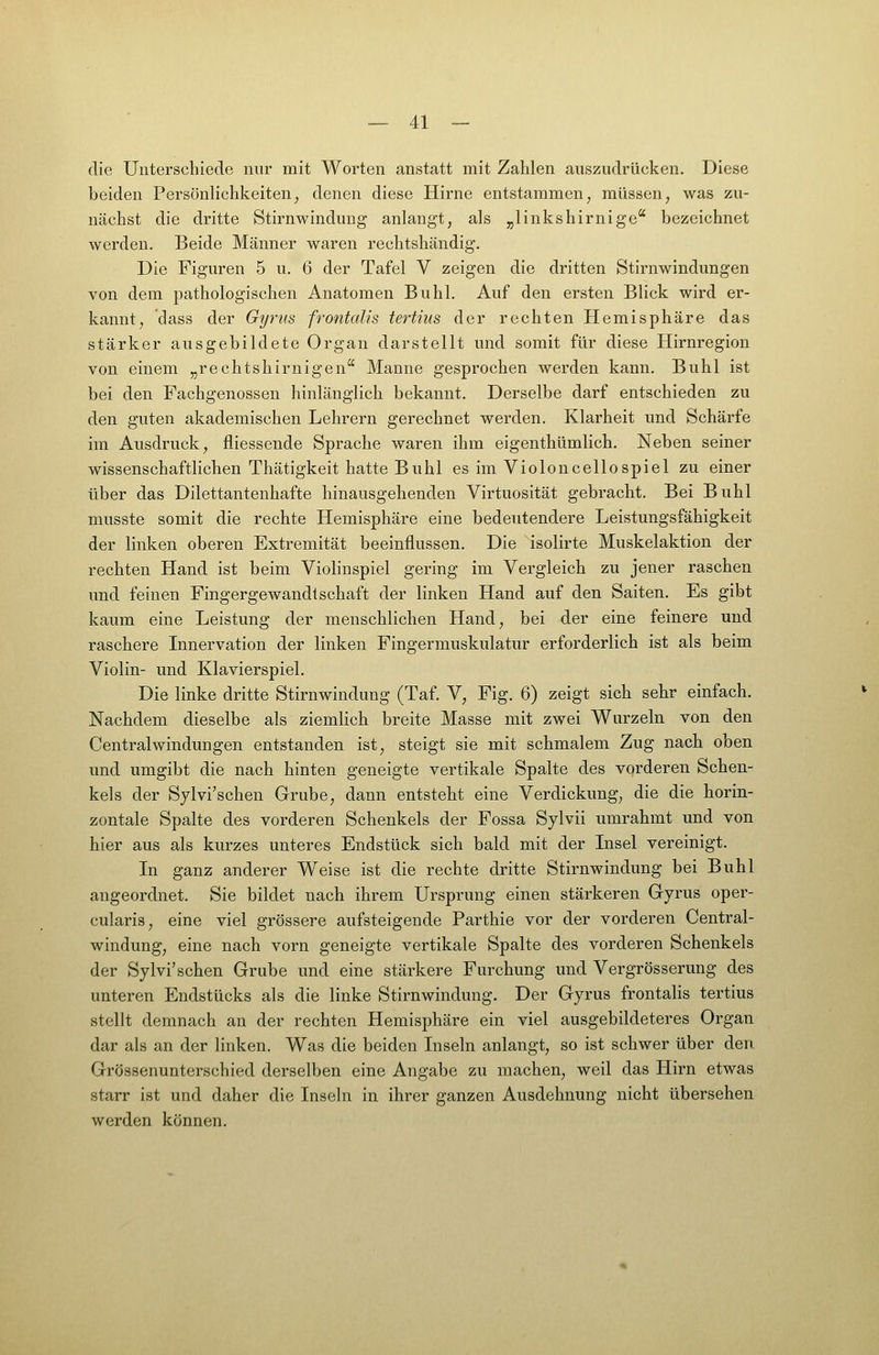 die Unterschiede nur mit Worten anstatt mit Zahlen auszudrücken. Diese beiden Persönlichkeiten^ denen diese Hirne entstammen, müssen, was zu- nächst die dritte Stirnwindung anlangt, als „linkshirnige bezeichnet werden. Beide Männer waren rechtshändig. Die Figuren 5 u. 6 der Tafel V zeigen die dritten Stirnwindungen von dem pathologischen Anatomen Buhl. Auf den ersten Blick wird er- kannt, dass der Gyrns frontalis tertius der rechten Hemisphäre das stärker ausgebildete Organ darstellt und somit für diese Hirnregion von einem „rechtshirnigen Manne gesprochen werden kann. Buhl ist bei den Fachgenossen hinlänglich bekannt. Derselbe darf entschieden zu den guten akademischen Lehrern gerechnet werden. Klarheit und Schärfe im Ausdruck, fliessende Sprache waren ihm eigenthümlich. Neben seiner wissenschaftlichen Thätigkeit hatte Buhl es im Violoncellospiel zu einer über das Dilettantenhafte hinausgehenden Virtuosität gebracht. Bei Buhl musste somit die rechte Hemisphäre eine bedeutendere Leistungsfähigkeit der linken oberen Extremität beeinflussen. Die isolirte Muskelaktion der rechten Hand ist beim Violinspiel gering im Vergleich zu jener raschen und feinen Fingergewandtschaft der linken Hand auf den Saiten. Es gibt kaum eine Leistung der menschlichen Hand, bei der eine feinere und raschere Innervation der linken Fingermuskulatur erforderlich ist als beim Violin- und Klavierspiel. Die linke dritte Stirnwindung (Taf. V, Fig. 6) zeigt sich sehr einfach. Nachdem dieselbe als ziemlich breite Masse mit zwei Wurzeln von den Centralwindungen entstanden ist, steigt sie mit schmalem Zug nach oben und umgibt die nach hinten geneigte vertikale Spalte des vorderen Schen- kels der Sylvi'schen Grube, dann entsteht eine Verdickung, die die horin- zontale Spalte des vorderen Schenkels der Fossa Sylvii umrahmt und von hier aus als kurzes unteres Endstück sich bald mit der Insel vereinigt. In ganz anderer Weise ist die rechte dritte Stirnwindung bei Buhl angeordnet. Sie bildet nach ihrem Ursprung einen stärkeren Gyrus oper- cularis, eine viel grössere aufsteigende Parthie vor der vorderen Central- windung, eine nach vorn geneigte vertikale Spalte des vorderen Schenkels der Sylvi'schen Grube und eine stärkere Furchung und Vergrösserung des unteren Endstücks als die linke Stirnwindung. Der Gyrus frontalis tertius stellt demnach an der rechten Hemisphäre ein viel ausgebildeteres Organ dar als an der linken. Was die beiden Inseln anlangt, so ist schwer über den Grössenunterschied derselben eine Angabe zu machen, weil das Hirn etwas starr ist und daher die Inseln in ihrer ganzen Ausdehnung nicht übersehen werden können.