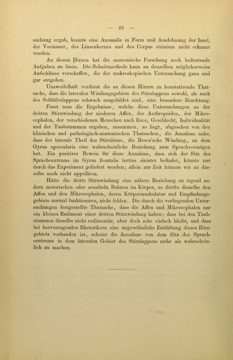 suchung ergab, konnte eine Anomalie in Form und Ausdehnung der Insel, der Vormauer, des Linsenkernes und des Corpus striatum nicht erkannt werden. An diesen Hirnen hat die anatomische Forschung noch bedeutende Aufgaben zu lösen. Die Schnittmethode kann an denselben möglicherweise Aufschlüsse verschaffen, die der makroskopischen Untersuchung ganz und gar entgehen. Unzweifelhaft verdient die an diesen Hirnen zu konstatirende That- sache, dass die lateralen Windungsgebiete des Stirnlappens sowohl, als auch des Schläfenlappens schwach ausgebildet sind, eine besondere Beachtung. Fasst man die Ergebnisse, welche diese Untersuchungen an der dritten Stirnwindung der niederen Affen, der Anthropoiden, der Mikro- cephalen, der verschiedenen Menschen nach Race, Geschlecht, Individualität und der Taubstummen ergaben, zusammen, so liegt, abgesehen von den klinischen und pathologisch-anatomischen Thatsachen, die Annahme nahe, dass der laterale Theil des Stirnhirns, die Broca'sche Windung, an dem Gyrus opercularis eine wahrscheinliche Beziehung zum Sprachvermögen hat. Ein positiver Beweis für diese Annahme, dass sich der Sitz des Sprachcentrums im Gyrus frontalis tertius sinister befindet, könnte nur durch das Experiment geliefert werden; allein zur Zeit können wir an das- selbe noch nicht appelliren. Hätte die dritte Stirnwindung eine nähere Beziehung zu irgend an- dern motorischen oder sensibeln Bahnen im Körper, so dürfte dieselbe den Affen und den Mikrocephalen, deren Körpermuskulatur und Empfindungs- gebiete normal funktioniren, nicht fehlen. Die durch die vorliegenden Unter- suchungen festgestellte Thatsache, dass die Affen und Mikrocephalen nur ein kleines Rudiment einer dritten Stirnwindung haben; dass bei den Taub- stummen dieselbe nicht rudimentär, aber doch sehr einfach bleibt, und dass bei hervorragenden Rhetorikern eine ungewöhnliche Entfaltung dieses Hirn- gebiets vorhanden ist, scheint die Annahme von dem Sitz des Sprach- centrums in dem lateralen Gebiet des Stirnlappens möhr als wahrschein- lich zu machen.