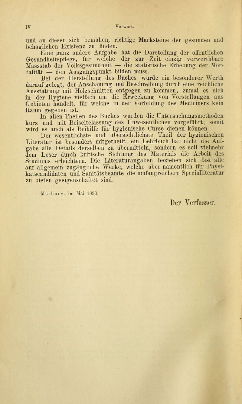 und an diesen sich bemühen, richtige Marksteine der gesunden und behaglichen Existenz zu finden. Eine ganz andere Aufgabe hat die Darstellung der ölfentlichen Gesundheitspflege, für welche der zur Zeit einzig verwerthbare Massstab der Volksgesundheit — die statistische Erhebung der Mor- talität — den Ausgangspunkt bilden muss. Bei der Herstellung des Buches wurde ein besonderer Werth darauf gelegt, der Anschauung und Beschreibung durch eine reichliche Ausstattung mit Holzschnitten entgegen zu kommen, zumal es sich in der Hygiene vielfach um die Erweckung von Vorstellungen aus Gebieten handelt, für welche in der Vorbildung des Mediciners kein Eaum gegeben ist. In allen Theilen des Buches wurden die üntersuchungsmethoden kurz und mit Beiseitelassung des Unwesentlichen vorgeführt; somit wird es auch als Beihilfe für hygienische Curse dienen können. Der wesentlichste und übersichtlichste Theil der hygienischen Literatur ist besonders mitgetheilt; ein Lehrbuch hat nicht die Auf- gabe alle Details derselben zu übermitteln, sondern es soll vielmehr dem Leser durch kritische Sichtung des Materials die Arbeit des Studiums erleichtern. Die Literaturangaben beziehen sich fast alle auf allgemein zugängliche Werke, welche aber namentlich für Physi- katscandidaten und Sanitätsbeamte die umfangreichere Specialliteratur zu bieten geeigenschaftet sind. Marburg, im Mai 1890. Der Verfasser.