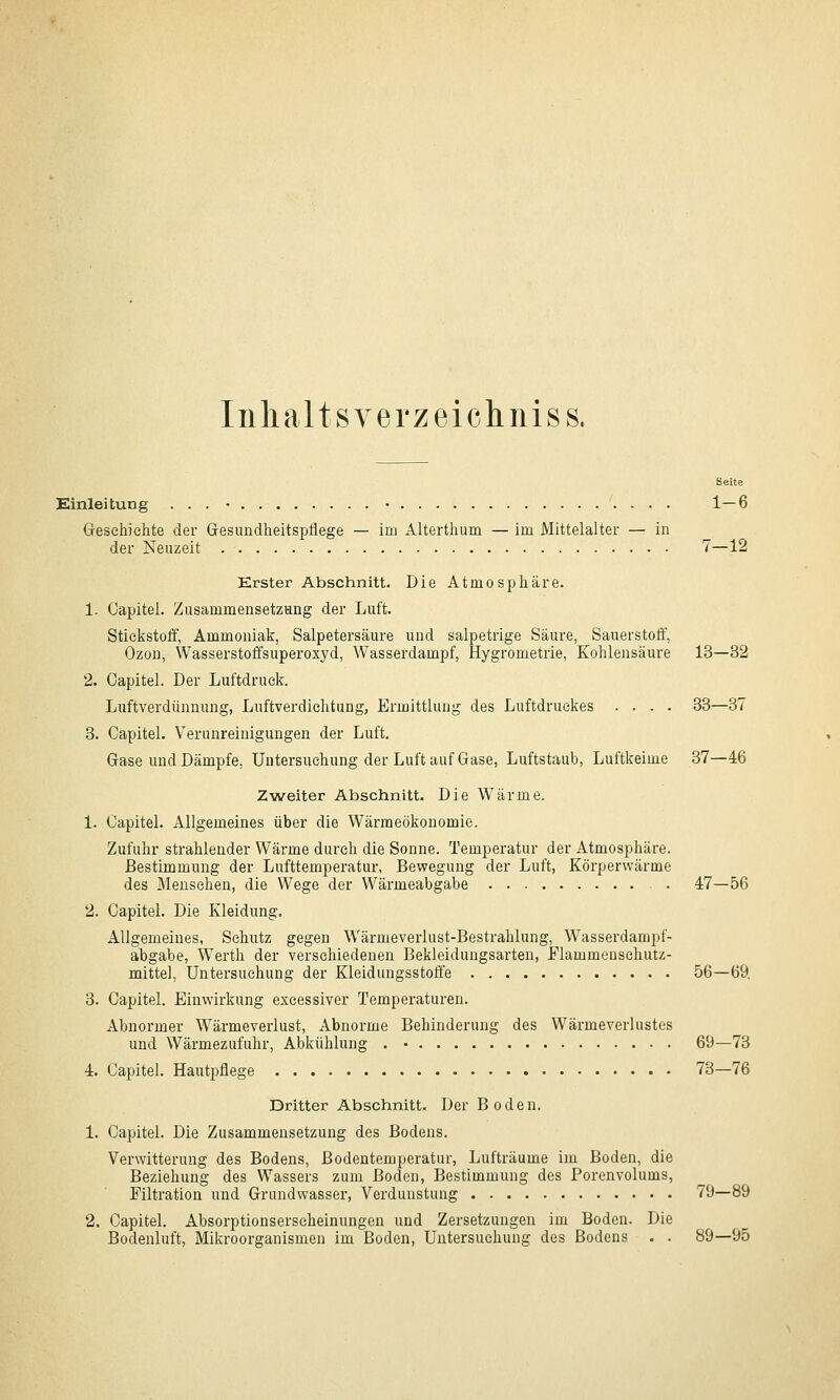 Inhaltsverzeichnis s. Seite Einleitung ... • • 1—6 Geschichte der Gesundheitspflege — im Alterthum — im Mittelalter — in der Neuzeit 7—12 Erster Abschnitt. Die Atmosphäre. 1. Capitel. Zusammensetzung der Luft. Stickstoff, Ammoniak, Salpetersäure und salpetrige Säure, Sauerstoff, Ozon, Wasserstoffsuperoxyd, Wasserdampf, Hygrometrie, Kohlensäure 13—32 2. Capitel. Der Luftdruck. Luftverdtinnung, Luftverdiehtung, Ermittlung des Luftdruckes .... 33—37 3. Capitel. Verunreinigungen der Luft. Gase und Dämpfe, Untersuchung der Luft auf Gase, Luftstaub, Luftkeime 37—46 Zweiter Abschnitt. Die Wärme. 1. Capitel. Allgemeines über die Wärraeökonomie. Zufuhr strahlender Wärme durch die Sonne. Temperatur der Atmosphäre. Bestimmung der Lufttemperatur, Bewegung der Luft, Körperwärme des Mensehen, die Wege der Wärmeabgabe . 47—56 2. Capitel. Die Kleidung. Allgemeines, Schutz gegen Wärmeverlust-Bestrahlung, Wasserdampf- abgabe, Werth der verschiedenen Bekleidungsarten, Flammenschutz- mittel, Untersuchung der Kleidungsstoffe 56—69, 3. Capitel. Einwirkung excessiver Temperaturen. Abnormer Wärmeverlust, Abnorme Behinderung des Wärmeverlastes und Wärmezufuhr, Abkühlung . • 69—73 4. Capitel. Hautpflege 73—76 Dritter Abschnitt. Der Boden. 1. Capitel. Die Zusammensetzung des Bodens. Verwitterung des Bodens, Bodentemperatur, Lufträume im Boden, die Beziehung des Wassers zum Boden, Bestimmung des Porenvolums, Filtration und Grundwasser, Verdunstung 79—89 2. Capitel. Absorptionserscheinungen und Zersetzungen im Boden. Die Bodenluft, Mikroorganismen im Boden, Untersuchung des Bodens . . 89—95