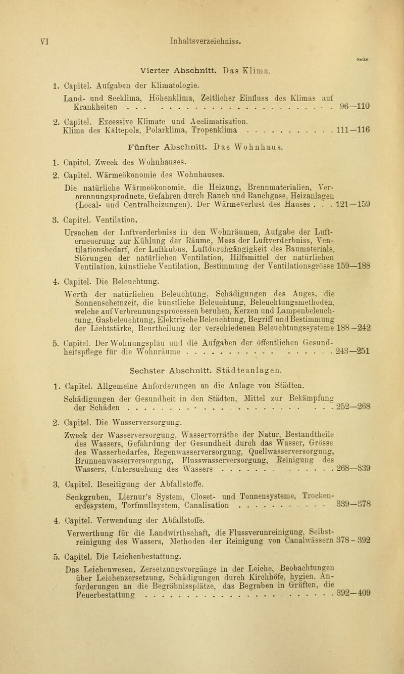 Vierter Abschnitt. Das Klima. 1. Caijitel. Aufgaben der Klimatologie. Land- und Seeklima, Höhenklima, Zeitlicher Einfluss des Klimas auf Krankheiten • . 96—110 2. Capital. Exeessive Klimate und Aeelimatisation. Klima des Kältepols, Polarklima, Tropenklima 111—116 Fünfter Abschnitt. Das Wohnhaus. 1. Capitel. Zweck des Wohnhauses. 2. Capitel. Wärmeökonomie des Wohnhauses. Die natürliche Wärmeökonomie, die Heizung, Brennmaterialien, Ver- Drennungsproduete, Gefahren durch Eauch und Bauchgase, Heizaulagen (Local- und Centralheizungen). Der Wärmeverlust des Hauses . . . 121—159 3. Capitel. Ventilation. Ursachen der Luftverderbniss in den Wohnräumen, Aufgabe der Luft- erneuerung zur Kühlung der Räume, Mass der Luftverderbniss, Yen- tilationsbedarf, der Luftkubus, Luftdurehgängigkeit des Baumaterials, Störungen der natürlichen Ventilation, Hilfsmittel der natürlichen Ventilation, künstliche Ventilation, Bestimmung der Ventilationsgrösse 159—188 4. Capitel. Die Beleuchtung. Werth der natürlichen Beleuchtung, Schädigungen des Auges, die Sonnenscheinzeit, die künstliche Beleuchtung, Beleuehtungsmethoden, welche auf Verbreunungsproeessen beruhen, Kerzen und Lampenbeleuch- tung, Gasbeleuchtung, Elektrische Beleuchtung, Begriff und Bestimmung der Lichtstärke, Beurtheilung der verschiedenen Beleuehtungssjsteme 188—242 5. Capitel. Der Wohnnngsplaa und die Aufgaben der öffentlichen Gesund- heitspflege für die Wohnräume 243—251 Sechster Abschnitt. Städteanlagen. 1. Capitel. Allgemeine Anforderungen an die Anlage von Städten. Schädigungen der Gesundheit in den Städten. Mittel zur Bekämpfung der Schäden • 252—268 2. Capitel. Die Wasserversorgung. Zweck der Wasserversorgung, Wasservorräthe der Natur, Bestandtheile des Wassers, Gefährdung der Gesundheit durch das Wasser, Grösse des Wasserbedarfes, Eegenwasserversorgung, Quellwasseryersorgung, Brunnenwasserversorgung, Flusswasserversorgi^ng, Eeinigung des Wassers, Untersuchung des Wassers 268—3.89 3. Capitel. Beseitigung der Abfallstoffe. Senkgruben, Liernur's System, Closet- und Tonnensysteme, Trocken- erdesystem, Torfmullsystem, Canalisation 339—378 4. Capitel. Verwendung der Abfallstoffe. Verwerthung für die Landwirthsehaft, die Flussverunreiniguug, Selbst- reinigung des Wassers, Methoden der Pieinigung von Canahvässern 878 - 392 5. Capitel. Die Leiehenbestattung. Das Leichenwesen, Zersetzungsvorgänge in der Leiche, Beobachtungen über Leichenzersetzung, Schädigungen durch Kirchhöfe, hygien. An- forderungen an die Begräbnissplätze, das Begraben in Grüften, die Feuerbestattung 392—409