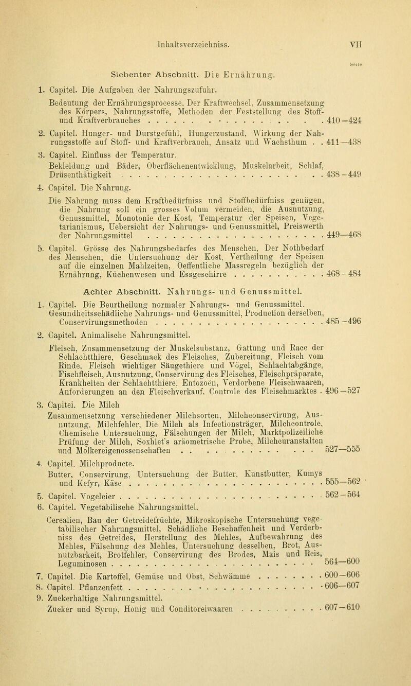 Seite Siebenter Abschnitt. Die Ernährung. 1. Capitel. Die Aufgaben der Nahrungszufuhr. Bedeutung der Ernährungsproeesse, Der Kraftweelisel, Zusammensetzung des Körpers, Nahrungsstoffe, Methoden der Feststellung des Stoff- und Kraftverhrauehes • . . . 410—424 2. Capitel. Hunger- und Durstgefühl, Hungerzustand, Wirkung der Nah- rungsstoffe auf Stoff'- und Kraftverb rauch, Ansatz und Waehsthum . . 411—438 3. Capitel. Einfluss der Temperatur. Bekleidung und Bäder, Oberfläehenentwicklung, Muskelarbeit, Schlaf, Drüsenthätigkeit 438-449 4. Capitel. Die Nahrung. Die Nahrung muss dem Kraftbedürfniss und Stoffbedürfniss genügen, die Nahrung soll ein grosses Volum vermeiden, die Ausnutzung, Genussmittel, Monotonie der Kost, Temperatur der Speisen, Vege- tarianismus, üebersieht der Nahrungs- und Genussmittel, Preiswerth der Nahrungsmittel 449—468 5. Capitel. Grösse des Nahrungsbedarfes des Menschen, Der Nothbedarf des Menschen, die Untersuchung der Kost, Vertheilung der Speisen auf die einzelnen Mahlzeiten, Oeffentliche Massregeln bezüglich der Ernährung, Küehenwesen und Essgesehirre 468 - 484 Achter Abschnitt. Nahrungs- und Genussmittel. 1. Capitel. Die Beurtheilung normaler Nahrungs- und Genussmittel. Gesundheitssehädiiehe Nahrungs- und Genussmittel, Produetion derselben, Conservirungsmethoden 485 -496 2. Capitel. Animalische Nahrungsmittel. Fleisch, Zusammensetzung der Muskelsubstanz, Gattung und Raee der Sehlaehtthiere, Geschmack des Fleisches, Zubereitung, Fleisch vom Rinde, Fleisch wichtiger Säugethiere und Vögel, Schlachtabgänge, Fischfleisch, Ausnutzung, Conservirung des Fleisches, Fleischpräparate, Krankheiten der Sehlaehtthiere. Entozoen, Verdorbene Fleischwaaren, Anforderungen an den Pleisehverkauf, Controle des Fleisehmarktes . 496—527 3. Capitei. Die Milch Zusammensetzung verschiedener Milchsorten, Milcheonservirung, Aus- nutzung, Milchfehler, Die Milch als Infeetionsträger, Milchcontrole, Chemische Untersuchung, Fälschungen der Milch, Marktpolizeiliche Prüfung der Milch, Soxhlet's aräometrisehe Probe, Mileheuranstalten und Molkereigenossenschaften 527—555 4. Capitel. Milehproducte. Butter, Conservirung, Untersuehuns: der Butter, Kunstbutter, Kumys und Kefyr, Käse  555-56? 5. Capitel. Vogeleier 562-564 6. Capitel. Vegetabilische Nahrungsmittel. Cerealien, Bau der Getreidefrüchte, Mikroskopische Untersuchung vege- tabilischer Nahrungsmittel, Schädliche Beschaffenheit und Verderb- niss des Getreides, Herstellung des Mehles, Aufbewahrung des Mehles, Fälschung des Mehles, Untersuchung desselben, Brot, Aus- nutzbarkeit, Brotfehler, Conservirung des Brodes, Mais und Reis, Leguminosen 561 600 7. Capitel. Die Kartoffel, Gemüse und Obst, Schwämme 600-606 8. Capitel. Pflanzenfett • • 606—607 9. Zuckerhaltige Nahrungsmittel. Zucker und Syrup, Honig und Conditoreiwaaren 607—610