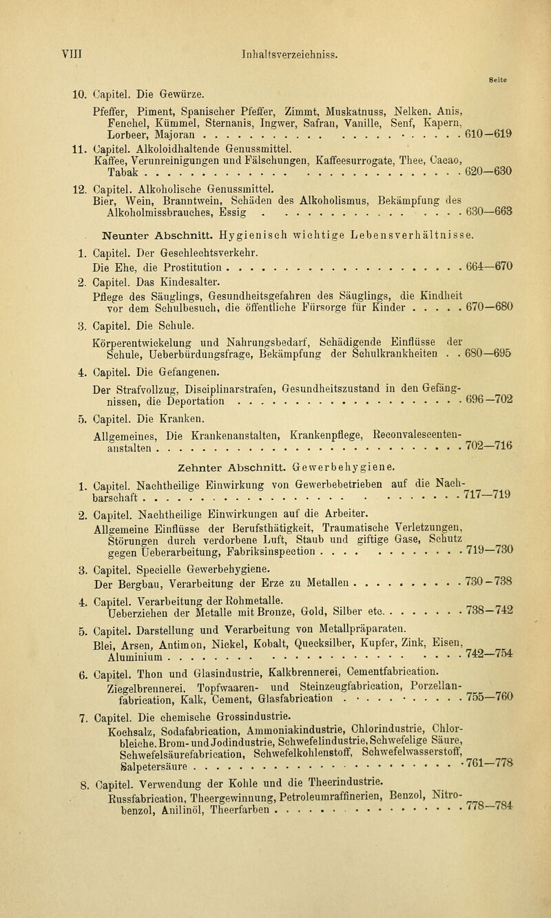 Seite 10. Capitel. Die Gewürze. Pfeffer, Piment, Spaniseher Pfeffer, Zimmt, Muskatnuss, Nelken, Anis, Fenchel, Kümmel, Sternanis, Ingwer, Safran, Vanille, Senf, Kapern, Lorbeer, Majoran • 610—619 11. (Japitel. Alkoloidhaltende Grenussmittel. Kaffee, Verunreinigungen und Fälschungen, Kaffeesurrogate, Thee, Oaeao, Tabak 620—630 12. Oapitel. Alkoholische Genussmittel. Bier, Wein, Branntwein, Schäden des Alkoholismus, Bekämpfung des Alkoholmissbrauches, Essig .... 630—663 Neunter Abschnitt. Hygienisch wichtige Lebensverhältnisse. 1. Oapitel. Der Geschlechtsverkehr. Die Ehe, die Prostitution 664—670 2. Capitel. Das Kindesalter. Pflege des Säuglings, Gesundheitsgefahren des Säuglings, die Kindheit vor dem Schulbesuch, die öffentliche Fürsorge für Kinder 670—680 3. Capitel. Die Schule. Körperentwiekelung und Nahrungsbedarf, Schädigende Einflüsse der Schule, Ueberbürdungsfrage, Bekämpfung der Sehulkrankheiten . . 680—695 4. Oapitel. Die Gefangenen. Der Strafvollzug, Disciplinarstrafen, Gesundheitszustand in den Gefäng- nissen, die Deportation 696—702 5. Capitel. Die Kranken. Allgemeines, Die Krankenanstalten, Krankenpflege, Reeonvaleseenten- anstalten. 702-716 Zehnter Abschnitt. Gewerbehygiene. 1. Capitel. Nachtheiliee Einwirkung von Gewerbebetrieben auf die Nach- barschaft 717-719 2. Oapitel. Nachtheilige Einwirkungen auf die Arbeiter. Allgemeine Einflüsse der Berufsthätigkeit, Traumatische Verletzungen, Störungen durch verdorbene Luft, Staub und giftige Gase, Schutz gegen Ueberarbeituug, Fabriksinspection 719—730 3. Capitel. Specielle Gewerbehygiene. Der Bergbau, Verarbeitung der Erze zu Metallen .730-738 4. Capitel. Verarbeitung der Rohmetalle. üeberziehen der Metalle mit Bronze, Gold, Silber ete 738—742 5. Capitel. Darstellung und Verarbeitung von Metallpräparaten. Blei, Arsen, Antimon, Nickel, Kobalt, Quecksilber, Kupfer, Zink, Eisen, Aluminium '^2 754 6. Capitel. Thon und Glasindustrie, Kalkbrennerei, Cementfabrication. Ziegelbrennerei. Topfwaaren- und Steinzeugfabrieation, Porzellan- fabrication, Kalk, Cement, Glasfabrieation . • . . . • 755—760 7. Capitel. Die chemische Grossindustrie. Kochsalz, Sodafabrieation, Ammoniakindustrie, Chlorindustrie, Chlor- bleiehe, Brom- und Jodindustrie, Sehwefelindustrie, Schwefelige Säure, Sehwefelsäurefabrieation, Schwefelkohlenstoff, Schwefelwasserstoff, Salpetersäure -761—778 8. Capitel. Verwendung der Kohle und die Theerindustrie. Russfabrication, Theergewinnung, Petroleumraffinerien, Benzol, Nitro- benzol, Anilinöl, Theerfarben /78—/84r