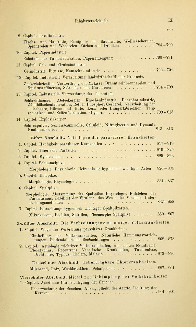 Seite 9. Capitel. Textilindustrie. Flaelis- und Hanfrotte, Reinigung der Baumwolle, Wollwäseliereien, Spinnereien und Webereien, Färben und Drucken 784—790 10. Capitel. Papierindustrie. Rohstoffe der Papierfabrieation, Papiererzeugung 790—791 11. Capitel. Oel- und Firnissindustrie. Oelindustrie, Firnisse, Kautsehukindustrie 792 — 794 12. Capitel. Industrielle Verarbeitung landwirthschaftlieher Produete. Zuekerfabrieation, Verwerthung der Melasse, Branntweinbrennereien und Spiritusraffinerieu, Stärkefabriken, Brauereien 794-799 13. Capitel. Industrielle Verwerthung der Thierstoffe. Schlachthäuser, Abdeckereien, Knochenindustrie, Phosphorindustrie, Zündhölzehenfabrication, Rother Phosphor, Gerberei, Verarbeitung der Thierhaare, Hörner und Hufe, Leim oder Düngerfabrication, Talg- sehmelzen und Seifenfabrieation, Glyeerin 799-81.'3 14. Capitel. Explosivkörper. Sehiesspulver, SehiessbaumwoUe, Celluloid, Nitroglycerin und Dynamit, Knallqueeksilber 813 -816 Elfter Abschnitt. Aetiologie der parasitären Krankheiten. 1. Capitel. Häufigkeit parasitärer Krankheiten . . • 817—819 2. Capitel. Thierische Parasiten 819-82.5 3. Capitel. Mycetozoen 825-826 4. Capitel. Schimmelpilze. Morphologie, Physiologie, Betrachtung hygienisch wichtiger Arten . 826—834 5. Capitel. Hefepilze. Morphologie, Physiologie • 834—837 6. Capitel. Spaltpilze. Morphologie, Abstammung der Spaltpilze Physiologie, Entstehen des Parasitismus, Labilität der Virulenz, das Wesen der Virulenz, ünter- suchungsmethoden * 837—858 7. Capitel. Betrachtung hygienisch wichtiger Spaltpilzarten.' Mikrokokken, Bacillen, Spirillen, Pleomorphe Spaltpilze 859-867 Zwölfter Abschnitt. Die Verbreitungsweise einiger Volkskrankheiten. 1. Capitel. Wege der Verbreitung parasitärer Krankheiten. Eintheilung der Volkskrankheiten, Natürliche Hemmungsvorrieh- tungen, Epidemiologische Beobachtungen .... • 868—873 2. Capitel. Aetiologie wichtiger Volkskrankheiten, die acuten Exantheme, Flecktyphus, Receurrens, Venerische Krankheiten, Tuberculose, Diphtherie, Typhus, Cholera, Malaria 873—896 Dreizehnter Abschnitt. Ueb ertragbare Thierkran kheiten. Milzbrand, Rotz, Wuthkrankheit, Schafpocken . • 897—901 Vierzehnter Abschnitt. Mittel zur Bekämpfung der Volkskrankeiten. 1. Capitel. Aerztliehe Beaufsichtigung der Seuclien. Ueberwaehung der Seuchen, Anzeigepflicht der Aerzte, Isolirung der Kranken 901-904