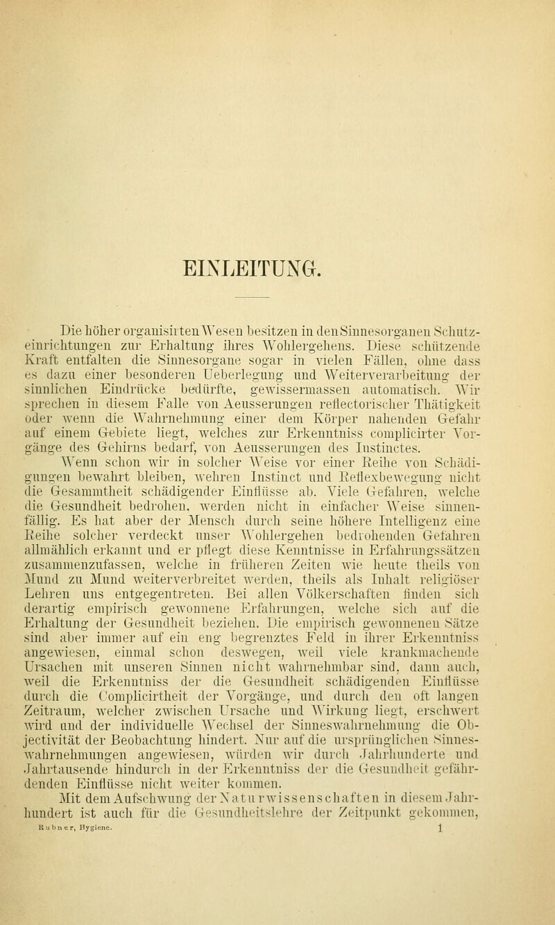EINLEITUNG. Die höher orgauisirten Wesen besitzen in den Sinnesorganen Schntz- einrichtnngen zur Erhaltung ihres Wohlergehens. Diese schützende Kraft entfalten die Sinnesorgane sogar in vielen Fällen, ohne dass es dazu einer besonderen Ueberlegung und Weiterverarbeitung der sinnlichen Eindrücke bedürfte, gewissermassen automatisch. Wir sprechen in diesem Falle von Aeusserungeu reflectorischer Thätigkeit oder wenn die Wahrnehmung einer dem Körper nahenden Gefahr auf einem Gebiete liegt, welches zur Erkenntniss complicirter Vor- gänge des Gehirns bedarf, von Aeusserungen des lustinctes. Wenn schon wir in solcher Weise vor einer Eeihe von Schädi- gungen bewahrt bleiben, wehren Instinct und Reflexbewegung nicht die Gesammtheit schädigender Einflüsse ab. Viele Gefahren, welche die Gesundheit bedrohen, werden nicht in einfacher Weise sinnen- fällig. Es hat aber der Mensch durch seine höhere Intelligenz eine Eeihe solcher verdeckt unser Wohlergehen bedrohenden Gefahren allmählich erkannt und er pflegt diese Kenntnisse in ErfahrungsSätzen zusammenzufassen, welche in früheren Zeiten wie heute theils von Mund zu Mund weiterverbreitet werden, theils als Inhalt religiöser Lehren uns entgegentreten. Bei allen Völkerschaften finden sich derartig empirisch gewonnene Erfahrungen, welche sich auf die Erhaltung der Gesundheit beziehen. Die empirisch gewonnenen Sätze sind aber immer auf ein eng begrenztes Feld in ihrer Erkenntniss angewiesen, einmal schon deswegen, weil viele krankmachende Ursachen mit unseren Sinnen nicht wahrnehmbar sind, dann auch, weil die Erkenntniss der die Gesundheit schädigenden Einflüsse durch die Complicirtheit der Vorgänge, und durch den oft langen Zeitraum, welcher zwischen Ursache und Wirkung liegt, erschwert wird und der individuelle Wechsel der Sinneswahrnehmung die Ob- jectivität der Beobachtung hindert. Nur auf die ursprünglichen Sinnes- wahrnehmungen angewiesen, würden wir durch Jahrhunderte und Jahrtausende hindurch in der Erkenntniss der die Gesundheit gefähr- denden Einflüsse nicht weiter kommen. Mit dem Aufschwung der Naturwissenschaften in diesem Jahr- hundert ist auch für die Gesundheitslehre der Zeitpunkt gekommen, K u bii er, ilygienc. '^