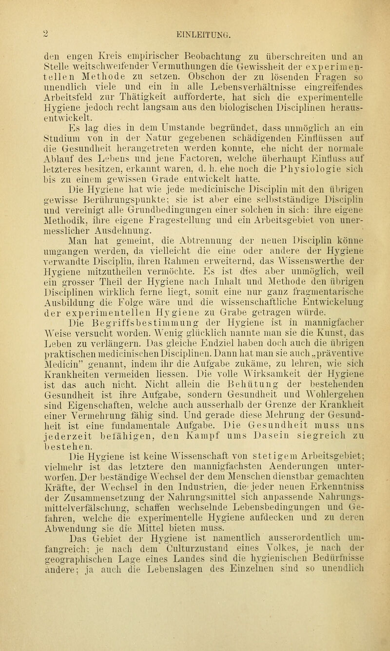 den engen Kreis empirischer Beobachtung zu überschreiten und an Stelle weitschweifender Yermuthungen die Gewissheit der experimen- tellen Methode zu setzen. Obschon der zu lösenden Fragen so unendlich viele und ein in alle Lebensverhältnisse eingreifendes Arbeitsfeld zur Thätigkeit aufforderte, hat sich die experimentelle Hygiene jedoch recht langsam aus den biologischen Disciplinen heraus- entwickelt. Es lag dies in dem Umstände begründet, dass unmöglich an ein Studium von in der Natur gegebeneu schädigenden Einflüssen auf die Gesundheit herangetreten werden konnte, ehe nicht der normale Ablauf des Lebens und jene Factoren, welche überhaupt Einfluss auf letzteres besitzen, erkannt waren, d. h. ehe noch die Phj^siologie sich bis zu einem gewissen Grade entwickelt hatte. Die Hygiene hat wie jede medicinische Discipliu mit den übrigen gewisse Berührungspunkte; sie ist aber eine selbstständige Discipliu und vereinigt alle Grundbedingungen einer solchen in sich: ihre eigene Methodik, ihre eigene Fragestellung und ein i\.rbeitsgebiet von uner- messlicher Ausdehnung. Man hat gemeint, die Abtrennung der neuen Discipliu könne umgangen werden, da vielleicht die eine oder andere der Hygiene verwandte Discipliu, ihren Eahmen erweiternd, das Wissenswerthe der Hygiene mitzutheilen vermöchte. Es ist dies aber unmöglich, weil ein grosser Theil der Hygiene nach Inhalt und Methode den übrigen Disciplinen wirklich ferne liegt, somit eiue nur ganz fragmentarische Ausbildung die Folge wäre und die wissenschaftliche Entwickelung der experimentellen Hygiene zu Grabe getragen würde. Die Begriffsbestimmung der Hygiene ist in mannigfacher Weise versucht worden. Wenig glücklich uannte man sie die Kunst, das Leben zu verlängern. Das gleiche Endziel haben doch auch die übrigen praktischen medicinischen Disciplinen. Dann hat man sie auch „präventive Medicin genannt, indem ihr die Aufgabe zukäme, zu lehren, wie sich Krankheiten vermeiden Hessen. Die volle Wirksamkeit der Hygiene ist das auch nicht. Nicht allein die Behütung der bestehenden Gesundheit ist ihre Aufgabe, sondern Gesundheit und Wohlergehen sind Eigenschaften, welche auch ausserhalb der Grenze der Krankheit einer Vermehrung fähig sind. Und gerade diese Mehrung der Gesund- heit ist eine fundamentale Aufgabe. Die Gesundheit muss uns jederzeit befähigen, den Kampf ums Dasein siegreich zu bestehen. Die Hygiene ist keine Wissenschaft von stetigem Arbeitsgebiet; vielmehr ist das letztere den mannigfachsten Aenderungen unter- worfen. Der beständige Wechsel der dem Menschen dienstbar gemachten Kräfte, der Wechsel in den Industrien, die jeder neuen Erkenntniss der Zusammensetzung der Nahrungsmittel sich anpassende Nahrungs- mittelverfälschung, schaffen wechselnde Lebensbedingungen und Ge- fahren, welche die experimentelle Hygiene aufdecken und zu deren Abwendung sie die Mittel bieten muss. Das Gebiet der Hygiene ist namentlich ausserordentlicli um- fängreich; je nach den^ Culturzustand eines Volkes, je nach der geographischen Lage eines Landes sind die hygienischen Bedürfnisse andere; ja auch die Lebenslagen des Einzelnen sind so unendlich