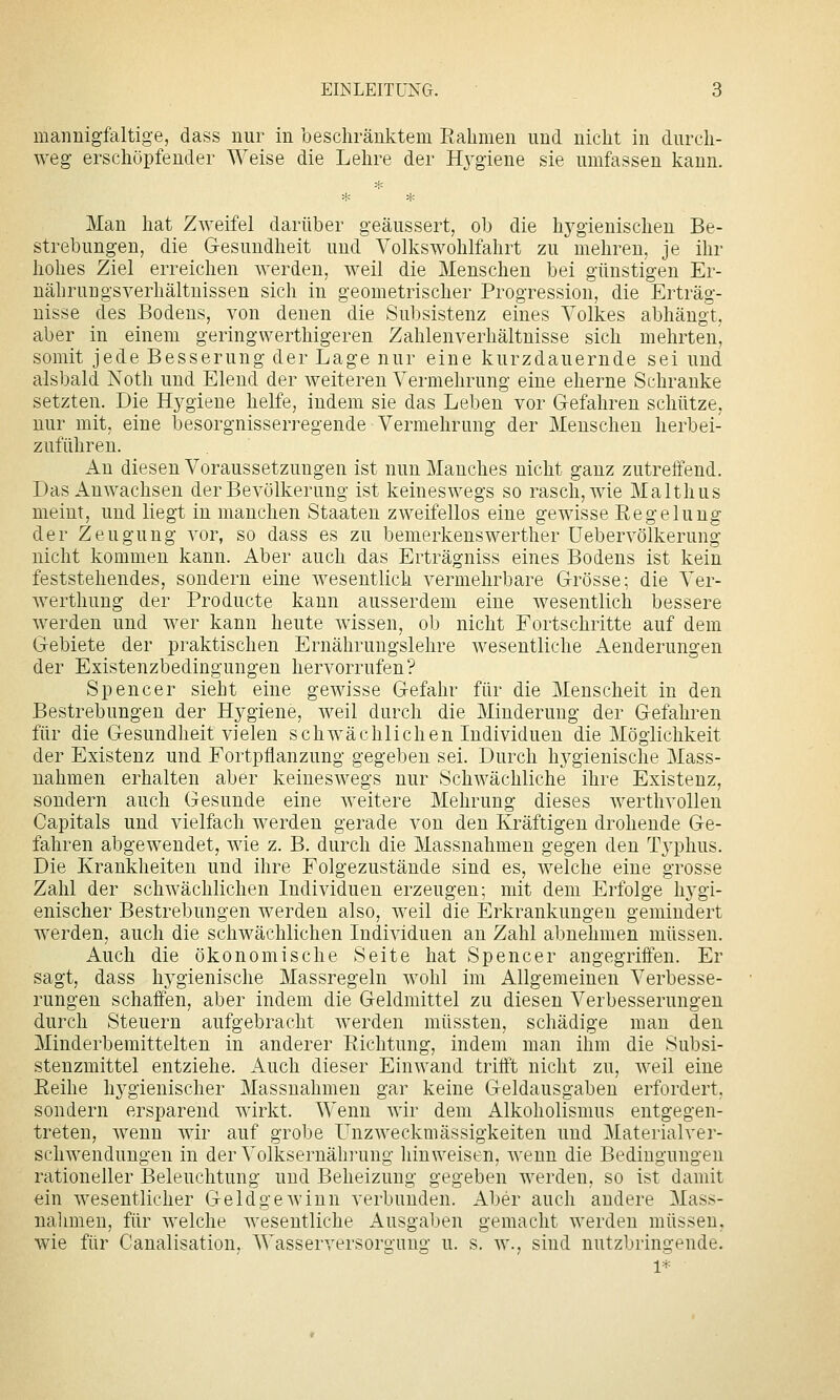 mannigfaltige, dass nur in beschränktem Rahmen und nicht in durch- weg erschöpfender Weise die Lehre der H3'giene sie umfassen kann. Man hat Zweifel darüber geäussert, ob die hygienischen Be- strebungen, die Gesundheit und Volks Wohlfahrt zu mehren, je ihr hohes Ziel erreichen werden, weil die Menschen bei günstigen Er- nährungsverhältnissen sich in geometrischer Progression, die Erträg- nisse des Bodens, von denen die Subsistenz eines Volkes abhängt, aber in einem geringwerthigeren Zahlenverhältnisse sich mehrten, somit jede Besserung der Lage nur eine kurzdauernde sei und alsbald Noth und Elend der weiteren Vermehrung eine eherne Schranke setzten. Die Hygiene helfe, indem sie das Leben vor Grefahren schütze, nur mit, eine besorgnisserregende Vermehrung der Menschen herbei- zuführen. An diesen Voraussetzungen ist nun Manches nicht ganz zutreffend. Das Anwachsen der Bevölkerung ist keineswegs so rasch, wie Malthus meint, und liegt in manchen Staaten zweifellos eine gewisse Regelung der Zeugung vor, so dass es zu bemerkenswerther üebervölkerung nicht kommen kann. Aber auch das Erträgniss eines Bodens ist kein feststehendes, sondern eine wesentlich vermehrbare Grösse; die Ver- wertlmug der Producte kann ausserdem eine wesentlich bessere werden und wer kann heute wissen, ob nicht Fortschritte auf dem Gebiete der praktischen Ernährungslehre wesentliche Aenderungen der Existenzbedingungen hervorrufen? Spencer sieht eine gewisse Gefahr für die Menscheit in den Bestrebungen der Hygiene, weil durch die Minderung der Gefahren für die Gesundheit vielen schwächlichen Individuen die Möglichkeit der Existenz und Fortpflanzung gegeben sei. Durch hygienische Mass- nahmen erhalten aber keineswegs nur Schwächliche ihre Existenz, sondern auch Gesunde eine weitere Mehrung dieses werthvollen Capitals und vielfach werden gerade von den Kräftigen drohende Ge- fahren abgewendet, wie z. B. durch die Massnahmen gegen den Typhus. Die Krankheiten und ihre Folgezustände sind es, welche eine grosse Zahl der schwächlichen Individuen erzeugen; mit dem Erfolge hygi- enischer Bestrebungen werden also, weil die Erkrankungen gemindert Averden, auch die schwächlichen Individuen an Zahl abnehmen müssen. Auch die ökonomische Seite hat Spencer angegriffen. Er sagt, dass hygienische Massregeln wohl im Allgemeinen Verbesse- rungen schaffen, aber indem die Geldmittel zu diesen Verbesserungen durch Steuern aufgebracht werden müssten, schädige mau den Minderbemittelten in anderer Richtung, indem man ihm die Subsi- stenzmittel entziehe. xA.uch dieser Einwand trifft nicht zu, weil eine Reihe hygienischer Massnahmen gar keine Geldausgabeu erfordert, sondern ersparend wirkt. Wenn wir dem Alkoholismus entgegen- treten, wenn wir auf grobe ünzweckmässigkeiten und Materialver- schwendungen in der Volksernährung hinweisen, wenn die Bedingungen rationeller Beleuchtung und Beheizung gegeben werden, so ist damit ein wesentlicher Geldgewinn verbunden. Aber auch andere Mass- nalimen, für welche wesentliche Ausgaben gemacht werden müssen, wie für Canalisation, Wasserversorgung u. s. w., sind nutzbringende. 1*