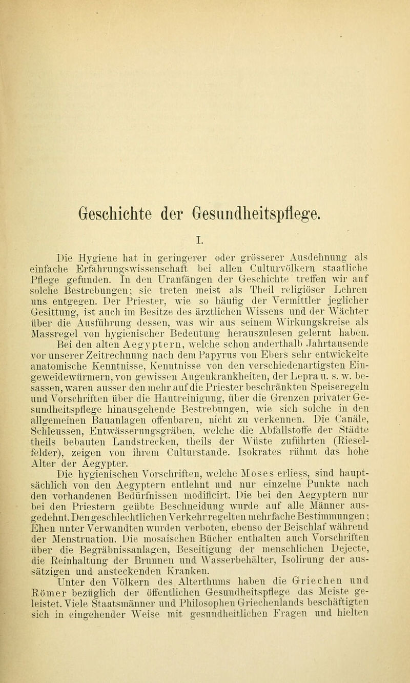 Geschichte der Gesundheitspflege. I. Die Hygiene hat in geringerer oder grösserer Ausdehnung als einfache Erfahrungswissenschaft bei allen Culturvölkern staatliche Pflege gefunden. In den Uranfängen der Geschichte' treffen wir auf solche Bestrebungen; sie treten meist als Theil religiöser Lehren uns entgegen. Der Priester, w^ie so häufig der Vermittler jeglicher Gesittung, ist auch im Besitze des ärztlichen Wissens und der Wächter über die Ausführung dessen, w^as wir aus seinem Wirkungskreise als Massregel von hj^^gienischer Bedeutung herauszulesen gelernt haben. Bei den alten Aegyptern, welche schon anderthalb Jahrtausende vor unserer Zeitrechnung nach dem Papyrus von Ebers sehr entwickelte anatomische Kenntnisse, Kenntnisse von den verschiedenartigsten Ein- geweidewürmern, von gewissen Augenkrankheiten, der Lepra u. s. w. be- sassen, waren ausser denmehr auf die Priester beschränkten Speiseregelu und Vorschriften über die Hautreinigung, über die Grenzen privater Ge- sundheitspflege hinausgehende Bestrebungen, wie sich solche in den allgemeinen Bauanlageu offenbaren, nicht zu verkennen. Die Canäle, Schleussen, Entwässerungsgräben, welche die Abfallstoffe der Städte theils bebauten Landstrecken, theils der Wüste zuführten (Riesel- felder), zeigen von ihrem Culturstande. Isokrates rühmt das hohe Alter der Aegypter. Die hygienischen Vorschriften, welche Moses erliess, sind haupt- sächlich von den Aegyptern entlehnt und nur einzelne Punkte nach den vorhandenen Bedürfnissen modiflcirt. Die bei den Aegyptern nur bei den Priestern geübte Beschneidung wurde auf alle Männer aus- gedehnt. Den geschlechtlichen Verkehr regelten mehrfache Bestimmungen; Ehen unter Verwandten wurden verboten, ebenso der Beischlaf während der Menstruation. Die mosaischen Bücher enthalten auch Vorschriften über die Begräbnissanlagen, Beseitigung der menschlichen Dejecte, die Reinhaltung der Brunnen und Wasserbehälter, Isolirung der aus- sätzigen und ansteckenden Kranken. Unter den Völkern des Alterthums haben die Griechen und Römer bezüglich der öffentlichen Gesundheitspflege das Meiste ge- leistet. Viele Staatsmänner und Philosophen Griechenlands beschäftigten sich in eingehender Weise mit gesundheitlichen Fragen und hielten