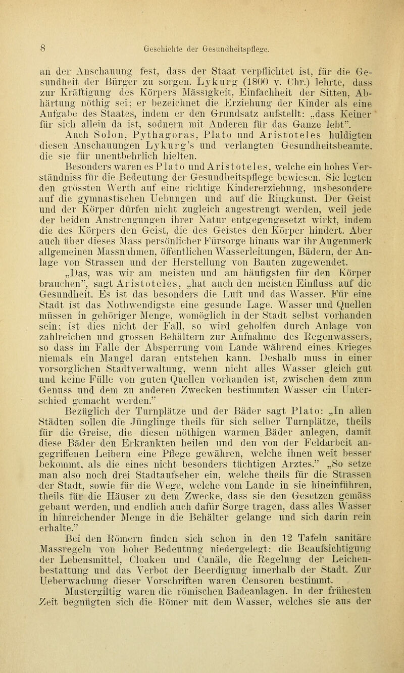 an der Anscliauimg fest, dass der Staat verpflichtet ist, für die Ge- sundheit der Bürger zu sorgen. Lykurg (1800 v. Chr.) lehrte, dass zur Kräftigung des Körpers Massigkeit, Einfachheit der Sitten, Ab- härtung nöthig sei; er bezeichnet die Erziehung der Kinder als eine Aufgabe des Staates, indem er den Grundsatz aufstellt: „dass Keiner für sich allein da ist, sodnern mit Anderen für das Ganze lebt. Auch Solon, Pj^thagoras, Plato und Aristoteles huldigten diesen Anschauungen Lj'kurg's und verlangten Gesundheitsbeamte, die sie für unentbehrlich hielten. Besonders waren es Plato und Aristoteles, welche ein hohes Ver- ständniss für die Bedeutung der Gesundheitspflege bewiesen. Sie legten den grössten Werth auf eine richtige Kindererziehung, insbesondere auf die gymnastischen Uebungen und auf die Eingkunst. Der Geist und der Körper dürfen nicht zugleich angestrengt werden, weil jede der beiden Anstrengungen ihrer Natur entgegengesetzt wirkt, indem die des Körpers den Geist, die des Geistes den Körper hindert. Aber auch über dieses Mass persönlicher Fürsorge hinaus war ihr Augenmerk allgemeinen Massnahmen, öffentlichen Wasserleitungen, Bädern, der An- lage von Strassen und der Herstellung von Bauten zugewendet. „Das, was wir am meisten und am häufigsten für den Körper brauchen, sagt Aristoteles, „hat auch den meisten Einfluss auf die Gesundheit. Es ist das besonders die Luft und das Wasser. Für eine Stadt ist das Nothwendigste eine gesunde Lage. Wasser und Quellen müssen in gehöriger Menge, womöglich in der Stadt selbst vorhanden sein; ist dies nicht der Fall, so wird geholfen durch Anlage von zahlreichen und grossen Behältern zur Aufnahme des Eegenwassers, so dass im Falle der Absperrung vom Lande während eines, Krieges niemals ein Mangel daran entstehen kann. Deshalb muss in einer vorsorglichen Stadtverwaltung, wenn nicht alles Wasser gleich gut und keine Fülle A^on guten Quellen vorhanden ist, zwischen dem zum Genuss und dem zu anderen Z^vecken bestimmten Wasser ein Unter- schied gemacht werden. Bezüglich der Turnplätze und der Bäder sagt Plato: „In allen Städten sollen die Jünglinge theils für sich selber Turnplätze, theils für die Greise, die diesen nöthigen warmen Bäder anlegen, damit diese Bäder den Erkrankten heilen und den von der Feldarbeit an- gegriffenen Leibern eine Pflege gewähren, welche ihnen weit besser bekommt, als die eines nicht besonders tüchtigen Arztes. „So setze man also noch drei Stadtaufseher ein, welche theils für die Strassen der Stadt, sowie für die Wege, welche vom Lande in sie hineinführen, theils für die Häuser zu dem Zwecke, dass sie den Gesetzen gemäss gebaut werden, und endlich auch dafür Sorge tragen, dass alles Wasser in hinreichender Menge in die Behälter gelange und sich darin rein erhalte. Bei den Eömern finden sich schon in den 12 Tafeln sanitäre Massregeln von hoher Bedeutung niedergelegt: die Beaufsichtigung der Lebensmittel, Cloaken und Canäle, die Eegelung der Leichen- bestattung und das Verbot der Beerdigung innerhalb der Stadt. Zur Ueberwachung dieser Vorschriften waren Censoren bestimmt. Mustergiltig waren die römischen Badeanlagen. In der frühesten ^eit begnügten sich die Eömer mit dem Wasser, welches sie aus der