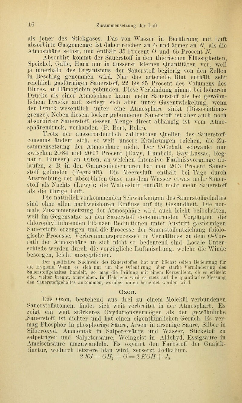 als jener des Stickgases. Das von Wasser in Berührung mit Luft absorbirte Gasgemenge ist daher reicher an 0 und ärmer an N, als die Atmosphäre selbst, und enthält 35 Procent 0 und 65 Procent N. Absorbirt kommt der Sauerstoff in den thierischen Flüssigkeiten, Speichel, Galle, Harn nur in äusserst kleinen Quantitäten vor, weil ja innerhalb des Organismus der Sauerstoff begierig von den Zellen in Beschlag genommen wird. Nur das arterielle Blut enthält sehr reichlich gasförmigen Sauerstoff, 22 bis 25 Proceut des Volumens des Blutes, an Hämoglobin gebunden. Diese Verbindung nimmt bei höherem Drucke als einer Atmosphäre kaum mehr Sauerstoff als bei gewöhn- lichem Drucke auf, zerlegt sich aber unter Gasentwickelung, wenn der Druck wesentlich unter eine Atmosphäre sinkt (Dissociations- grenze). Neben diesem locker gebundenen Sauerstoff ist aber auch noch absorbirter Sauerstoff, dessen Menge direct abhängig ist vom Atmo- sphärendruck, vorhanden (P. Bert, Bohr). Trotz der ausserordentlich zahlreichen Quellen des Sauerstoff- consums ändert sich, so weit unsere Erfahrungen reichen, die Zu- sammensetzung der Atmosphäre nicht. Der 0-Gehalt schwankt nur zwischen 20-84 und 20-97 Procent (Dav}^ Humbold, Gay-Lussac, Eeg- nault, Bunsen) an Orten, an weichen intensive Fäulnissvorgänge ab- laufen, z. B. in den Gangesniederungen hat man 20-3 Procent Sauer- stoff' gefunden (ßegnault). Die Meeresluft enthält bei Tage durch Austreibung der absorbirten Gase aus dem Wasser etwas mehr Sauer- stoff als Nachts (Lewy); die Waldesluft enthält nicht mehr Sauerstoff als die übrige Luft. Die natürlich vorkommenden Schwankungen des Sauerstoffgehaltes sind ohne allen nachweisbaren Einfluss auf die Gesundheit. Die nor- male Zusammensetzung der Atmosphäre wird auch leicht beibehalten, weil im Gegensatze zu den Sauerstoff consumirenden Vorgängen die chlorophyllführenden Pflanzen ßeductionen unter Austritt gasförmigen Sauerstoffs erzeugen und die Processe der Sauerstoflentziehung (biolo- gische Processe, Verbrennungsprocesse) im Verhältniss zu dem 0-Vor- rath der Atmosphäre an sich nicht so bedeutend sind. Locale Unter- schiede werden durch die vorzügliche Luftmischung, welche die Winde besorgen, leicht ausgeglichen. Der qualitative Nachweis des Sauerstotfes hat nur höchst selten Bedeutung für die Hj'giene. Wenn es sieh nur um eine Orientü-ung über starke Verminderung des Sauerstoffgehaltes handelt, so mag die Prüfung mit einem Kerzenlicht, ob es erlischt oder weiter brennt, ausreichen. Im üebrigen wird es stets auf die quantitative Messung des Sauerstoffgehaltes ankommen, worüber unten berichtet werden wird. Ozon. Das Ozon, bestehend aus drei zu einem Molekül verbundenen Sauerstoffatomen, findet sich weit verbreitet in der Atmosphäre. Es zeigt ein weit stärkeres Oxydationsvermögen als der gewöhnliche .Sauerstoff, ist dichter und hat einen eigenthümlichen Geruch. Es ver- mag Phosphor in phosphorige Säure, Arsen in arsenige Säure, Silber in Silberoxyd, Ammoniak in Salpetersäure und Wasser, Stickstoff' zu salpetriger und Salpetersäure, Weingeist in Aldehyd, Essigsäure in Ameisensäure umzuwandeln. Es oxydirt den Farbstoff der Guajak- tinctur, wodurch letztere blau wird, zersetzt Jodkalium. 2 /a+ O/To 4- 0 = 2 KOH^ J...