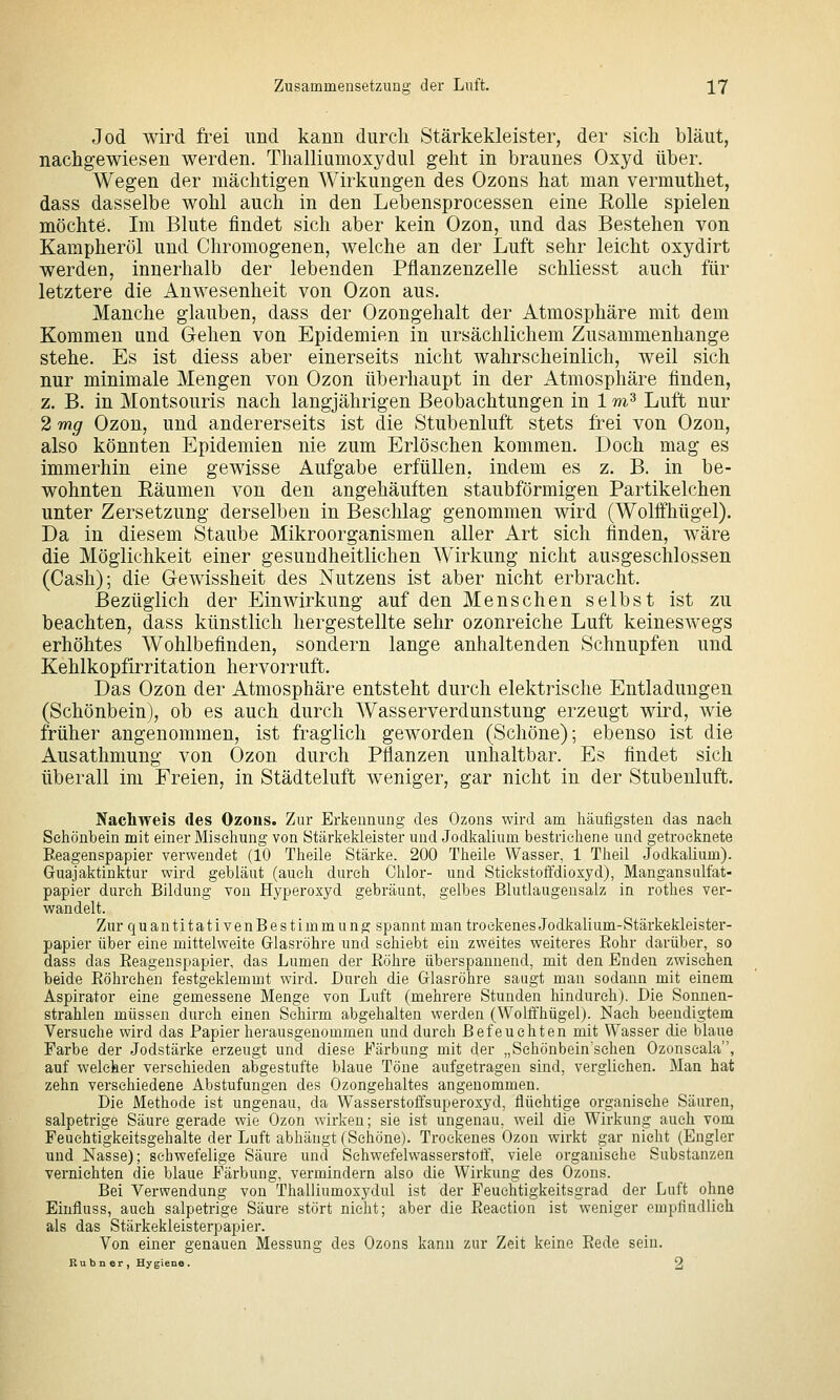 Jod wird frei und kann durch Stärkekleister, der sich bläut, nachgewiesen werden. Thalliumoxydul geht in braunes Oxyd über. Wegen der mächtigen Wirkungen des Ozons hat man vermuthet, dass dasselbe wohl auch in den Lebensprocessen eine EoUe spielen möchte. Im Blute findet sich aber kein Ozon, und das Bestehen von Kampheröl und Chromogenen, welche an der Luft sehr leicht oxydirt werden, innerhalb der lebenden Pflanzenzelle schliesst auch für letztere die Anwesenheit von Ozon aus. Manche glauben, dass der Ozongehalt der Atmosphäre mit dem Kommen und Gehen von Epidemien in ursächlichem Zusammenhange stehe. Es ist diess aber einerseits nicht wahrscheinlich, weil sich nur minimale Mengen von Ozon überhaupt in der Atmosphäre finden, z. B. in Montsouris nach langjährigen Beobachtungen in 1 m^ Luft nur 2 mg Ozon, und andererseits ist die Stubenluft stets frei von Ozon, also könnten Epidemien nie zum Erlöschen kommen. Doch mag es immerhin eine gewisse Aufgabe erfüllen, indem es z. B. in be- wohnten Räumen von den angehäuften staubförmigen Partikelchen unter Zersetzung derselben in Beschlag genommen wird (Wolffhügel). Da in diesem Staube Mikroorganismen aller Art sich finden, wäre die Möglichkeit einer gesundheitlichen Wirkung nicht ausgeschlossen (Cash); die Gewissheit des Nutzens ist aber nicht erbracht. Bezüglich der Einwirkung auf den Menschen selbst ist zu beachten, dass künstlich hergestellte sehr ozonreiche Luft keineswegs erhöhtes Wohlbefinden, sondern lange anhaltenden Schnupfen und Kehlkopfirritation hervorruft. Das Ozon der Atmosphäre entsteht durch elektrische Entladungen (Schönbein), ob es auch durch Wasserverdunstung erzeugt wird, wie früher angenommen, ist fraglich geworden (Schöne); ebenso ist die Ausathmung von Ozon durch Pflanzen unhaltbar. Es findet sich überall im Freien, in Städteluft weniger, gar nicht in der Stubenluft. Nacliweis des Ozons. Zur Erkennung des Ozons wird am häufigsten das nach Sehönbein mit einer Mischung von Stärkekleister und Jodkalium bestrichene und getrocknete Eeagenspapier verwendet (10 Theile Stärke. 200 Theile Wasser, 1 Theil Jodkalium). Guajaktinktur wird gebläut (auch durch Chlor- und Stickstoffdioxyd), Mangansiilfat- papier durch Bildung von Hyperoxyd gebräunt, gelbes Blutlaugensalz in rothes ver- wandelt. Zur quantitativenBestimmung spannt man trockenes Jodkalium-Stärkekleister- papier über eine mittelvveite Glasröhre und schiebt ein zweites weiteres Eohr darüber, so dass das Eeagenspapier, das Lumen der Eöhre überspannend, mit den Enden zwischen beide Eöhrehen festgeklemmt wird. Durch die Glasröhre sangt man sodann mit einem Aspirator eine gemessene Menge von Luft (mehrere Stunden hindurch). Die Sonnen- strahlen müssen durch einen Schirm abgehalten werden (Wolffhügel). Nach beendigtem Versuche wird das Papier herausgenommen und durch Befeuchten mit Wasser die blaue Farbe der Jodstärke erzeugt und diese Färbung mit der „Sehönbein'schen Ozonseala, auf welcher verschieden abgestufte blaue Töne aufgetragen sind, verglichen. Man hat zehn verschiedene Abstufungen des Ozongehaltes angenommen. Die Methode ist ungenau, da Wasserstoffsuperoxyd, flüchtige organische Säuren, salpetrige Säure gerade wie Ozon wirken; sie ist ungenau, weil die Wirkung auch vom Feuchtigkeitsgehalte der Luft abhängt (Schöne). Trockenes Ozon wirkt gar nicht (Engler und Nasse); scbwefelige Säure und Schwefelwasserstoff, viele organische Substanzen vernichten die blaue Färbung, vermindern also die Wirkung des Ozons. Bei Verwendung von Thalliumoxydul ist der Feuchtigkeitsgrad der Luft ohne Einfluss, auch salpetrige Säure stört nicht; aber die Eeaction ist weniger empfindlieh als das Stärkekleisterpapier. Von einer genauen Messung des Ozons kann zur Zeit keine Eede sein. Rubner, Hygiene. 2