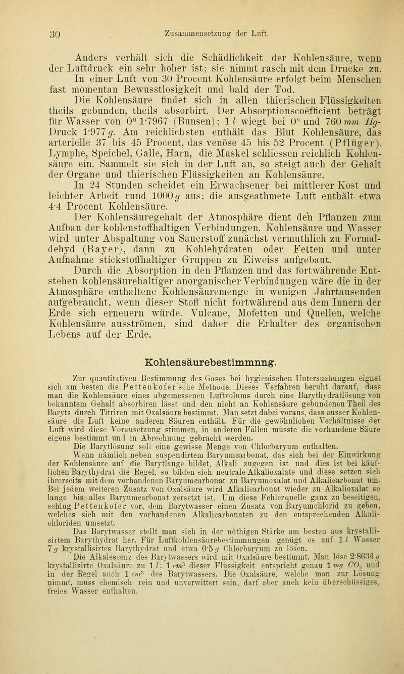 Anders verliält sich die Schädlichkeit der Kohlensäure, wenn der Luftdruck ein sehr hoher ist; sie nimmt rasch mit dem Drucke zu. In einer Luft von 30 Procent Kohlensäure erfolgt beim Menschen fast momentan Bewusstlosigkeit und bald der Tod. Die Kohlensäure findet sich in allen thierischen Flüssigkeiten theils gebunden, theils absorbirt. Der Absorptionscoefficient beträgt für Wasser von 0*^ 1-7967 (Bunsen); 11 wiegt bei 0 und 760 mm Hg- Druck 1-977^. Am reichlichsten enthält das Blut Kohlensäure, das arterielle 37 bis 45 Procent, das venöse 45 bis 52 Procent (Pflüger). Lymphe, Speichel, Galle, Harn, die Muskel schliessen reichlich Kohlen- säure ein. Sammelt sie sich in der Luft an, so steigt auch der Gehalt der Organe und thierischen Flüssigkeiten an Kohlensäure. In 24 Stunden scheidet ein Erwachsener bei mittlerer Kost und leichter Arbeit rund 1000^ aus; die ausgeathmete Luft enthält etwa 4-4 Pro Cent Kohlensäure. Der Kohlensäuregehalt der Atmosphäre dient den Pflanzen zum Aufbau der kohlenstoffhaltigen Verbindungen. Kohlensäure und Wasser wird unter Abspaltung von Sauerstoff zunächst vermuthlich zu Formal- dehyd (Bayerj, dann zu Kohlehydraten oder Fetten und unter Aufnahme stickstoffhaltiger Gruppen zu Eiweiss aufgebaut. Durch die Absorption in den Pflanzen und das fortwährende Ent- stehen kohlensäurehaltiger anorganischer Verbindungen wäre die in der Atmosphäre enthaltene Kohlensäuremenge in wenigen Jahrtausenden aufgebraucht, wenn dieser Stoff nicht fortwährend aus dem Innern der Erde sich erneuern würde. Vulcane, Motetten und Quellen, welche Kohlensäure ausströmen, sind daher die Erhalter des organischen Lebens auf der Erde. Kohlensäurebestimmnng. Zur quantitativen Bestimmung des Gases bei liygieuiselien üutersueliungen eignet sich am besten die Pettenkofer'sehe Metliode. Dieses Verfabren berubt darauf, dass man die Kohlensäure eines abgemessenen Luftvolums durch eine Barythydratlösung von beiianntem Gehalt absorbiren lässt und den nicht an Kohlensäure gebundenen Theil des Baryts durch Titriren mit Oxalsäure bestimmt. Mau setzt dabei voraus, dass ausser Kohlen- säure die Luft keine anderen Säuren enthält. Für die gewöhnlichen Verhältnisse der Luft wird diese Vorausetzung stimmen, in anderen Fällen müsste die vorhandene Säure eigens bestimmt und in Abrechnung gebracht werden. Die Barytlösung soll eine gewisse Menge von Chlorbaryum enthalten. Wenn nämlich neben suspendirtem Baryumcaibonat, das sieh bei der Einwirkung der Kohlensäure auf die Barytlauge bildet, Alkali zugegen ist und dies ist bei käuf- lichen Barythydrat die Regel, so bilden sieh neutrale Alkalioxalate und diese setzen sieh ihrerseits mit dem vorhandenen Baryumearbonat zu Baryumoxalat und Alkalicarbonat um. Bei jedem weiteren Zusatz von Oxalsäure wird Alkalicarbonat wieder zu Alkalioxalat so lange bis alles Baryumearbonat zersetzt ist. Um diese Fehlerquelle ganz zu beseitigen, sclilug Pettenkofer vor, dem Barytwasser einen Zusatz von Baryumehlorid zu geben, welches sieh mit den vorhandenen Alkalicarbonaten zu den entsprechenden A.lkali- chloriden umsetzt. Das Barytwasser stellt man sich in der nöthigen Stärke am besten aus ki-ystalli- siitem Barythydrat her. Für Luftkohlensäurebestimmungen genügt es auf 1^ Wasser lg krystallisirtes Barythydrat und etwa Ohg Chlorbaryum zu lösen. Die Alkaleseenz des Barytwassers wird mit Oxalsäure bestimmt. Man löse 2-8636.9 krystallisirte Oxalsäure zu 1?: 1 rm^ dieser Flüssigkeit entspricht genau Ima CO., und in der Regel auch 1 cm^ des Barytwassers. Die Oxalsäure, welche man zur Lösung nimmt, muss chemisch rein und uuverwittert sein, darf aber auch kein überschüssiges, freies Wasser enthalten.