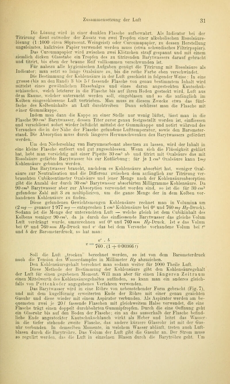 Die Lösung wird in einer dunklen Flaselie aufbewahrt. Als Indieator bei der Titrirung dient entweder der Zusatz von zwei Tropfen einer alkoholisc-hen Eosolsäure- lösung (1:1000 eirea SOproeent. Weingeist) oder Cureumapapier, zu dessen Herstellung ungeleimtes. kalkfreies Papier verwendet werden muss (etwa sc-liwedisehes Filtrirpapier). Das Cureumapapier wird zwiselien zwei Klötzchen stralT gespannt und mit einem ziemlieh dicken G-lasstabe ein Tropfen des zu titrirenden Barjtwassers darauf gebracht und titrirt, bis eben der braune Reif vollkommen versehwunden ist. Für nahezu alle hygienischen Aufgaben genügt die Titrirung mit Eosolsäure als Lidicator: man setzt so lange Oxalsäure zu, bis die rothe Farbe eben verschwindet. Die Bestimmung der Kohlensäure in der Luft geschieht in folgender Weise : In eine grosse (bis an den Eand) 3 bis 5 l fassende Flasehevon genau bestimmtem Inhalt wird mittelst eines gewöhnlichen Blasebalges und eines da'ran angesteckten Kautschuk- schlauehes, welch letzterer in die Flasche bis auf ihren Boden gesteckt wird. Luft aus dem Eaume. welcher untersucht werden soll, eingeblasen und so die anfänglich im Kolben eingeschlossene Luft vertrieben. Man muss zu diesem Zwecke etwa cfas fünf- fache des Kolbeninhalts an Luft durchtreiben Dann sehUesst man die Flasche mit einer Grummikappe. Indem man dann die Kappe an einer Stelle nur wenig lüftet, lässt man in die Flaselie 90 e»i3 Barytwasser, dessen Titer zuvor genau festgestellt worden ist, einfliessen und versehliesst sofort wieder luftdicht mittelst der Gummikappe und notirt während des Versuches die in der Nähe der Flasche gefundene Lufttemperatur, sowie den Barometer- stand. Die Absorption muss durch längeres Herumsehwenken des Barytwassers gefördert werden. Um den Niederschlag von Baryumearbonat absetzen zu lassen, wird der Inhalt in eine kleine Flasche entleert und gut zugeschlossen. Wenn sieh die Flüssigkeit geklärt hat, bebt man vorsichtig mit einer Pipette 30 cm? ab und titrirt mit Oxalsäure das mit Eosolsäure gefärbte Barytwasser bis zur Entfärbung: für je 1 cvi^ Oxalsäure kann Img Kohlensäure gebunden werden. Das Barytwasser braucht, nachdem es Kohlensäure absorbirt hat. weniger Oxal- säure zur Neutralisation und die Differenz zwischen dem anfänglich zur Titrirung ver- brauchten Cubikcentimeter Oxalsäure und jener Menge nach der Kohlensäureabsorption gibt die Anzahl der durch 30 cm-* Barytwasser absorbirten Milligramme Kohlensäure. Da ■90 cni^ Barytwasser aber zur Absorption verwendet worden sind, so ist die für 30 cm^ gefundene Zahl mit 3 zu multiplieiren, um die ganze Menge der in dem Kolben vor- handenen Kohlensäure zu finden. Diese gefundenen Grewichtsmengen Kohlensäure rechnet man in Volumina um (2 mg — genauer 1-977 mg — entsprechen 1 cm'^ Kohlensäure bei 0'^ und 760 mg Hg-Dniak). Sodann ist die Menge der untersuchten Luft — welche gleich ist dem Cubikinhalt des Kolbens weniger 90 cm^, da ja durch das einfliessende Barytwasser das gleiche Volum Luft verdrängt wurde, umzurechnen auf 0 und 760m??i ^-Druek. Ist v das Volum bei 0^^ und 760)H7)i Jf^r-Druck und v das bei dem Versuche vorhandene Volum bei < und h der Barometerdruek, so hat man: V' . h  ~ 760. (1 -h 0 00366 0 Soll die Luft „trocken'' berechnet werden, so ist von dem Barometerdruek noch die Tension des Wasserdampfes in Millimeter Hg abzuziehen. Den Kohlensäuregehalt berechnet man sodann weiter für 1000 Theile Luft. Diese Methode der Bestimmung der Kohlensäure gibt den Kohlensäuregehalt der Luft für einen gegebenen Moment. Will man aber für einen längeren Zeitraum einen Mittelwerth des Kohlensäuregehaltes auffinden, so kann man ein anderes gleich- falls von Pettenkofer angegebenes A'erfahren verwenden. Das Barytwasser wird in eine Eöhre von nebenstehender Form gebracht (Fig. 7), und mit dem kugelförmig erweiterten Ende der Eöhre mit einer genau geaichten Gasuhr und diese wieder mit einem Aspirator verbunden. Als Aspirator werden am be- quemsten zwei je 20 / fassende Flaschen mit gleichweitem Halse verwendet, die eine Flasche trägt einen doppelt durchbohrten Gummipfropfen. Durch die eine Oeffnung geht ein Glasrohr bis auf den Boden der Flasche: ein an das ausserhalb der Flasche befind- liche Ende angesteckter Kaut^ehukschlaueh wirkt als Heber und leitet das Wasser in die tiefer stehende zweite Flasche, das andere kürzere Glasrohr ist mit der Gas- uhr verbunden. In demselben Momente, in welchem Wasser abläuft, treten auch Luft- blasen durch die Barytröhre. Das Volum der Luft gibt die Gasulir an. Der Strom muss so regulirt werden, das die Luft in einzelnen Blasen durch die Barvtröhre geht. Um