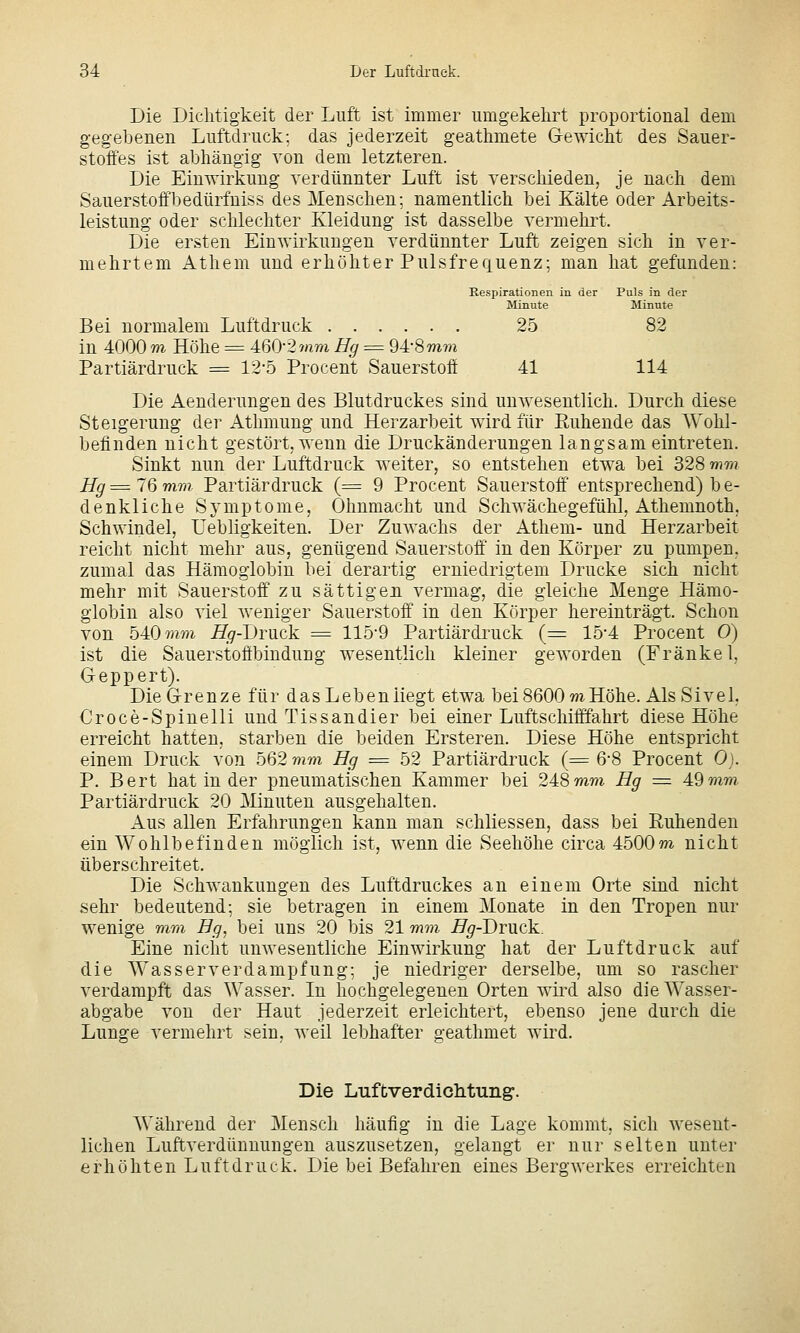 Die Diclitigkeit der Luft ist immer iimgekelirt proportional dem gegebenen Luftdruck; das jederzeit geathmete G-ewicht des Sauer- stoffes ist abhängig von dem letzteren. Die Einwirkung verdünnter Luft ist verschieden, je nach dem Sauerstoffbedürfniss des Menschen; namentlich bei Kälte oder Arbeits- leistung oder schlechter Kleidung ist dasselbe vermehrt. Die ersten Einwirkungen verdünnter Luft zeigen sich in ver- mehrtem Athem und erhöhter Pulsfrequenz; man hat gefunden: Eespirationen in der Puls in der Minute Slinute Bei normalem Luftdruck 25 82 in 4000 m Höhe = 4ß0*2*nm Hg = 94'8m?ji Partiärdruck = 12-5 Procent Sauerstoff 41 114 Die Aenderungen des Blutdruckes sind unwesentlich. Durch diese Steigerung der x\thmung und Herzarbeit wird für Ruhende das Wohl- befinden nicht gestört, wenn die Druckänderungen langsam eintreten. Sinkt nun der Luftdruck weiter, so entstehen etwa bei 328 mm Hg =^76mm Partiärdruck (= 9 Procent Sauerstoff entsprechend) be- denkliche Symptome, Ohnmacht und Schwächegefühl, Athemnoth. Schwindel, Uebligkeiten. Der Zuwachs der Athem- und Herzarbeit reicht nicht mehr aus, genügend Sauerstoff in den Körper zu pumpen, zumal das Hämoglobin bei derartig erniedrigtem Drucke sich nicht mehr mit Sauerstoff zu sättigen vermag, die gleiche Menge Hämo- globin also viel weniger Sauerstoff in den Körper hereinträgt. Schon von 540 mm Ä^-Druck = 115-9 Partiärdi^uck (= 15*4 Procent 0) ist die SauerstoÖbindung wesentlich kleiner geworden (Franke 1, Geppert). DieG-renze für dasLebeniiegt etwa bei8600mHöhe. Als Sivel, Croce-Spinelli und Tissandier bei einer Luftschifffahrt diese Höhe erreicht hatten, starben die beiden Ersteren. Diese Höhe entspricht einem Druck von 562 mm Hg = 52 Partiärdruck (= 6-8 Procent 0). P. Bert hat in der pneumatischen Kammer bei 248mm Hg = 49mm Partiärdruck 20 Minuten ausgehalten. Aus allen Erfährungen kann man schliessen, dass bei Ruhenden ein Wohlbefinden möglich ist, wenn die Seehöhe circa 4500m nicht überschreitet. Die Schwankungen des Luftdruckes an einem Orte sind nicht sehr bedeutend; sie betragen in einem Monate in den Tropen nur wenige mm Hg, bei uns 20 bis 21 mm Hg-Bruck. Eine nicht unwesentliche Einwirkung hat der Luftdruck auf die Wasserverdampfung: je niedriger derselbe, um so rascher verdampft das Wasser. In hochgelegenen Orten wird also die Wasser- abgabe von der Haut jederzeit erleichtert, ebenso jene durch die Lunge vermehrt sein, weil lebhafter geathmet wird. Die Lufdverdiclitiing. Während der Mensch häufig in die Lage kommt, sich wesent- lichen Luftverdünnungen auszusetzen, gelangt er nur selten unter erhöhten Luftdruck. Die bei Befahren eines Bergwerkes erreichten