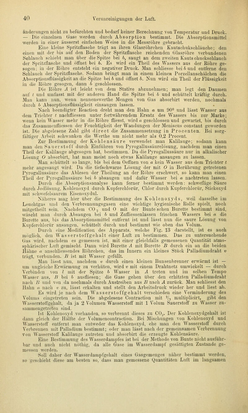 änderuügen nicht zu befüreliten und bedarf keiner Bereelinung von Temperatur und Druck. — Die einzelnen Gase werden durch Absorption bestimmt. Die Absorptionsmittel ■werden in einer äusserst einfachen Weise in die Blessröhre gebracht. Eine kleine Spritzflasche trägt au ihren Grlasröhrehen Eautsehuksehläuehe; den einen mit der bis auf den Boden der Spritzflasche reichenden Gflasröhre verbundenen Schlauch schiebt man über die Spitze bei h, saugt an dem zweiten Kauts ehuekschlaueh der Spritzflasche und öffnet bei h. Es wird ein Theil des Wassers aus der Eöhre ge- sogen: in der Eöhre entsteht ein negativer Druck. Man schliesse bei 6 und entferne den Schlauch der Spritzflasehe. Sodann bringt man in einem kleinen Porzellanschälchen die Absorptionsflüssigkeit an die Spitze bei b und öffnet h. Nun wird ein Theil der Flüssigkeit in die Röhre gesogen, dann b geschlossen. Die Eöhre A ist leicht von dem Stative abzunehmen; man legt den Daumen auf ;; und umfasst mit der anderen Hand die Spitze bei b und schüttelt kräftig durch. -Man kann nun, wenn nennenswerthe Mengen von Gras absorbirt werden, n'ochmals durch b Absorptionsflüssigkeit einsaugen lassen. Nach beendigter Eeaction dreht man den Hahn a um 90 und lässt Wasser aus •dem Trichter t nachfliessen unter fortwährendem Ersatz des Wassers bis zur Marke; wenn kein Wasser mehr in die Eöhre fliesst, wird a geschlossen und gewartet, bis durch ■das Zusammenfliessen der Feuchtigkeit der Wandungen der Meniscus constant geworden ist. Die abgelesene Zahl gibt direct die Zusammensetzung in Proeenten. Bei sorg- fältiger Arbeit sehwanken die Werthe um nicht mehr als 0,2 Procent. Zur Bestimmung der Kohlensäure verwendet man Kalilauge; sodann kann man den Sauerstoff durch Einführen von Pyrogallussäurelösung, nachdem man einen Theil der Kalilauge abgesogen hat, bestimmen. Da die Pyrogallussäure nur in alkalischer Lösung 0 absorbirt, hat man meist noch etwas Kalilauge ansaugen zu lassen. Man schüttelt so lange, bis bei dem Oeffnen von a kein Wasser aus dem TrieJiter t mehr angesaugt wird; Da die tiefsehwarze Lösung der mit 0 in Berührung getretenen Pyrogallussäure das Ablesen der Theilung an der Eöhre erschwert, so kann man einen Theil der Pyrogallussäure bei b absaugen und dafür Wasser bei a nachtreten lassen. Durch die Absorptionsanalyse kann ferner bestimmt werden: schweflige Säure durch Jodlösung, Kohlenoxyd durch Kupferehlorür, Chlor durch Kupferehlorür, Stickoxyd mit schwefelsaurem Eisenoxydul. Näheres mag hier über die Bestimmung des Kohlenoxyds, weil dasselbe im Leuchtgas und den Verbrennungsgasen eine wichtige hygienische Eolle spielt, noch mitgetheilt sein. Nachdem CO o und 0 mit der Bunteschen Bürette bestimmt sind, wäscht man durch Absaugen bei b und Zufliessenlassen frischen Wassers bei a die Bürette aus, bis das Absorptionsmittel entfernt ist und lässt nun die saure Lösung von Kupferehlorür ansaugen, schüttelt durch und bestimmt wie oben das Volum. Durch eine Modification des Apparats, welche Fig. 13 darstellt, ist es auch möglieh, den Wasserstoffgehalt einer Luft zu bestimmen. Das zu untersuchende Gas wird, nachdem es gemessen ist, mit einer gleichfalls gemessenen Quantität atmo- sphärischer Luft gemischt. Dann wird Bürette A mit Bürette B durch ein an die beiden Hähne a anschliessendes Eöhrehen, das im Lmern ein Ideines Stück Palladiumdraht v trägt, verbunden. B ist mit Wasser gefüllt. Man lässt nun, nachdem v durch einen kleinen Bunsenbrenner erwärmt ist — um ungleiche Erwärmung zu verhüten, wird v mit einem Drahtnetz umwickelt — durch Verbinden von l mit der Spitze b Wasser in A treten und im selben Tempo Wasser aus, B bei b ausfliesen; die Gase gehen über den erhitzten Palladiumdraht nach B und von da nochmals durch Austreiben aus B nach A zurück. Man sehliesst den Hahn a nach v zu, lässt erkalten und stellt den Arbeitsdruck wieder her und liest ab. Es wird je nach dem Wasserstoffgehalt verschieden eine Verminderung des Volums eingetreten sein. Die abgelesene Contraction mit ^/^ multiplieirt, gibt den Wasserstoffgehalt, da ja 2 Volumen Wasserstoff mit 1 Volum Sauerstoff zu Wasser zu- sammengetreten sind. Ist Kohlenoxyd vorhanden, so verbrennt dieses zu CO2. Der Kohlenoxydgehalt ist dann gleich der Hälfte der Volumencontraction. Bei Mischungen von Kohlenoxyd und Wasserstoff entfernt man entweder das Kohlenoxyd, ehe man den Wasserstoff durch Verbrennen mit Palladium bestimmt; oder man lässt nach der gememsamen Verbrennung von Wasserstoff Kalilauge zutreten und absorbirt die erzeugte Kohlensäure. Eine Bestimmung des Wasserdampfes ist bei der Methode von Bunte nicht ausführ- bar und auch nicht nöthig, da alle Gase im Wasserdampf gesättigten Zustande ge- messen werden. Soll daher der Wasserdampfgehalt eines Gasgemeuges näher bestimmt werden, so geschieht diese am besten so, dass man gemessene Quantitäten Luft im langsamen