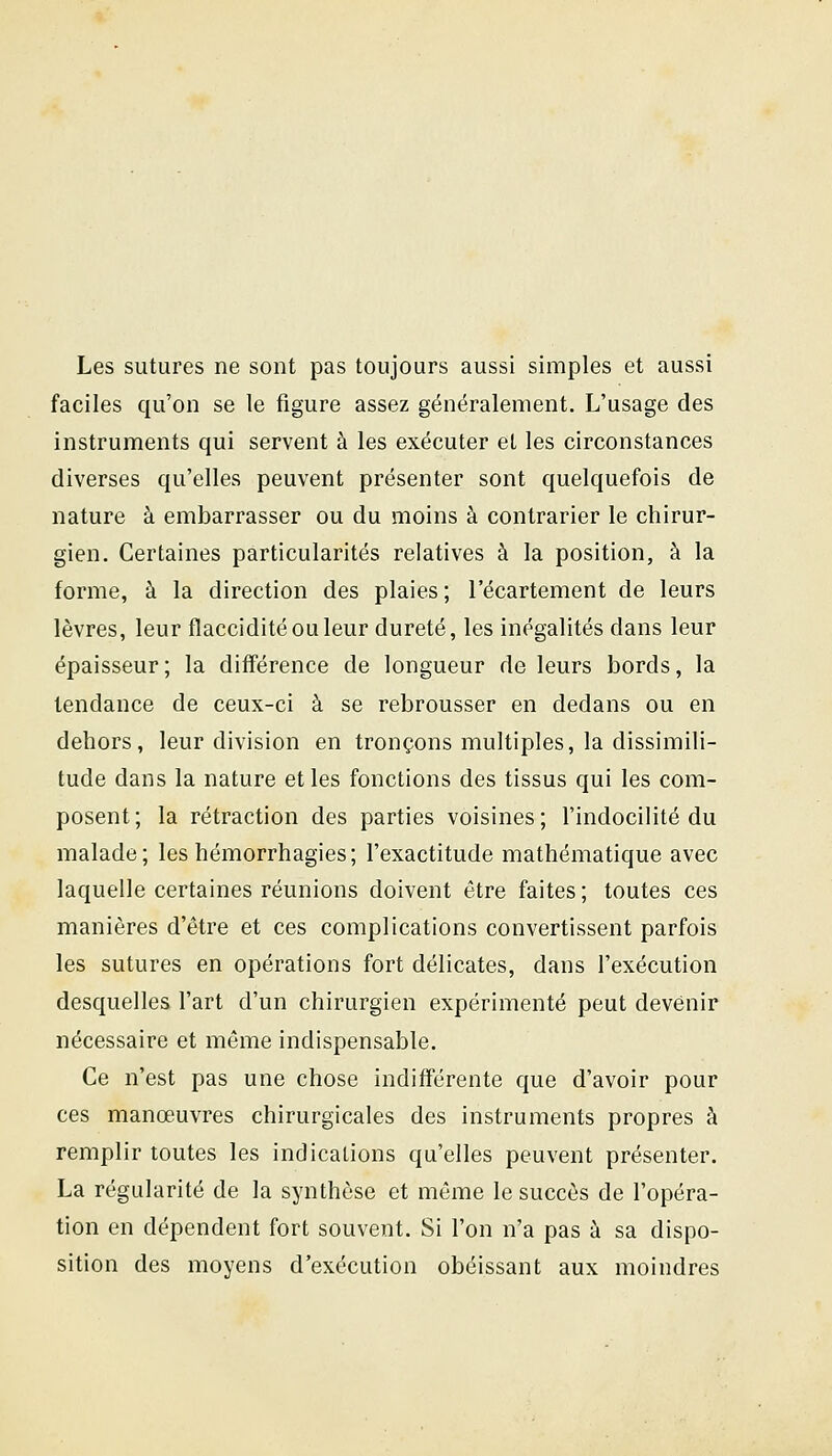 Les sutures ne sont pas toujours aussi simples et aussi faciles qu'on se le figure assez généralement. L'usage des instruments qui servent à les exécuter et les circonstances diverses qu'elles peuvent présenter sont quelquefois de nature à embarrasser ou du moins à contrarier le chirur- gien. Certaines particularités relatives à la position, à la forme, à la direction des plaies; l'écartement de leurs lèvres, leur flaccidité ou leur dureté, les inégalités dans leur épaisseur ; la différence de longueur de leurs bords, la tendance de ceux-ci à se rebrousser en dedans ou en dehors, leur division en tronçons multiples, la dissimili- tude dans la nature et les fonctions des tissus qui les com- posent; la rétraction des parties voisines; l'indocilité du malade; leshémorrhagies; l'exactitude mathématique avec laquelle certaines réunions doivent être faites ; toutes ces manières d'être et ces complications convertissent parfois les sutures en opérations fort délicates, dans l'exécution desquelles l'art d'un chirurgien expérimenté peut devenir nécessaire et même indispensable. Ce n'est pas une chose indifférente que d'avoir pour ces manœuvres chirurgicales des instruments propres à remplir toutes les indications qu'elles peuvent présenter. La régularité de la synthèse et même le succès de l'opéra- tion en dépendent fort souvent. Si l'on n'a pas à sa dispo- sition des moyens d'exécution obéissant aux moindres