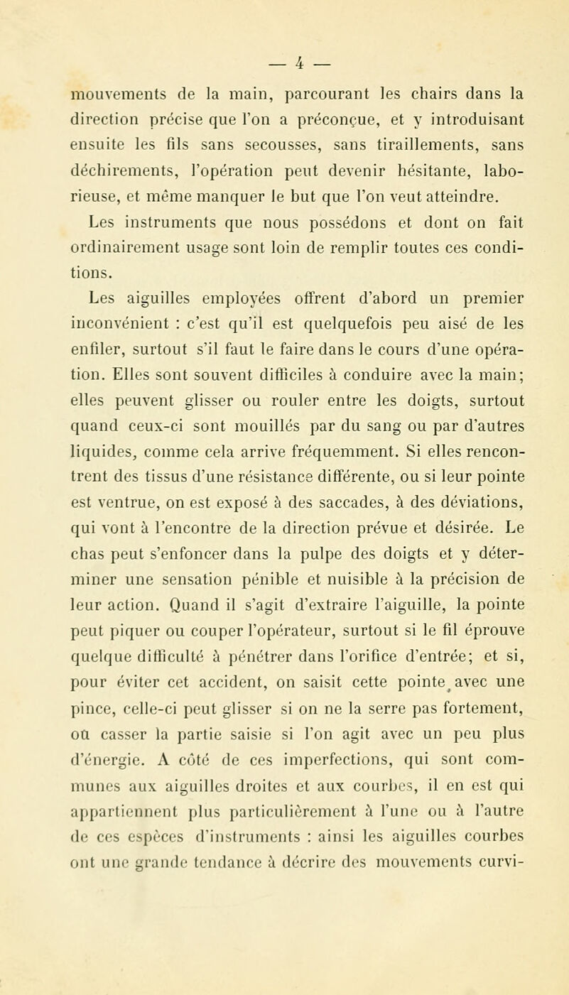 mouvements de la main, parcourant les chairs dans la direction précise que l'on a préconçue, et y introduisant ensuite les fils sans secousses, sans tiraillements, sans déchirements, l'opération peut devenir hésitante, labo- rieuse, et même manquer le but que l'on veut atteindre. Les instruments que nous possédons et dont on fait ordinairement usage sont loin de remplir toutes ces condi- tions. Les aiguilles employées offrent d'abord un premier inconvénient : c'est qu'il est quelquefois peu aisé de les enfiler, surtout s'il faut le faire dans le cours d'une opéra- tion. Elles sont souvent difficiles à conduire avec la main; elles peuvent glisser ou rouler entre les doigts, surtout quand ceux-ci sont mouillés par du sang ou par d'autres liquides, comme cela arrive fréquemment. Si elles rencon- trent des tissus d'une résistance différente, ou si leur pointe est ventrue, on est exposé à des saccades, à des déviations, qui vont à rencontre de la direction prévue et désirée. Le chas peut s'enfoncer dans la pulpe des doigts et y déter- miner une sensation pénible et nuisible à la précision de leur action. Quand il s'agit d'extraire l'aiguille, la pointe peut piquer ou couper l'opérateur, surtout si le fil éprouve quelque difficulté à pénétrer dans l'orifice d'entrée; et si, pour éviter cet accident, on saisit cette pointe avec une pince, celle-ci peut glisser si on ne la serre pas fortement, ou casser la partie saisie si l'on agit avec un peu plus d'énergie. A côté de ces imperfections, qui sont com- munes aux aiguilles droites et aux courbes, il en est qui appartiennent plus particulièrement à l'une ou à l'autre de ces espèces d'instruments : ainsi les aiguilles courbes ont une grande tendance à décrire des mouvements curvi-