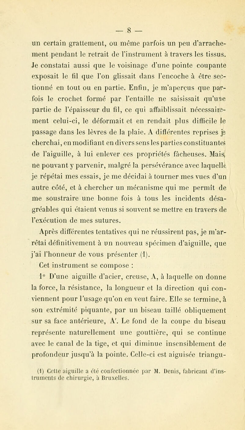 un certain grattement, ou même parfois un peu d'arrache- ment pendant le retrait de l'instrument à travers les tissus. Je constatai aussi que le voisinage d'une pointe coupante exposait le fil que l'on glissait dans l'encoche à être sec- tionné en tout ou en partie. Enfin, je m'aperçus que par- fois le crochet formé par l'entaille ne saisissait qu'une partie de l'épaisseur du fil, ce qui affaiblissait nécessaire- ment celui-ci, le déformait et en rendait plus difficile le passage dans les lèvres de la plaie. A différentes reprises je cherchai, en modifiant en divers sens les parties constituantes de l'aiguille, à lui enlever ces propriétés fâcheuses. Mais, ne pouvant y parvenir, malgré la persévérance avec laquelle je répétai mes essais, je me décidai à tourner mes vues d'un autre côté, et à chercher un mécanisme qui me permît de me soustraire une bonne fois à tous les incidents désa- gréables qui étaient venus si souvent se mettre en travers de l'exécution de mes sutures. Après différentes tentatives qui ne réussirent pas, je m'ar- rêtai définitivement à un nouveau spécimen d'aiguille, que j'ai l'honneur de vous présenter (1). Cet instrument se compose : !« D'une aiguille d'acier, creuse. A, à laquelle on donne la force, la résistance, la longueur et la direction qui con- viennent pour l'usage qu'on en veut faire. Elle se termine, à son extrémité piquante, par un biseau taillé obliquement sur sa face antérieure, A'. Le fond de la coupe du biseau représente naturellement une gouttière, qui se continue avec le canal de la tige, et qui diminue insensiblement de profondeur jusqu'à la pointe. Celle-ci est aiguisée triangu- (i) Celle iiiguille a été confeclionnée jiar M. Denis, fabricant d'ins- Irumenls de chirurgie, à Bruxelles.