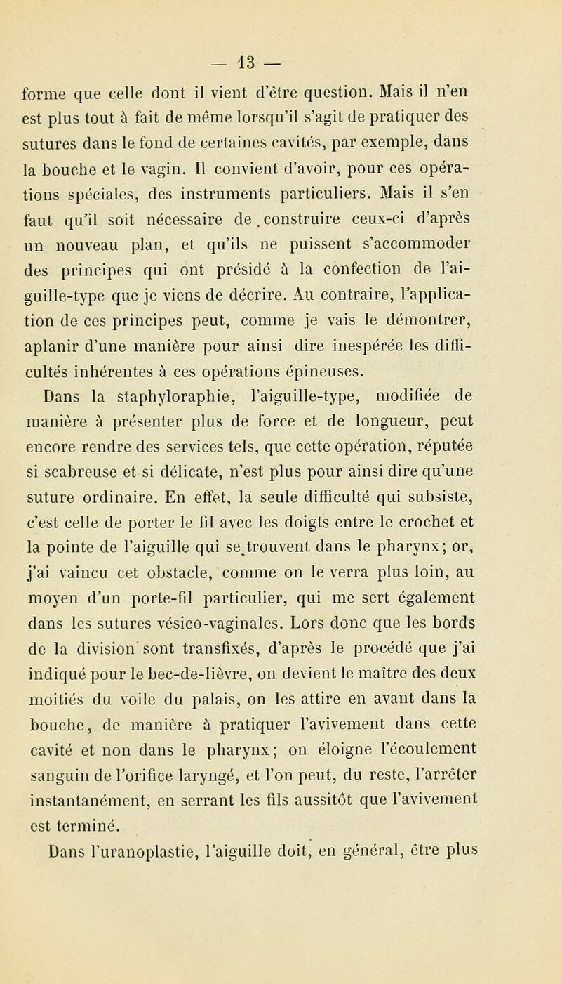 — 43 — forme que celle dont il vient d'être question. Mais il n'en est plus tout à fait de même lorsqu'il s'agit de pratiquer des sutures dans le fond de certaines cavités, par exemple, dans la bouche et le vagin. Il convient d'avoir, pour ces opéra- tions spéciales, des instruments particuliers. Mais il s'en faut qu'il soit nécessaire de .construire ceux-ci d'après un nouveau plan, et qu'ils ne puissent s'accommoder des principes qui ont présidé à la confection de l'ai- guille-type que je viens de décrire. Au contraire, l'applica- tion de ces principes peut, comme je vais le démontrer, aplanir d'une manière pour ainsi dire inespérée les diffi- cultés inhérentes à ces opérations épineuses. Dans la staphyloraphie, l'aiguille-type, modifiée de manière à présenter plus de force et de longueur, peut encore rendre des services tels, que cette opération, réputée si scabreuse et si délicate, n'est plus pour ainsi dire qu'une suture ordinaire. En effet, la seule difficulté qui subsiste, c'est celle de porter le fil avec les doigts entre le crochet et la pointe de l'aiguille qui se trouvent dans le pharynx; or, j'ai vaincu cet obstacle, comme on le verra plus loin, au moyen d'un porte-fil particulier, qui me sert également dans les sutures vésico-vaginales. Lors donc que les bords de la division sont transfixés, d'après le procédé que j'ai indiqué pour le bec-de-lièvre, on devient le maître des deux moitiés du voile du palais, on les attire en avant dans la bouche, de manière à pratiquer l'avivement dans cette cavité et non dans le pharynx; on éloigne l'écoulement sanguin de l'orifice laryngé, et l'on peut, du reste, l'arrêter instantanément, en serrant les fils aussitôt que l'avivement est terminé. Dans l'uranoplastie, l'aiguille doit, en général, être plus