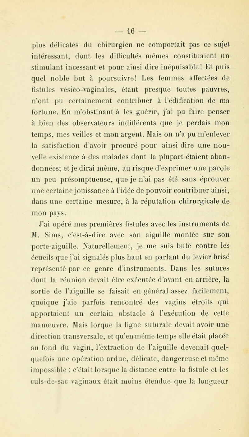 plus délicates du chirurgien ne comportait pas ce sujet intéressant, dont les difficultés mêmes constituaient un stimulant incessant et pour ainsi dire inépuisable! Et puis quel noble but à poursuivre! Les femmes affectées de fistules vésico-vaginales, étant presque toutes pauvres, n'ont pu certainement contribuer à l'édification de ma fortune. En m'obstinant à les guérir, j'ai pu faire penser à bien des observateurs indifférents que je perdais mon temps, mes veilles et mon argent. Mais on n'a pu m'enlever la satisfaction d'avoir procuré pour ainsi dire une nou- velle existence à des malades dont la plupart étaient aban- données; et je dirai même, au risque d'exprimer une parole un peu présomptueuse, que je n'ai pas été sans éprouver une certaine jouissance à l'idée de pouvoir contribuer ainsi, dans une certaine mesure, à la réputation chirurgicale de mon pays. J'ai opéré mes premières fistules avec les instruments de M. Sims, c'est-à-dire avec son aiguille montée sur son porte-aiguille. Naturellement, je me suis buté contre les écueils que j'ai signalés plus haut en parlant du levier brisé représenté par ce genre d'instruments. Dans les sutures dont la réunion devait être exécutée d'avant en arrière, la sortie de l'aiguille se faisait en général assez facilement, quoique j'aie parfois rencontré des vagins étroits qui apportaient un certain obstacle ù l'exécution de cette manœuvre. Mais lorque la ligne suturale devait avoir une direction transversale, et qu'en même temps elle était placée au fond du vagin, l'extraction de l'aiguille devenait quel- quefois une opération ardue, délicate, dangereuse et même impossible : c'était lorsque la distance entre la fistule et les culs-de-sac vaginaux était moins étendue que la longueur