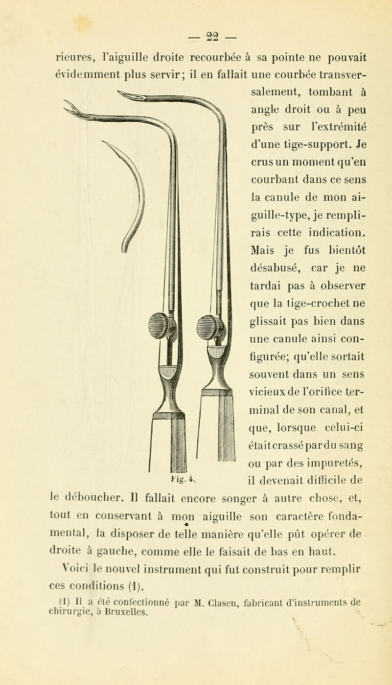 QC) rieures, l'aiguille droite recourbée à sa pointe ne pouvait évidemment plus servir; il en fallait une courbée transver- salement, tombant à angle droit ou à peu près sur l'extrémité d'une tige-support. Je crus un moment qu'en courbant dans ce sens la canule de mon ai- guille-type, je rempli- rais cette indication. Mais je fus bientôt désabusé, car je ne tardai pas à observer que la tige-crochet ne glissait pas bien dans une canule ainsi con- figurée; qu'elle sortait souvent dans un sens vicieux de l'orifice ter- minal de son canal, et que, lorsque celui-ci élaitcrassépardu sang ou par des impuretés, '•is-*- il devenait diliîcile de le déboucher. Il fallait encore songer à autre chose, et, tout en conservant à mon aiguille son caractère fonda- mental, la disposer de telle manière qu'elle pût opérer de droite à gauche, comme elle le faisait de bas en haut. Voici le nouvel instrument qui fut construit pour remplir ces conditions (1). (i) 11 a (''lé conl'oclioiiné par M. Claseu, fabricant d'inslrumcnls de chirurgie, à Bi'uxellcs.