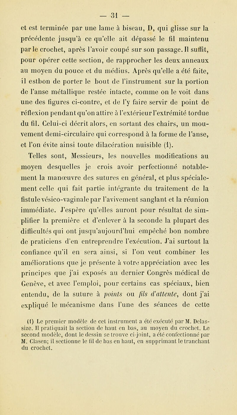 et est terminée par une lame à biseau, D, qui glisse sur la précédente jusqu'à ce qu'elle ait dépassé le fil maintenu parle crochet, après l'avoir coupé sur son passage. Il suffit, pour opérer cette section, de rapprocher les deux anneaux au moyen du pouce et du médius. Après qu'elle a été faite, il estbon de porter le bout de l'instrument sur la portion de l'anse métallique restée intacte, comme on le voit dans une des figures ci-contre, et de l'y faire servir de point de réflexion pendant qu'on attire à l'extérieur l'extrémité tordue du fil. Celui-ci décrit alors, en sortant des chairs, un mou- vement demi-circulaire qui correspond à la forme de l'anse, et l'on évite ainsi toute dilacération nuisible (1). Telles sont, Messieurs, les nouvelles modifications au moyen desquelles je crois avoir perfectionné notable- ment la manœuvre des sutures en général, et plus spéciale- ment celle qui fait partie intégrante du traitement de la fistule vésico-vaginale par l'avivement sanglant et la réunion immédiate. J'espère qu'elles auront pour résultat de sim- plifier la première et d'enlever à la seconde la plupart des difficultés qui ont jusqu'aujourd'hui empêché bon nombre de praticiens d'en entreprendre l'exécution. J'ai surtout la confiance qu'il en sera ainsi, si l'on veut combiner les améliorations que je présente à votre appréciation avec les principes que j'ai exposés au dernier Congrès médical de Genève, et avec l'emploi, pour certains cas spéciaux, bien entendu, de la suture à points ou fils cVattente, dont j'ai expliqué le mécanisme dans l'une des séances de cette (1) Le premier modèle de cet instrument a été exécuté par M. Delas- size. 11 pratiquait la section de haut en bas, au moyen du crochet. Le second modèle, dont le dessin se trouve ci-joint, a été confectionné par M. Clasen; il sectionne le fil de bas en haut, en supprimant le tranchant du crochet.