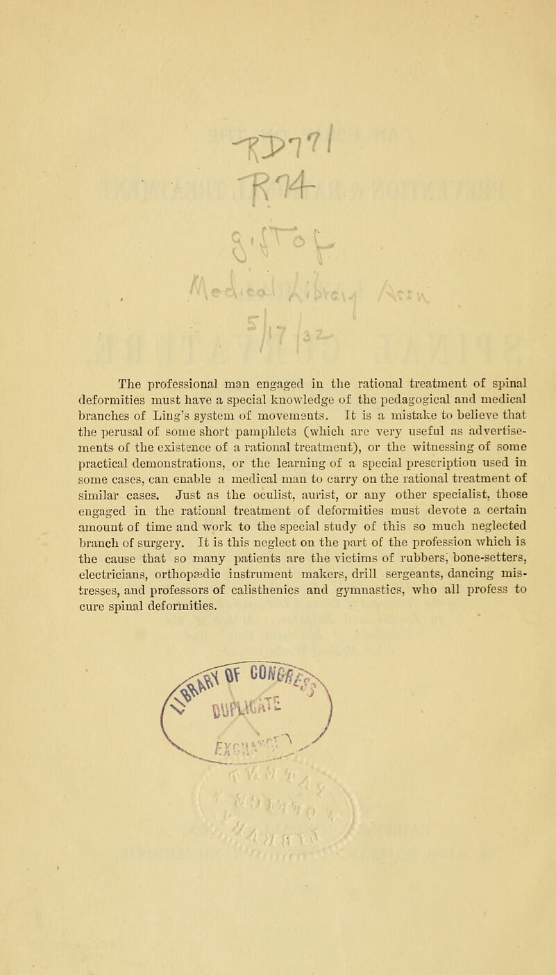 The professional man engaged in the rational treatment of spinal deformities must have a special knowledge of the pedagogical and medical branches of Ling's system of movements. It is a mistake to believe that the perusal of some short pamphlets (which are very useful as advertise- ments of the existence of a rational treatment), or the witnessing of some practical demonstrations, or the learning of a special prescription used in some cases, can enable a medical man to carry on the rational treatment of similar cases. Just as the oculist, aurist, or any other specialist, those engaged in the rational treatment of deformities must devote a certain amount of time and work to the special study of this so much neglected branch of surgery. It is this neglect on the part of the profession which is the cause that so many patients are the victims of rubbers, bone-setters, electricians, orthopaedic instrument makers, drill sergeants, dancing mis- tresses, and professors of calisthenics and gymnastics, who all profess to cure spinal deformities. '•s> EUROS'- '