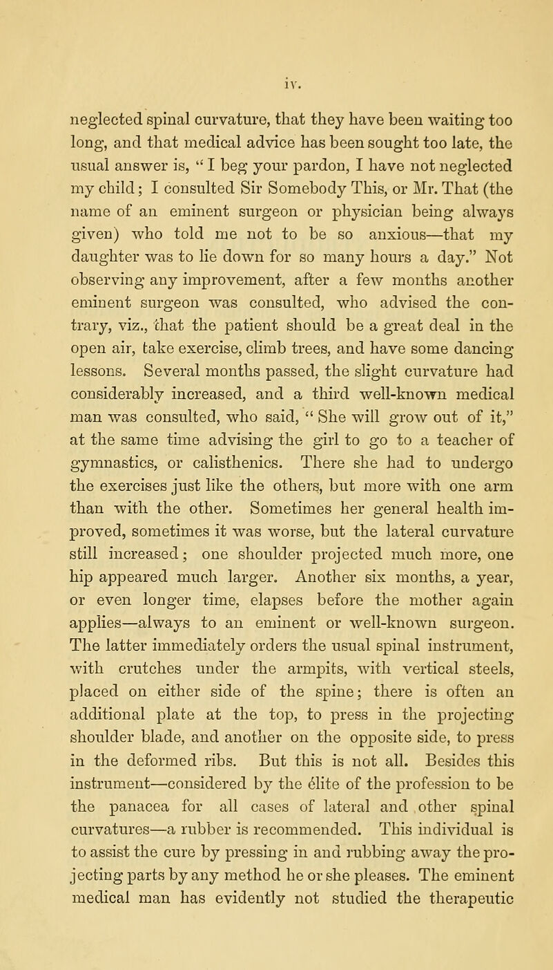 LV. neglected spinal curvature, that they have been waiting too long, and that medical advice has been sought too late, the usual answer is,  I beg your pardon, I have not neglected my child; I consulted Sir Somebody This, or Mr. That (the name of an eminent surgeon or physician being always given) who told me not to be so anxious—that my daughter was to lie down for so many hours a day. Not observing any improvement, after a few months another eminent surgeon was consulted, who advised the con- trary, viz., that the patient should be a great deal in the open air, take exercise, climb trees, and have some dancing lessons. Several months passed, the slight curvature had considerably increased, and a third well-known medical man was consulted, who said,  She will grow out of it, at the same time advising the girl to go to a teacher of gymnastics, or calisthenics. There she had to undergo the exercises just like the others, but more with one arm than with the other. Sometimes her general health im- proved, sometimes it was worse, but the lateral curvature still increased; one shoulder projected much more, one hip appeared much larger. Another six months, a year, or even longer time, elapses before the mother again applies—always to an eminent or well-known surgeon. The latter immediately orders the usual spinal instrument, with crutches under the armpits, with vertical steels, placed on either side of the spine; there is often an additional plate at the top, to press in the projecting shoulder blade, and another on the opposite side, to press in the deformed ribs. But this is not all. Besides this instrument—considered by the elite of the profession to be the panacea for all cases of lateral and other spinal curvatures—a rubber is recommended. This individual is to assist the cure by pressing in and rubbing away the pro- jecting parts by any method he or she pleases. The eminent medical man has evidently not studied the therapeutic