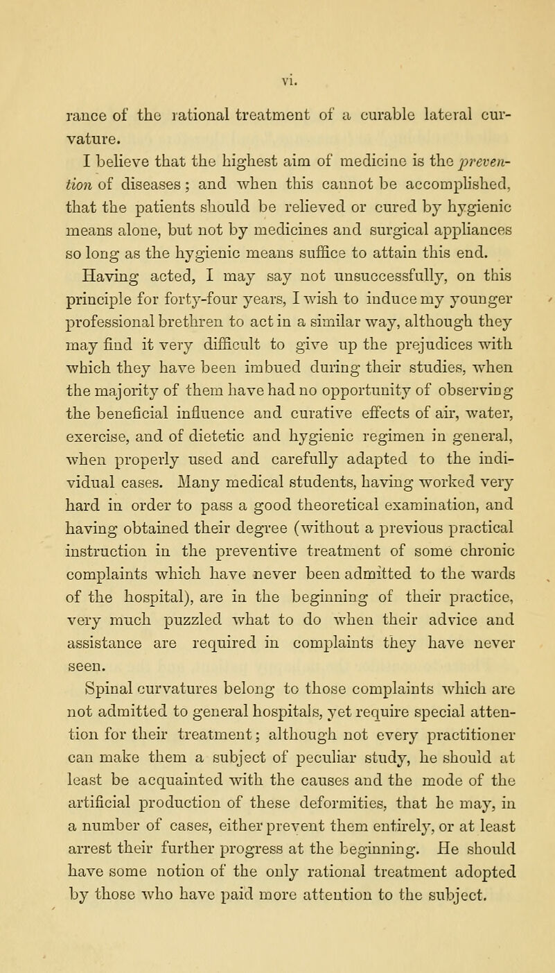 VI. rauce of the rational treatment of a curable lateral cur- vature. I believe that the highest aim of medicine is t\\o, preven- tion of diseases; and Avhen this cannot be accomplished, that the patients should be relieved or cured by hygienic means alone, but not by medicines and surgical appliances so long as the hygienic means suffice to attain this end. Having acted, I may say not unsuccessfully, on this principle for forty-four years, I wish to induce my younger professional brethren to act in a similar way, although they may find it very difficult to give up the prejudices with which they have been imbued during their studies, when the majority of them have had no opportunity of observing the beneficial influence and curative effects of air, water, exercise, and of dietetic and hygienic regimen in general, when properly used and carefully adapted to the indi- vidual cases. Many medical students, having worked very hard in order to pass a good theoretical examination, and having obtained their degree (without a previous practical instruction in the preventive treatment of some chronic complaints which have never been admitted to the wards of the hospital), are in the beginning of their practice, very much puzzled what to do when their advice and assistance are required in complaints they have never seen. Spinal curvatures belong to those complaints which are not admitted to general hospitals, yet require special atten- tion for their treatment; although not every practitioner can make them a subject of peculiar study, he should at least be acquainted with the causes and the mode of the artificial production of these deformities, that he may, in a number of cases, either prevent them entirely, or at least arrest their further progress at the beginning. He should have some notion of the only rational treatment adopted by those who have paid more attention to the subject.