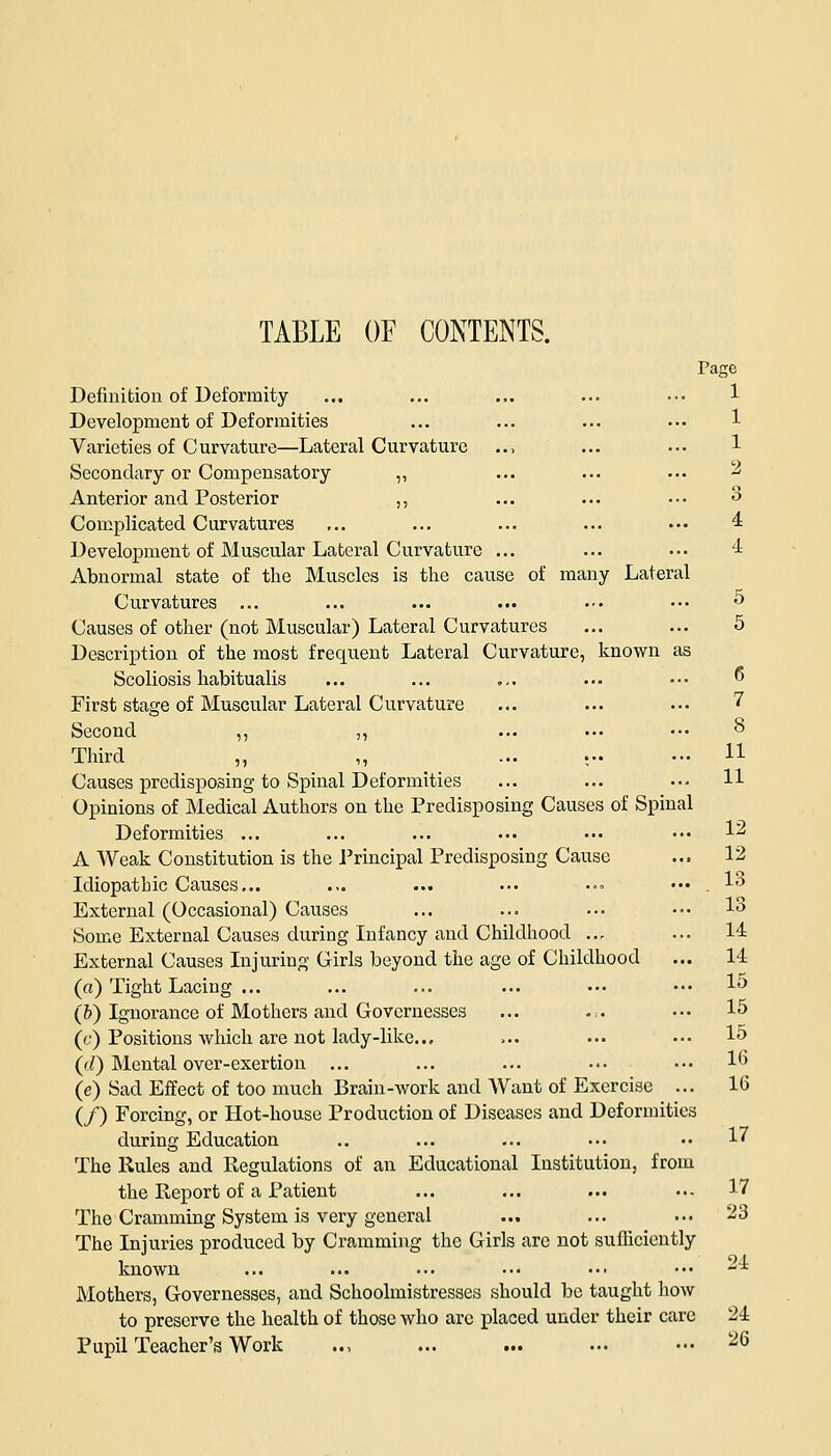 TABLE OF CONTENTS. Page Definition of Deformity ... ... ... ... ••• 1 Development of Deformities ... ... ... ••• 1 Varieties of Curvature—Lateral Curvature .., ... ... 1 Secondary or Compensatory ,, ... ... ... 2 Anterior and Posterior ,, ... ... ••• 3 Complicated Curvatures ... ... ... ... ••• 4 Development of Muscular Lateral Curvature ... ... ... 4 Abnormal state of the Muscles is the cause of many Lateral Curvatures ... ... ... ... ••• ••• 5 Causes of other (not Muscular) Lateral Curvatures ... ... 5 Description of the most frequent Lateral Curvature, known as Scoliosis habitualis ... ... ... ... ••• * First stage of Muscular Lateral Curvature ... ... ... 7 Second ,, ,, ... ... ••• § Third „ „ ... ; 11 Causes predisposing to Spinal Deformities ... ... ••• H Opinions of Medical Authors on the Predisposing Causes of Spinal Deformities ... ... ... ... ••• ••• 12 A Weak Constitution is the Principal Predisposing Cause ... 12 Idiopathic Causes... ... ... ... ... ••• . 13 External (Occasional) Causes ... ... ... ••• 13 Some External Causes during Infancy and Childhood ... ... 14 External Causes Injuring Girls beyond the age of Childhood ... 14 (a) Tight Lacing ... ... ... ... ••• ••• 1° (&) Ignorance of Mothers and Governesses ... ... ••• 15 (c) Positions which are not lady-like... >.. ••• ••• 15 (<l) Mental over-exertion ... ... ... ••• ••• 16 (e) Sad Effect of too much Brain-work and Want of Exercise ... 10 (/) Forcing, or Hot-house Production of Diseases and Deformities during Education .. ... ... ••• •• 1« The Rules and Regulations of an Educational Institution, from the Report of a Patient ... ... ... ••- 17 The Cramming System is very general ... ... ... 23 The Injuries produced by Cramming the Girls are not sufficiently known ... ... ... ••• ••• ••• 24 Mothers, Governesses, and Schoolmistresses should be taught how to preserve the health of those who arc placed under their care 2<L Pupil Teacher's Work .., ... ... ... ••• -6