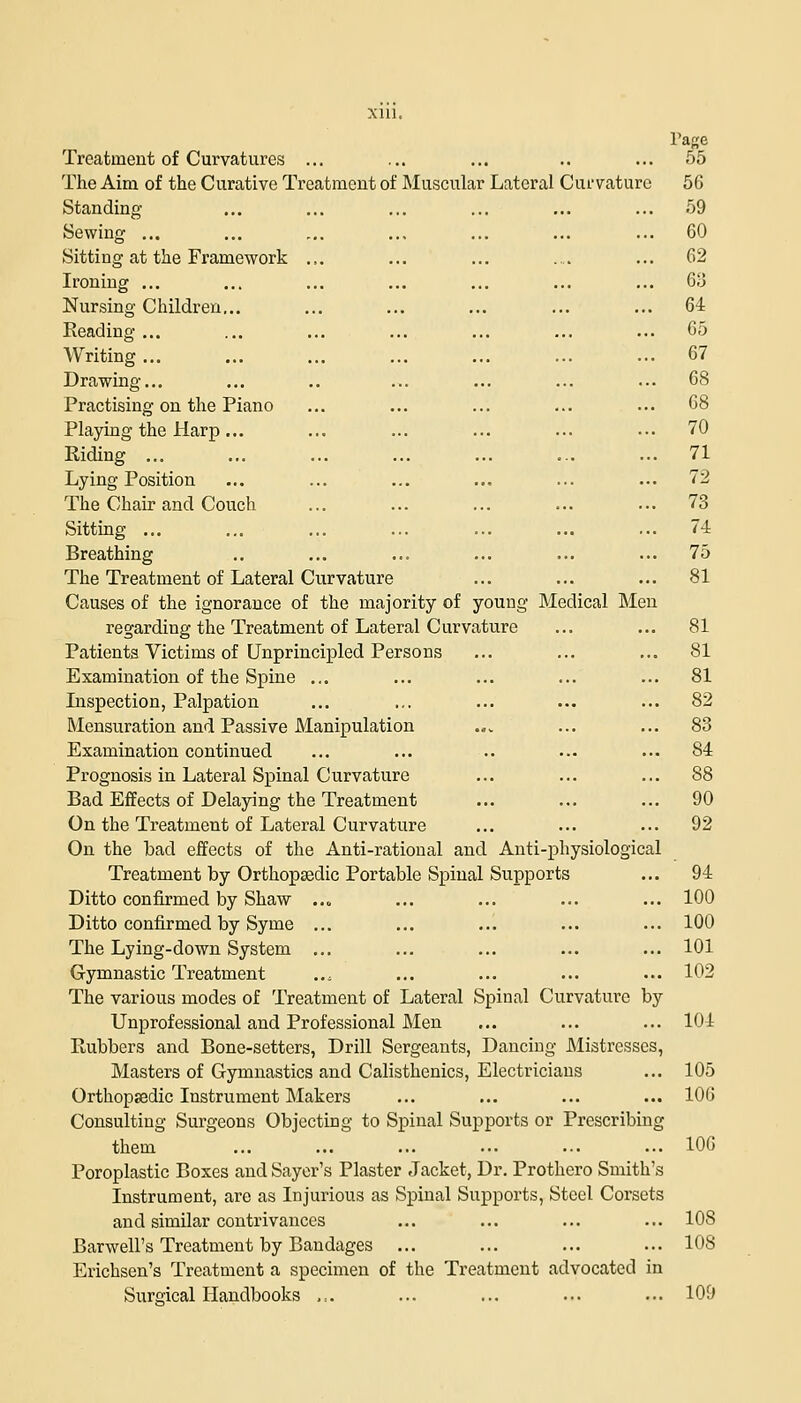 Xlll. Page Treatment of Curvatures ... ... ... .. ... 55 The Aim of the Curative Treatment of Muscular Lateral Curvature 56 Standing ... ... ... ... ... ... 59 Sewing ... ... ... ... ... ... ... 60 Sitting at the Framework ... ... ... .... ... 62 Ironing ... ... ... ... ... ... ... 63 Nursing Children,.. ... ... ... ... ... 64 Reading ... ... ... ... ... ... ... 65 Writing ... ... ... ... ... ... ... 67 Drawing... ... .. ... ... ... ... 68 Practising on the Piano ... ... ... ... ... 68 Playing the Harp... ... ... ... ... ... 70 Riding ... ... ... ... ... ... ... 71 Lying Position ... ... ... ... ... ... 72 The Chair and Couch ... ... ... ... ... 73 Sitting ... ... ... ... ... ... ... 74 Breathing .. ... ... ... ... ... 75 The Treatment of Lateral Curvature ... ... ... 81 Causes of the ignorance of the majority of youug Medical Men regarding the Treatment of Lateral Curvature ... ... 81 Patients Victims of Unprincipled Persons ... ... ... 81 Examination of the Spine ... ... ... ... ... 81 Inspection, Palpation ... ... ... ... ... 82 Mensuration and Passive Manipulation .,. ... ... 83 Examination continued ... ... .. ... ... 84 Prognosis in Lateral Spinal Curvature ... ... ... 88 Bad Effects of Delaying the Treatment ... ... ... 90 On the Treatment of Lateral Curvature ... ... ... 92 On the bad effects of the Anti-rational and Anti-physiological Treatment by Orthopaedic Portable Spinal Supports ... 94 Ditto confirmed by Shaw ..„ ... ... ... ... 100 Ditto confirmed by Syme ... ... ... ... ... 100 The Lying-down System ... ... ... ... ... 101 Gymnastic Treatment ... ... ... ... ... 102 The various modes of Treatment of Lateral Spinal Curvature by Unprofessional and Professional Men ... ... ... 104 Rubbers and Bone-setters, Drill Sergeants, Dancing Mistresses, Masters of Gymnastics and Calisthenics, Electricians ... 105 Orthopsedic Instrument Makers ... ... ... ... 106 Consulting Surgeons Objecting to Spinal Supports or Prescribing them ... ... ... ... ... ... 106 Poroplastic Boxes and Sayer's Plaster Jacket, Dr. Prothcro Smith's Instrument, are as Injurious as Spinal Supports, Steel Corsets and similar contrivances ... ... ... ... 10S Barwell's Treatment by Bandages ... ... ... ... 108 Erichsen's Treatment a specimen of the Treatment advocated in Surgical Handbooks ,:. ... ... ... ... 109