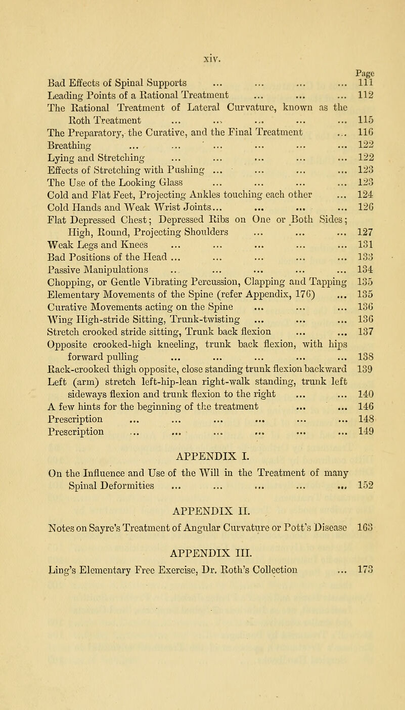 Page Bad Effects of Spinal Supports ... ... ... ... Ill Leading Points of a Rational Treatment ... ... ... 112 The Rational Treatment of Lateral Curvature, known as the Roth Treatment ... .., ... ... ... 115 The Preparatory, the Curative, and the Final Treatment ... 11G Breathing ... ... ' ... ... ... ... 122 Lying and Stretching ... ... ... ... ... 122 Effects of Stretching with Pushing ... ■ ... ... ... 123 The Use of the Looking Glass ... ... ... ... 123 Cold and Flat Feet, Projecting Ankles touching each other ... 124 Cold Hands and Weak Wrist Joints... ... ... ... 12G Flat Depressed Chest; Depressed Ribs on One or Both Sides; High, Round, Projecting Shoulders ... ... ... 127 Weak Legs and Knees ... ... ... ... ... 131 Bad Positions of the Head ... ... ... ... ... 133 Passive Manipulations .... ... ... ... ... 134 Chopping, or Gentle Vibrating Percussion, Clapping and Tapping 135 Elementary Movements of the Spine (refer Appendix, 17G) ... 135 Curative Movements acting on the Spine ... ... ... 136 Wing High-stride Sitting, Trunk-twisting ... ... ... 13G Stretch crooked stride sitting, Trunk back flexion ... ... 137 Opposite crooked-high kneeling, trunk back flexion, with hips forward pulling ... ... ... ... ... 138 Rack-crooked thigh opposite, close standing trunk flexion backward 139 Left (arm) stretch left-hip-lean right-walk standing, trunk left sideways flexion and trunk flexion to the right ... ... 140 A few hints for the beginning of the treatment ... ... 146 Prescription ... ... ... ... ... ... 148 Prescription ... ... ... ... ... ... 149 APPENDIX I. On the Influence and Use of the Will in the Treatment of many Spinal Deformities ... ... ... ... ... 152 APPENDIX II. Notes on Sayre's Treatment of Angular Curvature or Pott's Disease 163 APPENDIX III. Ling's Elementary Free Exercise, Dr. Roth's Collection ... 173