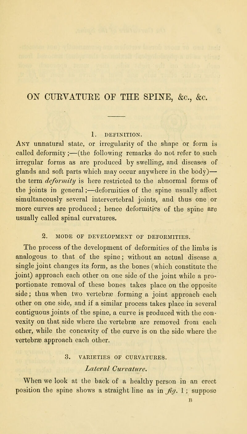 ON CUKVATUBE OF THE SPINE, &c, &c. 1. DEFINITION. Any unnatural state, or irregularity of the shape or form is called deformity;—(the following remarks do not refer to such irregular forms as are produced by swelling, and diseases of glands and soft parts which may occur anywhere in the body)— the term deformity is here restricted to the abnormal forms of the joints in general;—deformities of the spine usually affect simultaneously several intervertebral joints, and thus one or more curves are produced; hence deformities of the spine are usually called spinal curvatures. 2. MODE OF DEVELOPMENT OF DEFORMITIES. The process of the development of deformities of the limbs is analogous to that of the spine; without an actual disease a single joint changes its form, as the bones (which constitute the joint) approach each other on one side of the joint while a pro- portionate removal of these bones takes place on the opposite side; thus when two vertebras forming a joint approach each other on one side, and if a similar process takes place in several contiguous joints of the spine, a curve is produced with the con- vexity on that side where the vertebras are removed from each other, while the concavity of the curve is on the side where the vertebrae approach each other. 3. VARIETIES OF CURVATURES. Lateral Curvature. When we look at the back of a healthy person in an erect position the spine shows a straight line as in Jig. 1; suppose B