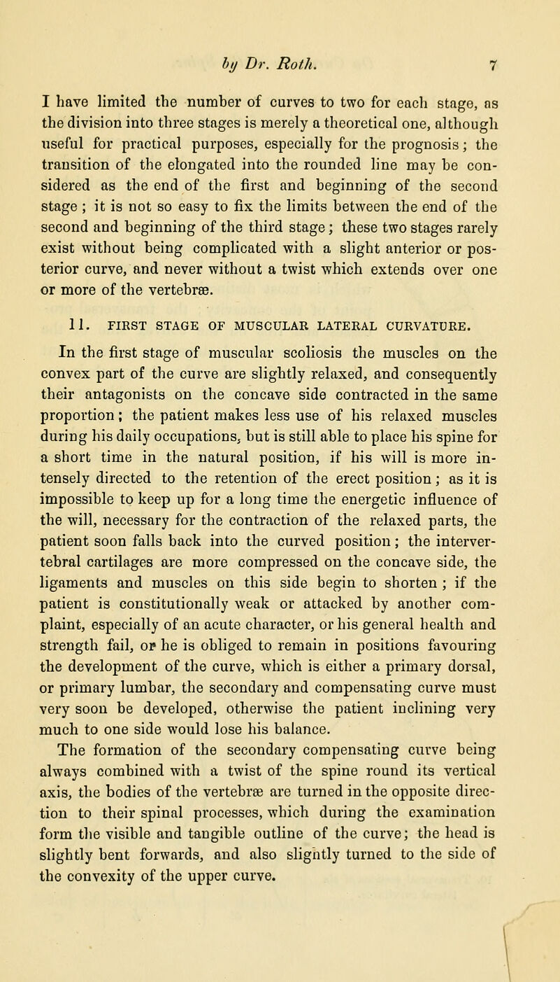 I have limited the number of curves to two for each stage, as the division into three stages is merely a theoretical one, although useful for practical purposes, especially for the prognosis; the transition of the elongated into the rounded line may he con- sidered as the end of the first and beginning of the second stage ; it is not so easy to fix the limits between the end of the second and beginning of the third stage; these two stages rarely exist without being complicated with a slight anterior or pos- terior curve, and never without a twist which extends over one or more of the vertebrae. 11. FIRST STAGE OF MUSCULAR LATERAL CURVATURE. In the first stage of muscular scoliosis the muscles on the convex part of the curve are slightly relaxed, and consequently their antagonists on the concave side contracted in the same proportion; the patient makes less use of his relaxed muscles during his daily occupations, but is still able to place his spine for a short time in the natural position, if his will is more in- tensely directed to the retention of the erect position; as it is impossible to keep up for a long time the energetic influence of the will, necessary for the contraction of the relaxed parts, the patient soon falls back into the curved position; the interver- tebral cartilages are more compressed on the concave side, the ligaments and muscles on this side begin to shorten ; if the patient is constitutionally weak or attacked by another com- plaint, especially of an acute character, or his general health and strength fail, or he is obliged to remain in positions favouring the development of the curve, which is either a primary dorsal, or primary lumbar, the secondary and compensating curve must very soon be developed, otherwise the patient inclining very much to one side would lose his balance. The formation of the secondary compensating curve being always combined with a twist of the spine round its vertical axis, the bodies of the vertebrae are turned in the opposite direc- tion to their spinal processes, which during the examination form the visible and tangible outline of the curve; the head is slightly bent forwards, and also sligntly turned to the side of the convexity of the upper curve.